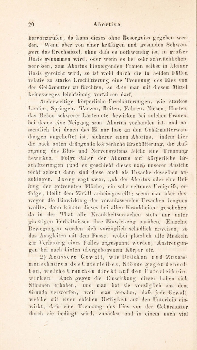 / bervorznrufen, da kann dieses oline Besorgoiss gegeben wer- de?i. Wenn aber von einer kräftigen und gesunden 8cbwan- gern das Ilrecliinittel, obne dafs es notliweiidig ist, in grofser Dosis genommen wird, oder wenn cs bei sebr sciiv,acbliclien, nervösen, ziuii Abortus Iiinneig'enden Frauen selbst in kleiner Dosis gerciebt wird, so ist wobl diircli die io beiden Fällen relativ zu starke Erscbiitteriing eine Trennung des Eies von der Gebärmutter zu fiircbten, so dafs man mit diesem Mittel keinesweges iciebtsinnig verfabren darf. Anderweitige körperlicbe'Ersebütterungen, wie starkes l^aiifen. Springen, Tanzen, Reiten, Fahren, Niesen, Husten, das Heben schwerer Lasten etc. bewirken bei solchen Frauen, bei denen eine Neigung zum Abortus vorhanden ist, und na- mentlich bei denen das Ei nur lose an den Gebärmiitterwan- diingcö angebeftet ist, sicherer einen Abortus, indem hier die nach unten drängende körperlicbe Erschütterung, die Auf- regung. des Illut- und Nervensystems leicht eine Trennung bewirken. Folgt daber der Abortus auf körperlicbe Er- schütterungen (und es geschieht dieses nach unserer Ansicht nicht selten) dann sind diese auch als Ursache desselben an- zuklagcn. Jo erg sagt zwar, ,,ob der Abortus oder eine Hei- lung der getrennten Fläclie, ein sehr seltenes Ereignifs, er- folge, bleibt dem Zufall anheimgesteilt; wenn man aber des- \ weg'cn die Einwirkung der veranlassenden ürsachen leugnen wollte, dann könnte dieses bei allen ICranklieiten geschehen, da in der That alle Krankheitsursaclien stets nur unter günstig*en Verhältnissen ihre Einwirkung ansiiben. Einzelne Bewegungen werden sich vorzüglich schädlich erweisen, so das Ausgleiten mit dem Fusse, wobei plötzlich alle Muskeln znr Verhütung eines Falles angespannt werden; Anstrengun- gen hei nach hinten übergebog-enem Körper etc. ' 2) A e 11 s s e r e Gewalt, wie D r Ü eli e n und Z u s a m - m e n s eh n ü r e n d e s U n t e r I e i b c s, S t ö s s e g c g c n d e n s e 1 - b e n, w e I ch e ü r s a eh e n direkt a u f d e n U n t e r 1 e i h e i u - wArken. Auch gegen die Einwirkung dieser haben sieh Stimmen erhoben, und man hat sic vorzüglich aus dem Grunde verw'orfeo, weil man an nahm, dafs jede Gewalt, w^^elehe mit einer solchen Meftio'keit auf den fhiterleih ein- Wirkt, dafs eine Trennung des Eies von der Gebärmutter ^ «k durch sic bedingt wird, zunächvSt und in einem noch viel \