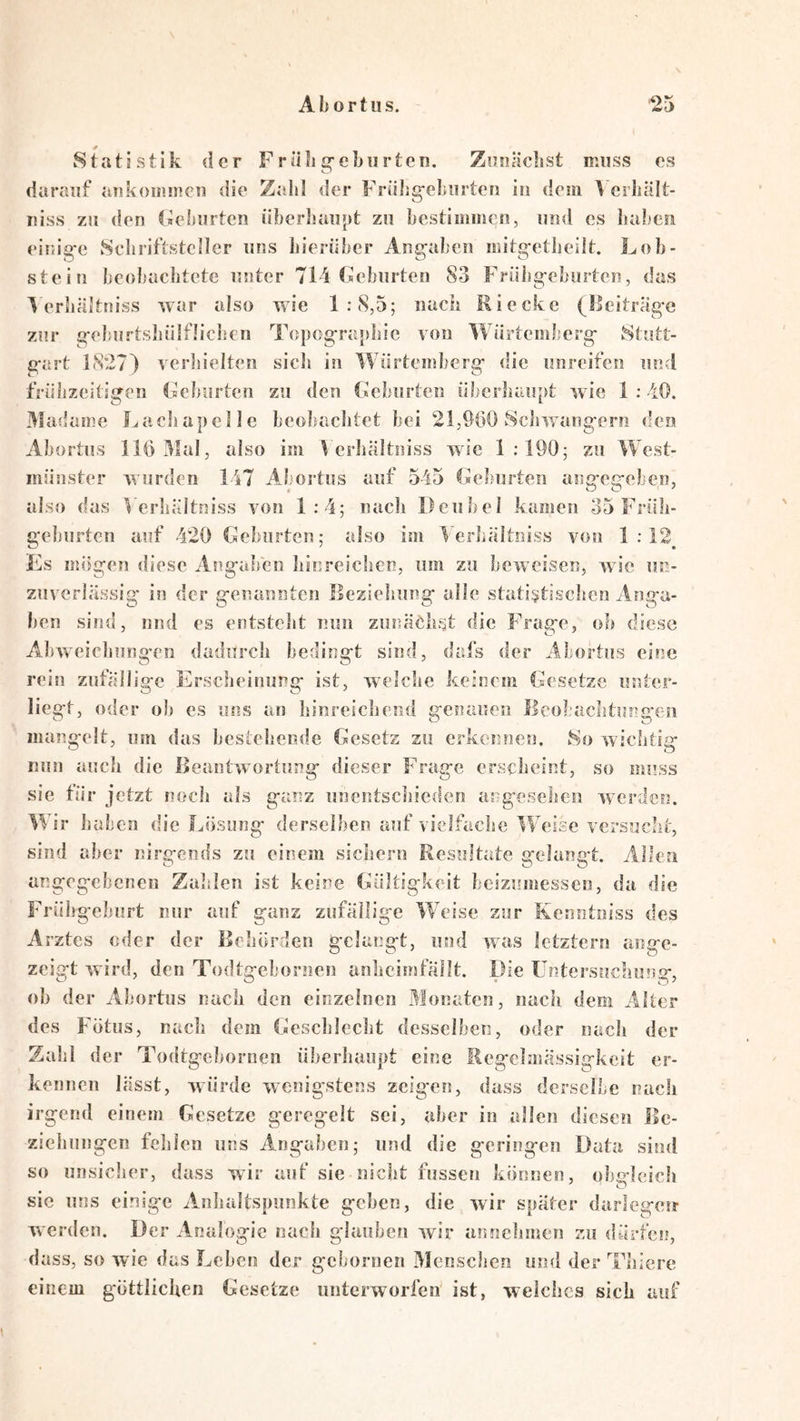 Statistik der F r äk g-ebiirtcn. Zunächst muss os darauf ankoinmcn die Zahl der FräJig-eJiurten in dem l’crhält- Tiiss zu den (»ehurtcn iibeidiaupt zu bestimmen, und es lial'csi einig-c Schriftsteller uns hierüber Angaben mitgetheilt. Lob- stein beob'achtete unter 7l4Ceburten 83 Früligeburten, das 4 erhältniss war also wie 1:8,5; nach Rieckc (llciträge zur gelairtsliülfüclicn Topogra}>hic von Würtemberg Stutt- gart 18’27) verlsielten sicli in Würtemberg die unreifen und frühzeitigen Leborten zu den Geburten übcrliaupt wie 1 ; 40. ame Lacliapelle beobaclitet bei 21,900 Scliwangero den Abortus 110 3Iul, also im Verliältniss wie 1:190; zu West- münster wurden 147 Abortus auf 545 Geburten anmemeben, also (las Verliältniss von 1:4; nach Deubel kamen 35 Früh- geburten auf 420 Geburten; also im Verhältniss von 1:12^ Fis mügen diese Angaben hiureichen, um zu beweisen, w ic un- zuverlässig in der genannten Ileziehung alle statistischen Anga- ben sind, nnd es entstellt min zunächst die Frage, ob diese Abweicliung-en dadurch bedingt sind, dafs der Abortus eine rein zufällige Erscheinung ist, welche keinem Gesetze unter- liegt, oder oh es uns an hinreichend genauen ileobachtunc'en mangelt, um das bestehende Gesetz zu erkennen, 8o wichtis- nun auch die Beantwortung dieser Frage erscheint, so muss sie für jetzt noch als ganz unentscliieden angesehen werden. Wir haben die Losung derselben auf vielfache Weise versucht, sind aber nirgends zu einem sichern Resultate gelangt. Allen angegebenen Zahlen ist keine Gültigkeit beizumessen, da die Frübgeburt nur auf ganz zufällige Weise zur Kenntoiss des Arztes oder der Behörden gelangt, und was letztem ange- zeigt wird, den Todtgebornen anhcimfällt. Die Untersuchung, oh der Abortus nach den einzelnen Monaten, nacii dem Alter des Fötus, nach dem Gescblecbt desselben, oder nach der Zahl der Todtgebornen überhaupt eine Regelmässigkeit er- kennen lässt, würde wenigstens zeigen, dass derselbe nach irgend einem Gesetze gereg-elt sei, aber in allen diesen Be- ziehungen felilen uns Angaben; und die geringen Data sind so unsiclier, dass wir auf sie nicht fussen können, obgleich sic uns einige Anlialtspunkte gehen, die wir später darlegeir werden. Der Analogie nach glauben wir annclimen zu dürfen, dass, so wie das Lehen der gebornen Menschen und der Thicre einem göttlichen Gesetze unterworfen ist, welches sich auf