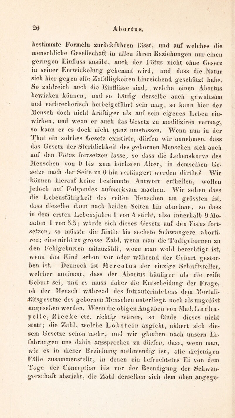 / 26 Abortus. bestimmte Formeln ziirückfübren lässt, und auf welches die menschliche Gesellschaft in allen ihren Beziehung-en nur einen g-ering-en Einfluss ausübt, auch der Fötus nicht ohne Gesetz in seiner Entwickelung gehemmt wird, und dass die Natur sich hier geg'en alle Zufälligkeiten hinreichend geschützt habe. So zahlreich auch die Einflüsse sind, welche einen Abortus bewirken können, und so häufig* derselbe auch gewaltsam und verbrecherisch herbeig'eführt sein mag, so kann hier der Mensch doch nicht kräftig'er als auf sein eig'enes Leben ein- wirken, und wenn er auch das Gesetz zu modifiziren vermag, so kann er es doch nicht ganz umstossen. Wenn nun in der That ein solches Gesetz existirte, dürfen wir anneliinen, dass das Gesetz der Sterblichkeit des gebornen Menschen sich auch auf den Fötus fortsetzen lasse, so dass die Lebenskiirve des Menschen von 0 bis zum höchsten Alter, in demselben Ge- setze nach der Seite zu 0 hin verlängert werden dürfte? Wir können hierauf keine bestimmte Antwort ertheilen, w^ollen jedoch auf Folgendes aufmerksam machen. Wir sehen dass die Lebensfähigkeit des reifen Menschen am grössten ist, dass dieselbe dann nach beiden Seiten hin ahnehme, so dass in dem ersten Lebensjahre 1. von 4 stirbt, also innerhalb 9 Mo- naten 1 von 5,5; würde sich dieses Gesetz auf den Fötus fort- setzen, so müsste die fünfte bis sechste Schwana*ere ahorti- O ren; eine nicht zu grosse Zahl, wenn man die Todtgebornen zu den Felilgeburtcn mitzuzählt, wozu man wohl berechtigt ist, wenn das Kind schon vor oder während der Geburt gestor- ben ist. Dennoch ist Mercatus der einzige Schriftsteller, welcher annimmt, dass der Abortus häufiger als die reife Geburt sei, und es muss daher die Entscheidung der Frage, oh der Mensch während des Intrauterinlebens dem Mortaii- .tätsgesetze des gebornen Menschen unterliegt, noch als ungelöst angesehen werden. lAenndie obigen Angaben von Mad.Lacha- pelle, Riecke etc. richtig wären, so fände dieses nicht statt; die Zahl, welche Lohstein angiebt, nähert sich die- sem Gesetze schon 'mehr, imd wir glauben nach iinsern Er- fahrungen uns dahin aussprechen zu dürfen, dass, wxnn man, wie es in dieser Beziehung nothwendig ist, alle diejenigen Fälle zusammenstellt, in denen ein befruchtetes Ei von dem Tage der Conception bis vor der Beendigung der Scbwaii- gersebaft abslirht, die Zahl derselben sich dem oben angege-