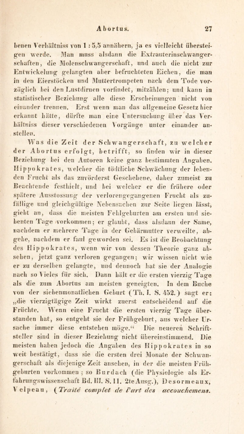 benen Verbältniss von 1 :5,5 annäliern, ja cs vielleicht überstei- gen werde. Man muss alsdann die Extranterinschwanger- scbaften, die 3iolcnscIiwangerscliaft, und auch die nicht zur Entwickelung gelangten aber befruclitetcn Eichen, die man in den Eierstöcken und Muttertroinpeten nach dem Tode vor- züglich bei den Lustilirnen vorfindet, mitzablen; und kann in statistischer lioziehiing* alle diese Erscbeinung'en niclit von einander trennen. Erst wenn man das allgemeine Gesetz hier erkannt hätte, dürfte man eine tntersuchung über das Ver- hältniss dieser verschiedenen V orgänge unter einander an- stellen. Was die Zeit der wSchwangerschaft, zu we 1 clier der Abort US erfolgt, betrifft, so finden wir in dieser Beziehung bei den Autoren keine ganz bestimmten Angaben. läi]ij.ok rat es, Tvelcher die tödtliche Schwäcliung der leben- den Frucht als das zuvorderst Geschehene, daher zumeist zu Beachtende festhielt, und bei welcher er die frühere oder spätere Ausstossung der verlorengegang*enen Frucht als zu- fällige und gleichgültige Nebensachen zur Seite liegen lässt, giebt an, dass die meisten Fehlgeburten am ersten und sie- benten Tage »Vorkommen; er glaubt, dass alsdann der Same, nachdem er mehrere Tage in der Gebärmutter verweilte, ab- g*ehe, nachdem er faul geworden sei. Es ist die Beobachtung des Hippokrates, wenn wir von dessen Theorie ganz ab- sehen, jetzt g*anz verloren gegangen; wir wussen nicht wie er zu derselben gelangte, und dennoch hat sie der Analogie nach so ^ ieies für sich. Dann hält er die ersten vierzig Tage als die zum Abortus am meisten geneigten. In dem Buche von der siebenmonatlichen Geburt (Th. I. S. 452.) sagt er: „die vierzigtägige Zeit wirkt zuerst entscheidend auf die Früchte. Wenn eine Frucht die ersten vierzig Tage über- standen hat, so entgeht sie der Frühgeburt, aus welcher Ur- sache immer diese entstehen möge.‘‘ Die neueren Schrift- steiler sind in dieser Beziehung nicht übereinstimmend. Die meisten haben jedoch die Angaben des Hippokrates in so weit bestätigt, dass sic die ersten drei 3Ionate der Schwan- gerschaft als diejenige Zeit anschen, in der die meisten Früh- geburten Vorkommen ; so Burdach (die Physiologie als Er- tahriingswissenschait Bd. Bl. S.ll. 2teAusg.), Desormeaux, V elpeau, {^Traite co>7npiet de Part des acconchemeiis. \