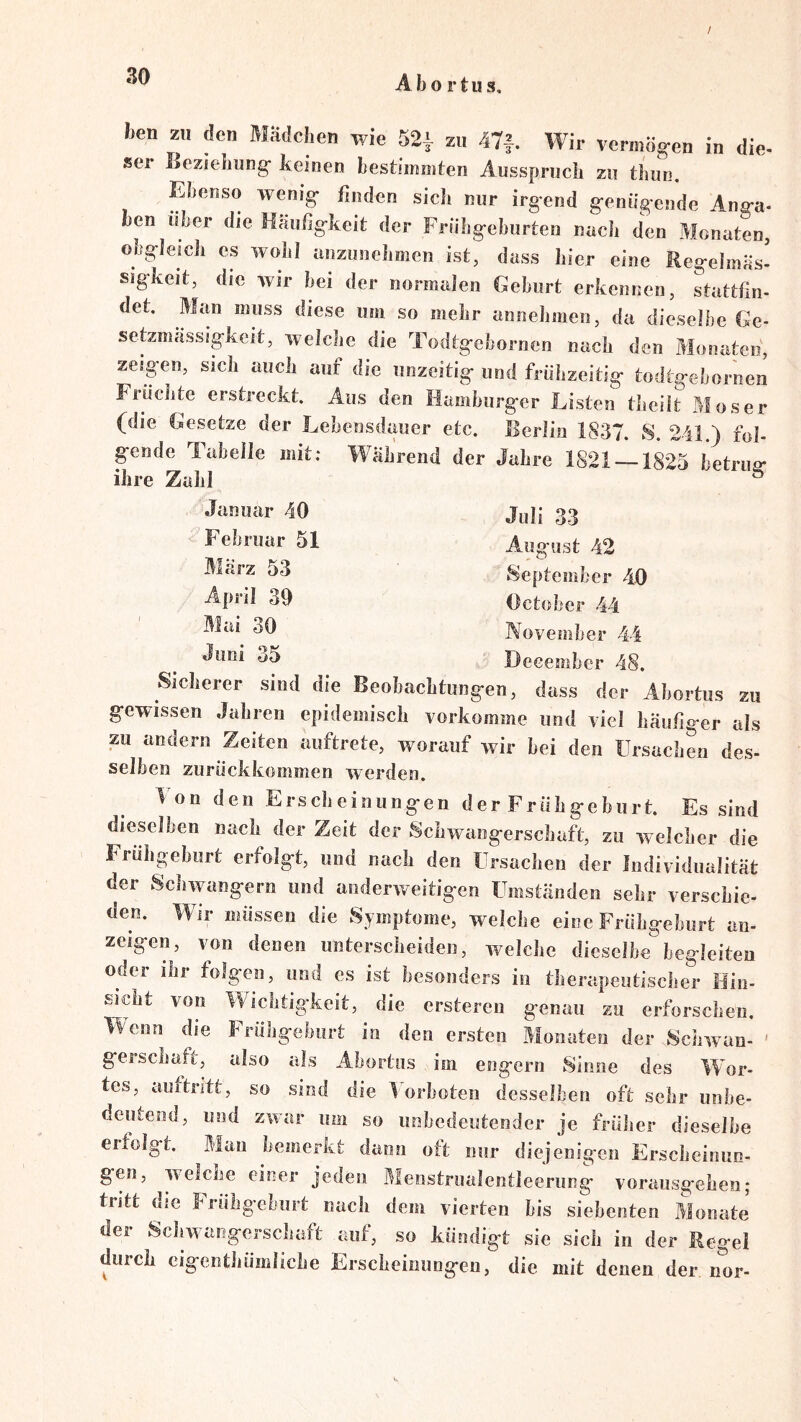 / 30 Abortus, hen zu den Mädchen wie 52|- zu 47f. Wir vermög-en in die- ser Beziehung- keinen hestimiiiten Ausspruch zu thun. p^enso wenig- finden sicJ» nur irgend g-enügende Ang-a- hen über die Häufig-keit der Friihg-ehurten nach den Monaten, obgleich es wohl anzunehmen ist, dass hier eine Reg-elmäs' sigkeit, die wir bei der normalen Geburt erkennen, stattfin- det. Man muss diese um so mehr annehmen, da dieselbe Ge- setzmässigkeit, welche die Todtg-ebornen nach den Monaten, zeigen, sich auch auf die unzeitig- und frühzeitig- todtg-ebornen Früchte erstreckt. Aus den Hamburger Listen theiit Moser (die Gesetze der Lebensdimer etc. Berlin 1837. S. 241.) fol- gende Tabelle mit; Wahrend der Jahre 1821 1825 betrug- ihre Zahl ^ ® Januar 40 Julj 33 Februar 51 August 42 Marz 53 September 40 39 October 44 November 44 35 Deeember 48. Sicherer sind die Beobachtung-en, dass der Abortus zu gewissen Jabren eiiidemiseh vorkomme und viel häufiger als zu andern Zeiten auftrete, worauf wir hei den Ursachen des- selben zurückkommen werden. T on den Ersclieiniingen der Frühgeburt. Es sind dieselben nach der Zeit der Schwangerschaft, zu welcher die Frühgeburt erfolgt, und nach den Ursachen der Individualität der Schwängern und anderweitigen Umständen sehr verschie- den. Wir müssen die Symptome, welche eine Frühgeburt an- zeigen, von denen unterscheiden, welche dieselbe begleiten oder ihr folgen, und es ist besonders in therapeutisclser Hin- sicht von Wichtigkeit, die ersteren genau zu erforschen. Wenn die Frühgeburt in den ersten Monaten der Schwan- gersenaft, also als Abortus im engem Sinne des Wor- tes, aufti-itt, so sind die IMrboten desselben oft sehr unbe- deutend, und zwar um so unbedeutender je frülier dieselbe erfolgt. Man bemerkt dann ott nur diejenigen Erscheinim- gen, welche einer jeden Menstrualentleerung voraiisgehen; tritt die Frühgeburt nach dem vierten bis siebenten Monate der Schwangerschaft auf, so kündigt sie sich in der Regel durch cigenthümliche Erscheinungeu, die mit denen der nor-