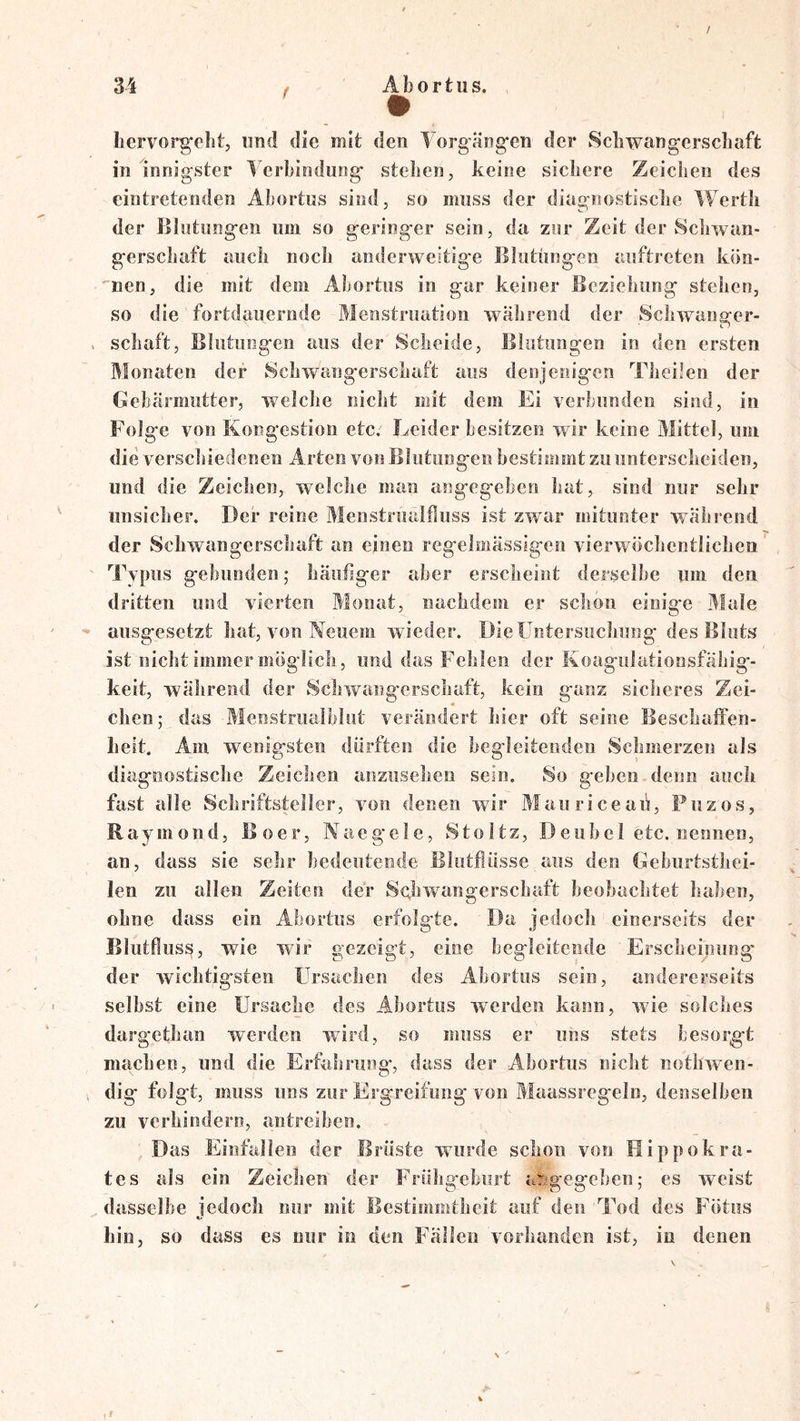 / 34 f Abortiis. liervorgeht, imd die mit den Torgängfen der Schwangerschaft in innigster ’l'erhindung stehen, keine sichere Zeichen des eiotretenden Abortus sind, so muss der diagnostische Werth der Blutungen um so geringer sein, da zur Zeit der Schwan- gerschaft auch noch anderweitige Blutungen auftrcten kön- 'nen, die mit dem Abortus in gar keiner Beziehung stehen, so die fortdauernde Menstruation während der Schwanger- . Schaft, Blutungen aus der Scheide, Blutungen in den ersten Monaten der Schwangerschaft aus denjenigen Theüen der Gebärmutter, welche nicht mit dem Ei verbunden sind, in Folge von Kongestion etc/ Leider besitzen wir keine Mittel, um die verschiedenen Arten von Illutungen bestimmt zu unterscheiden, und die Zeichen, welche man angegeben hat, sind nur sehr unsicher. Der reine Menstrualfluss ist zwar mitunter während der Schwangerschaft an einen regelmässigen vierwöchentlichen Typus gebunden; häufiger aber erscheint derselbe um den dritten und vierten Monat, nachdem er schon einige Male ausgesetzt hat, von Neuem wieder. Die Untersuchung des Bluts ist nicht immer möglich, und das Fehlen der Koagulationsfähig- keit, während der Schwangerschaft, kein ganz sicheres Zei- chen; das Menstruaiblut verändert hier oft seine Beschalfen- heit. Am wenigsten dürften die begleitenden Schmerzen als diagnostische Zeichen anziisehen sein. So geben denn auch fast alle Schriftsteller, von denen wir Mauriceaii, Puzos, Raymond, Boer, Naegele, Stoltz, Deubel etc. nennen, an, dass sie sehr bedeutende Blutflüsse aus den Geburtsthei- len zu allen Zeiten der Schwangerschaft beobachtet haben, ohne dass ein Abortus erfolgte. Da jedoch einerseits der Blutflus^, wie wir gezeigt, eine begleitende Erscheinung' der wichtigsten Ursachen des Abortus sein, andererseits selbst eine Ursache des Abortus werden kann, wie solches dargethan werden wird, so muss er uns stets besorgt machen, und die Erfahrung', dass der Abortus nicht notlnven- dig folgt, muss uns zur Ergreifung von Maassregeln, denselben zu verhindern, an treiben. Das Einfallen der Brüste wurde schon von Hippokra- tes als ein Zeichen der Frühgehiirt asgegehen; es weist dasselbe jedoch nur mit Bestimmtheit auf den Tod des Fötus Lin, so dass es nur in den Fällen vorhanden ist, io denen