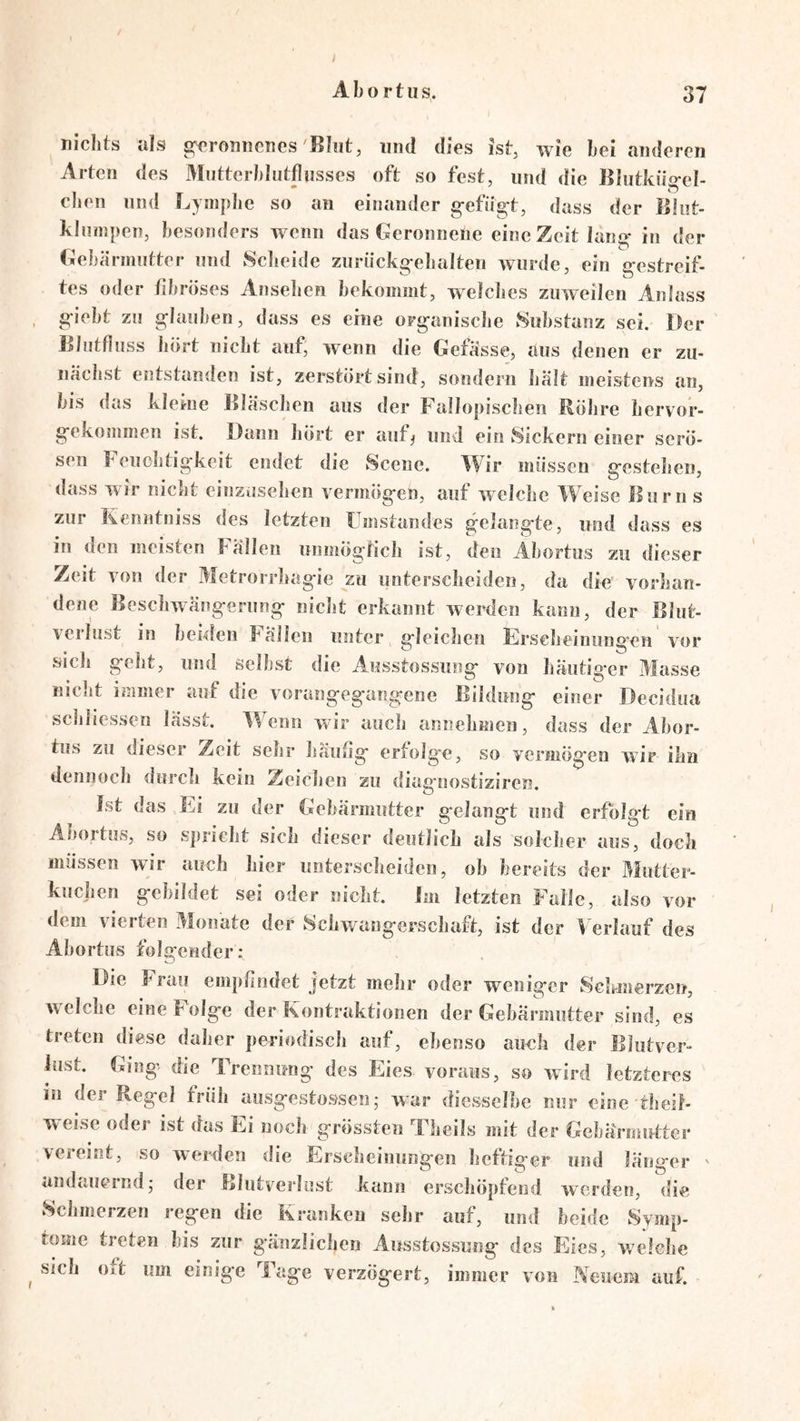 nichts als s^^'ronnenes ^Bhit, und dies ist, wie hei anderen Arten des Mntterhlntfliisses oft so fest, und die Blutkiig-el- chen und Lyinplie so an einander g-efiis:t, dass der liliit- kliunpen, besonders wenn das Geronnene eine Zeit lano^ in der Gebärmutter und ScJieide zuriickg-elialten wurde, ein g-estrcif- tes oder fibröses Anseben bekommt, welches zuweilen Anlass , g*iebt zu 2;Iauben, dass es eine org-aniscbe Substanz sei. Der GJiitflnss Jiört nicht auf, w’enn die Gefässe, aus denen er zu- nächst entstanden ist, zerstört sind, sondern hält meistens an, bis das kleine llläschen aus der Fallopischen Röhre hervor- g-ekommen ist. Dann hört er auf^ und ein Sickern einer serö- sen f euchtig-keit endet die Scene. Wir müssen g'cstehen, dass wir nicht einzüsehen vermög-en, auf welche Weise llurn s zur Kenntniss des letzten Umstandes gelang-te, und dass es in den meisten Fällen unmögtich ist, den Abortus zu dieser Zeit von der Metrorrhagie zu unterscheiden, da die vorhan- dene Beschwängerung niclit erkannt werden kann, der Blut- verlust in beiden Fällen unter gleichen Erseheinung’cn vor sich geht, und selbst die Ausstossung von häutiger Masse niclit immer auf die vorangegangene Bildung einer Decidua schliessen lässt. Wenn wir auch annehmen, dass der Abor- tus zu dieser Zeit sehr Jiaulig erfolge, so vermögen wir ihn dennoch durch kein Zeichen zu diasfoostiziren Ist das Ei zu der Gebärmutter gelangt und erfolgt ein Abortus, so spricht sich dieser deutlich als solcher aus, doch müssen wir auch hier unterscheiden, ob bereits der Mutter- knclien gebildet sei oder nicht. Im letzten Falle, also vor dem vierten Monate der 8cbwangerscbaft, ist der V erlauf des Abortus folgender: Die Frau empfindet jetzt mebr oder weniger Sekmerzeu, welche eine Folge der Kontraktionen der Gebärmutter sind, es treten diese daher periodisch auf, ebenso aunh der Blutver- lust. Ging die Trennung des Eies voraus, so wird letzteres in der Regel früh ausgestossen; war diesselbe nur eine theik w eise oder ist das Ei nocli grössten Theils mit der Gebärmutter vereint, so werden die Ersebeiuungen heftiger und länger ' andauernd,* der Blutverlust kann erschöpfend werden, die Sebmerzen regen die Kranken sehr auf, und beide Symp- tome treten bis zur g’änzlicben Ausstossung des Eies, wclebe ^ sieb oft um einige Tage verzögert, immer von Neuem auf.
