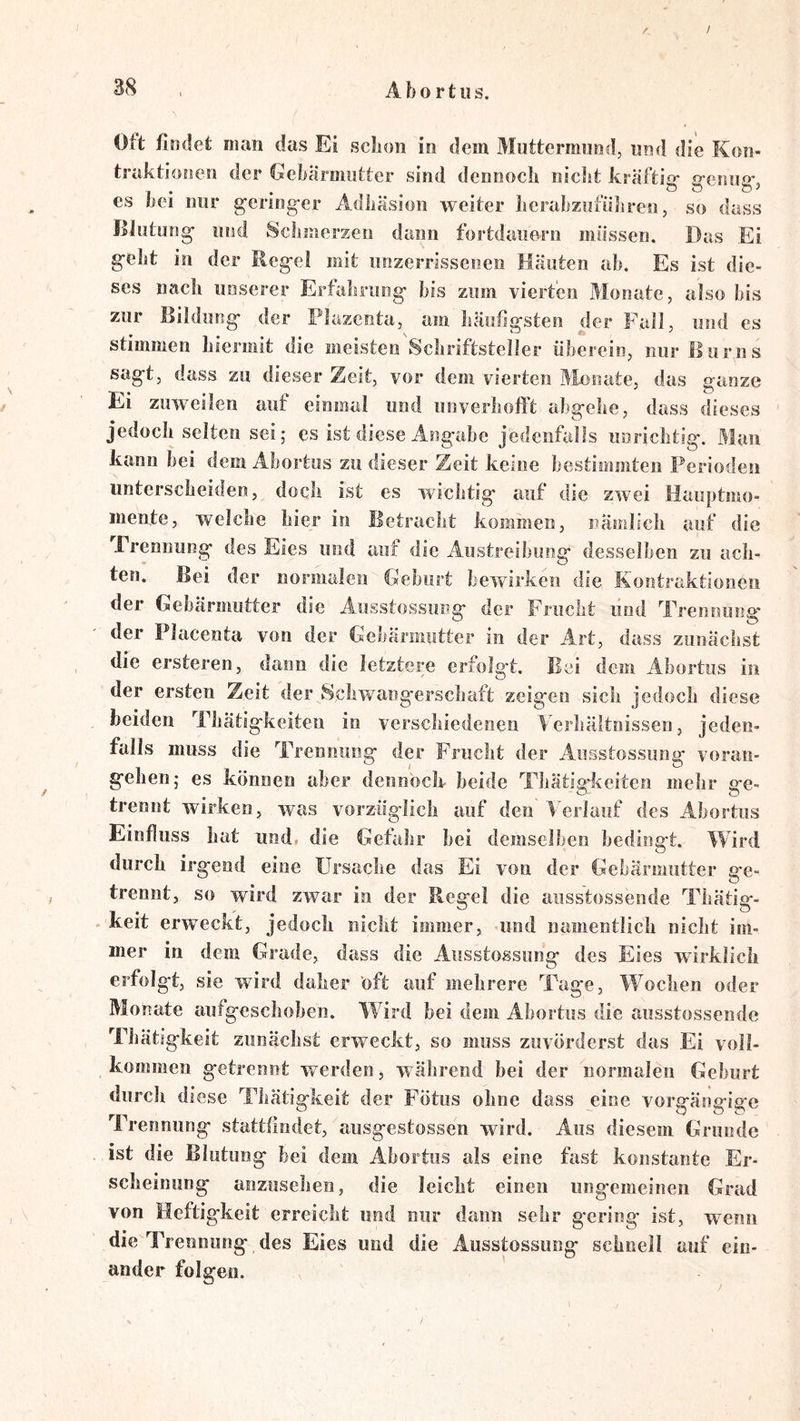 / Oft findet man das Ei scbon in dem Muttermund, und die Kon- traktionen der Gebärmutter sind dennoch nicJit kräftig- g-enug-, es bei nur gering-er Adhäsion weiter lierabzofüliren, so dass Blutung und Scliinerzeo dann fortdauern müssen. Das Ei gebt in der Regel mit unzerrissenen Häuten ab. Es ist die- ses nach unserer Erfahrung bis zum vierten Monate, also bis zur Bildung der Plazenta, am häutigsten der Fall, und es stimmen hiermit die meisten Schriftsteller überein, nur Hur ns sagt, dass zu dieser Zeit, vor dem vierten ]>Ionate, das ganze Ei zuweilen auf einmal und unverhofft abgehe, dass dieses jedoch selten sei; es ist diese Angabe jedenfalls unrichtig. Man kann hei dem Ahortiis zu dieser Zeit keine bestimmten Perioden unterscheiden, doch ist es wichtig auf die zwei Hauptmo- mente, welche hier in Betracht kommen, nämlich auf die rrennung des Eies und auf die Austreibung desselben zu ach- ten. Bei der normalen Geburt bewirken die Kontraktionen der Gebärmutter die Aiisstossung der Frucht und Trennung- der Placenta von der Gebärmutter in der Art, dass zunächst die ersteren, dann die letztere erfolgt. Bei dem Abortus in der ersten Zeit der Schwangerschaft zeigen sich jedoch diese beiden Thätigkeiten in verschiedenen Verhältnissen, jeden- falls muss die Trennung der Frucht der Aiisstossung voran- gehen; es können aber dennoch- beide Tbätig-keiten mehr ge- trennt wirken, was vorzüglich auf den* Verlauf des Abortus Einfluss hat und. die Gefahr hei demselben bedingt. Wird durch irgend eine Ursache das Ei von der Gebärmutter ge- trennt, so wird zwar in der Regel die aiisstossende Tbätig- . keit erweckt, jedoch nicht immer, «und namentlich nicht im- mer in dem Grade, dass die Aiisstossung des Eies wirklich erfolgt, sie wird daher öft auf mehrere Tage, W^ochen oder Monate aiifgescliohen. Wdrd bei dem Abortus die aiisstossende Tbätigkeit zunäclist erweckt, so muss zuvörderst das Ei voll- kommeu getrennt werden, wälirend bei der normalen Geburt durch diese Tbätigkeit der Fötus ohne dass eine vorgängige Trennung stattfindet, ausgestossen wird. Aus diesem Grunde ist die Blutung bei dem Abortus als eine fast konstante Er- scheinung anziisehen, die leicht einen ungemeinen Grad von Heftigkeit erreicht und nur daun sehr gering ist, wenn die Trennung des Eies und die Ausstossung schnell auf ein- ander folgen.