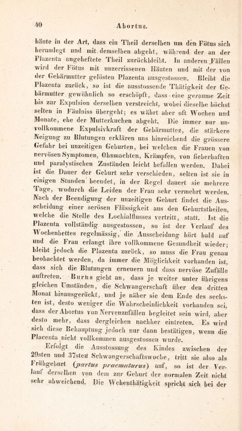 / / Abortus. liäiite io der Art, dass eio Tlieil derselben um den Fötus sieb bermolegt und mit. demselben abg’elit, während der an der Plazenta angebeftetc Tlieil zurüclibleibt. In anderen JFällen wird der l^ötus mit unzerrissenen Häuten und mit der von der Gebärmutter g-elösten Plazenta aus^estossen. Bleibt die 1 lazenta zurück, so ist die ausstossende Tbätigkeit der Ge- bärmutter g-ewöbnlicb so erseböpft, dass.eine g-eraume Zeit bis zur Expulsion derselben verstreicht, wobei dieselbe böebst selten in bäulniss übergebt5 es wabrt aber oft W^oeben und Monate, ebe der Mutterkiicben abgebt. Die immer nur un- vollkommene Expulsivkraft der Gebärmutter, die stärkere Neigung zu Blutungen erklären uns bioreicbend die grössere Gefahr bei unzeitigen Geburten, bei welchen die Frauen von nervösen Symptomen, Ohnmächten, Krämpfen, von fieberhaften und paralystiseben Zuständen leicht befallen werden. Dabei ist ^die Dauer der Geburt sehr verschieden, selten ist sie in einigen Stunden' beendet, in der Regel dauert sie mehrere ' Page, wodurch die Leiden der Frau sehr vermehrt werden. Nach der Beendigung der unzeitigen Geburt findet die Aus- scheidung^ einer serösen Flüssigkeit aus den Geburtstheilen, welche die Stelle des Lochialflusses vertritt, statt. Ist die Plazenta vollständig ausgestossen, so ist der Verlauf des Wochenbettes regelmässig,' die Ausscheidung hört bald auf und die Frau erlangt ihre vollkommene Gesundheit wieder,* bleibt jedoch die Plazenta zurück, so muss die Frau genau beobachtet werden, da immer die Möglichkeit vorhanden ist, dass sich die Blutungen erneuern und dass nervöse Zufälle auftreten. Bums gieht an, dass je weiter unter übrigens gleichen Umständen, die Schwangerschaft über den dritten Monat hioausgerückt, und je näher sie dem Ende des sechs- ten ist, desto weniger die Wahrscheinlichkeit vorhanden sei, dass derAhortus von Nervenzufällen begleitet sein wird, aber desto mehr, dass dergleichen nachher eintreten. Es wird sieh diese Behauptung jedoch nur dann bestätigen, wenn die Placenta ^nicht vollkommen ausgestossen wurde. Eiiolgt die Ausstossung des Kindes zwischen der 29steii und 37sten‘ Schwangerschaftswoche, tritt sie also als Frühgeburt {jmrtm 'praematurus) auf, so ist der Ver- laut derselben von dem zur Geburt der normalen Zeit nicht sehr ahwcichend. Die Wehejithätigkeit spricht sich bei der /