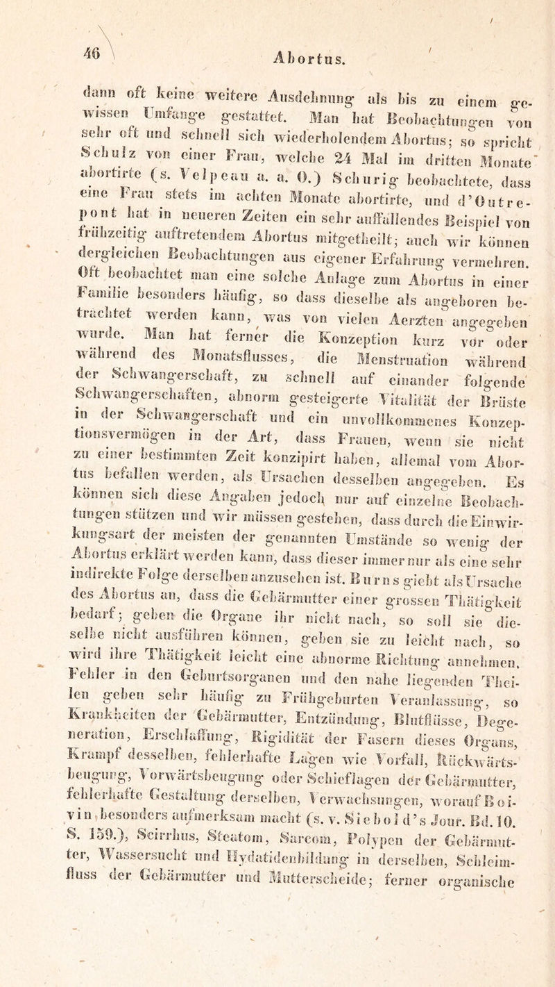 / 46 Abortus. dann oft keine weitere Äusdehmwg^ als bis zu einem ^c- wisseo Umfaog-e g-estettet. Man hat licobacbtuog-en yon sdir oft und scimell sieb wiederbolendem Abortus; so spriebt vScbiilz von einer Frau, welche 24 Mal im dritten Monate' nhortine (s. Velpeau a. a. 0.) Seburig- beobachtete, dass eine brau stets im achten Monate abortirte, und d’Outre- pout bat in neueren Zeiten ein sehr auffallendes Beispiel von frubzeitsg- auftretendem Abortus mitg-etbeilt; auch wir können dergdeicben Beobacbtung’en aus eig*ener Erfabrung- vermehren. (Mt beobachtet man eine solche AnJag-e zum Abortus in einer Familie besonders Jiäiifig-, so dass dieselbe als ang-eboren be- trachtet werden kann, ^ was von vielen Aer^ten ang-e.o’eben^ wurde. Man bat ferner die Konzeption kurz vor oder während des Monatsflusses, die Menstruation während der Schwang-ersebaft, zu schnell auf einander folg-ende Scliwang-erschaften, abnorm g-esteig-erte Titalltät der Brüste io der Schwaiig:erschaft und ein unvollkoiimicnes Konzep- tion svermög-en in der Art, dass Frauen, wenn sie nicht zu einer bestimmten Zeit konzipirt haben, allemal vom Abor- tus befallen werden, als Ursachen desselben ang-eg’ehen. Es können sich diese Ang-ahen jedoch mir auf einzeJrm Beohach- tung-en stützen und wir müssen g-estelien, dass durch dieEinwir- knngsart der meisten der geimmiten Umstände so wenig- der Abortus erklärt werden kann, dass dieser immer mir als eine selir indirekte Folg-e derselbenanziisehen ist. Bnrns g-iebt alsürsacbe des Abortus an, dass die Gebärmutter einer gTosseii Tbatig-keit bedarfg-eben die Org-aiie ibr nicht nach, so soll sie dle- seffje nicht aiisfüliren können, g-eben sie zu leicbt nacli, so wird ihre Thätigkeit leicht eine abnorme Richtung- annehmen. I^ehler io den Gebiirtsorg-anen und den nahe liegemlen Thei- len gehen sehr häufig zu Früligehurteii Veranlassung-, so Krankheiten der Gebärmutter, Entzündung, Blntflüsse, Dege- neration, Erselilaffnng, Rigidität der Fasern dieses Org-aes, Krampf desselben, felileriiafte Lagen wie V'orfall, ilückwärts- bengiwg, V orwärtsbeugiiog oder 8chicflag'cn der Gebärmutter, fehleihattc Gestaltung derselben, Verwachsungen, woraufßoi- Vin hesonders aufmerksam macht (s. v. Si e b o I d’ s Joiir. Bd. 10. 8. 150.), Scirrhiis, Steatom, 8arcom, Polypen der Gebärmnt- ter, VVhissersuclit und Ilydatidenbildiiog in derselben, 8cbleim- fliiss dei Gebärmutter und Motterscheide; ferner organische