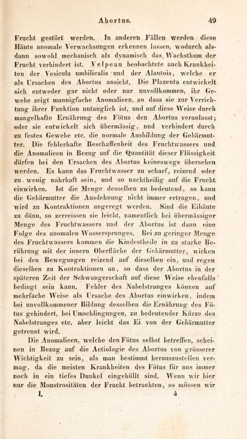 Frucht gestört werden. In anderen Fällen werden diese Häute anomale Verwaclisungen erkennen lassen, wodurch als- dann sowohl mechanisch als dynamisch das, Wachsthum der Frucht verhindert ist. \ elpeau beohachtete auch Krankhei- ten der Vesiciila umbilicalis 'und der Alantois, welche er als Ursachen des Abortus ansieht. Die Plazenta entwickelt sich entweder gar nicht oder nur unvollkommen, ihr Ge- webe zeigt mannigfache Anomalieen, so dass sie zur Verrich- tung ihrer Funktion untauglich ist, und auf diese Weise durch mangelhafte Ernährung des Fötus den Abortus veranlasst; oder sie entwickelt sich übermässig, nnd verhindert durch zu festes Gewebe etc. die normale Ausbildung der Gebärmut- ter. Die fehlerhafte Beschaffenheit des Fruchtwassers und die Anomalieen in Bezug auf die (Quantität dieser Flüssigkeit dürfen hei den Ursachen des Abortus keineswegs übersehen werden. Es kann das Fruchtwasser zu scharf, reizend oder zu. wenig nahrhaft sein, und so nachtheilig auf die Frucht einwirken. Ist die Menge desselben zu bedeutend, so kann die Gebärmutter die Ausdehnung nicht immer ertragen, und wird zu Kontraktionen angeregt werden. Sind die Eihäute zu dünn, so zerreissen sie leicht, namentlich bei übermässiger Menge des Fruchtwassers und der Abortus ist dann eine Folge des anomalen Wassersprunges. Bei zu geringer Menge des Fruchtwassers kommen die Kindestheile in zu starke Be- rührung mit der innern Oberfläche der Gebärmutter, wirken bei den Bewegungen reizend auf dieselben’ein, und regen dieselben zu Kontraktionen an, so dass der Abortus in der späteren Zeit der Schwangerschaft auf diese Weise ebenfalls ' bedingt sein kann. Fehler des Nabelstranges können auf mehrfache Weise als Ursache des Abortus einwirken, indem bei unvollkommener Bildung desselben die Ernährung des Fö- tus gehindert, bei Umschlingungen, zu bedeutender Kürze des Nabelstranges etc. aber leicht das Ei von der Gebärmutter getrennt wird. Die Anomalieen, welche den Fötus selbst betreffen, schei- nen in Bezug auf die Aetiologie des Abortus von grösserer Wichtigkeit zu sein, als man bestimmt herauszustellen ver- mag, da die meisten Krankheiten des Fötus für uns immer noch in ein tiefes Dunkel eingehüllt sind. Wenn wir hier ■ nur die Monstrositäten der Frucht betrachten, so müssen wir