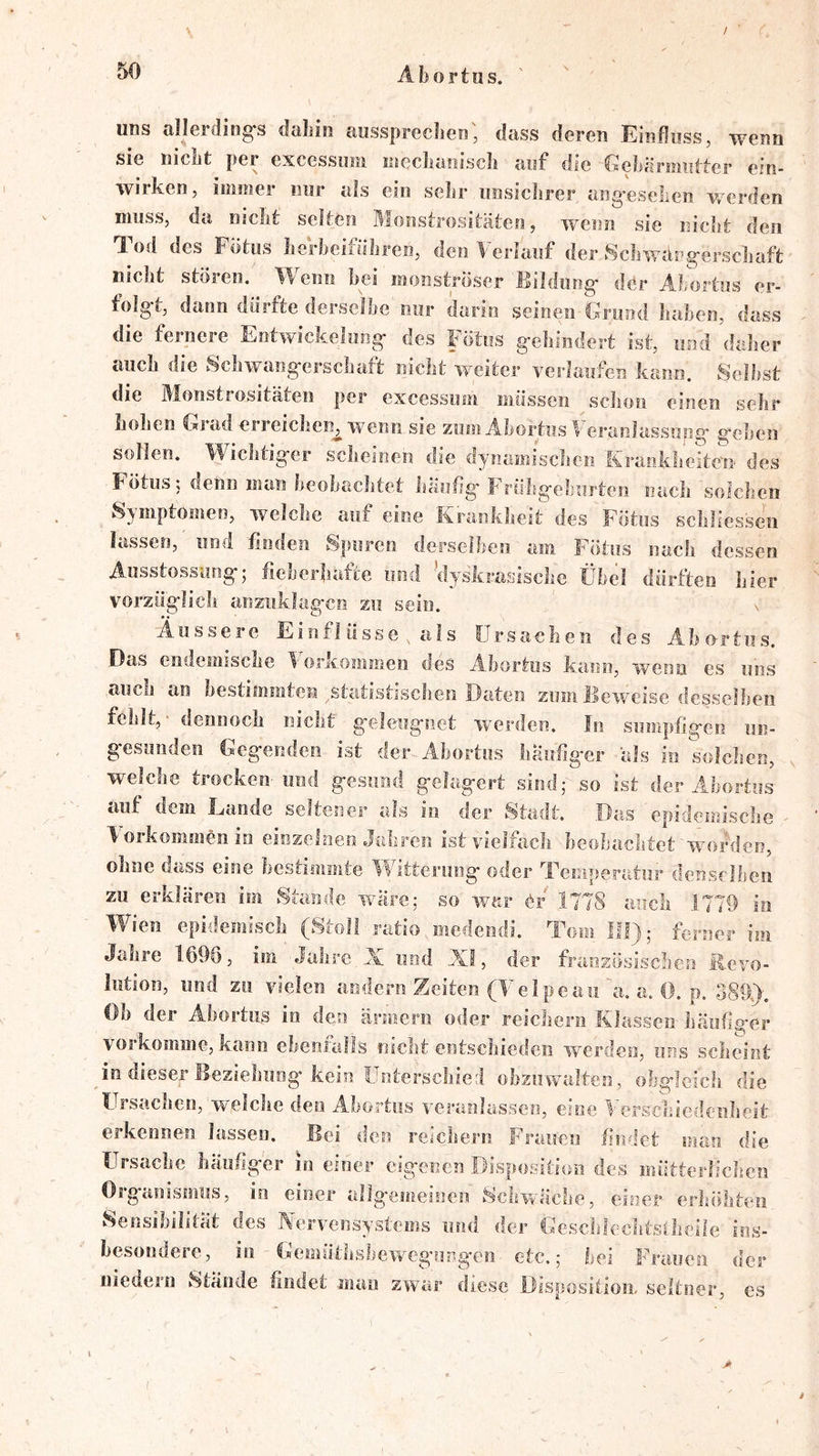 / Abortus. uns allerditig-s dabin aiissprecben', dass deren Einfluss, wenn sie nicht per excessiiin incclianiscb auf die GebÜrmutter ein- wirken, immer nur als ein sebr unsiclirer ang^eselien werden muss, da nicht selten Monstrositäten, wenn sie niclit den T-od des Fotii» lieibcifübren, den It cidauf der Scbwdrg'erscliaft nicht stören. Wenn bei monströser Bildung' der Abortus er- folg-t, dann dürfte derselbe nur darin seinen Grund haben, dass die fernere Entwickelung- des Fötus g-chindert ist, und daher auch die Schwang-erschaft nicht weiter verlaufen kann. Seihst die Monstrositäten per excessum müssen schon einen sehr hollen Grad erreichen^ wenn sie zum Ahortiis Veraiilassupg- g'chen sollen. Wichtig-er scheinen die dynamischen Kraokhe?ton des Fötus; denn man heohaclitet häufig' Frühg'eburten nach solclien Symptomen, welche auf eine Krankheit des Fötus scliliessen lassen, und finden Spuren derselben am Fötus nach dessen Ausstossiing'5 fieberhafte iiind dyskrasisclie übel dürften liier vorzü'g'licli anzuklag-cn zu sein. % Äussere Einflüsse , als Ursachen des Abortus. .Das endemische T oricommen des Abortus kann, wenn es uns auch an hestiiiimten .statistischen Daten zum Beweise desselben fehlt,' dennoch nicht g'eleiig'siet wmrden. In sumpfig'en un- g-esunden Geg'enden ist der Abortus häuflg-er als in solchen, welche trocken- und g-esund g'elag'ert sind,- so ist der Abortus auf dem Lande seltener als io der 8tadt. .Das epidemische \ oikommen in einzelnen daliren ist vielfach heobachtet worden, ohne dass eine bestimmte ’IFitterung- oder Temperatur denselben zu erklären im Stande wäre; so war 1778 auch 1779 in Wien epidemisch (Stoli ratio medendi. Tom III),- ferner im Jahre I69ö, im Jahre Ai und AI, der französischen Revo- lution, und zu vielen andern Zeiten (Teipeau a. a. 0. p. 389). Oh der Abortus in den ärmern oder reicliern Klassen häuflg'cr vorkoiiime, kann ebenialls nicht entschieden werden, uns scheint )n dieser Beziehuög'kein Unterschied ohziiwalten, obgleich die tirsachen, w,eiche den Abortus veranlassen, eine Verschiedenheit erkennen lassen. Bei den reichern Frauen findet man die Ursache häufiger in einer eigenen Disposition des mütterlichen Organismus, io einer allgemeinen Schwache, einer erhöhten Sensibilität des Nervensystems und der Gcschlechtsfheile ins- besondere, in Cfemüthsbewcg'ungen etc.; bei Frauen der niedern Stande findet mau zwar diese .Dispositiom seltner, es 4
