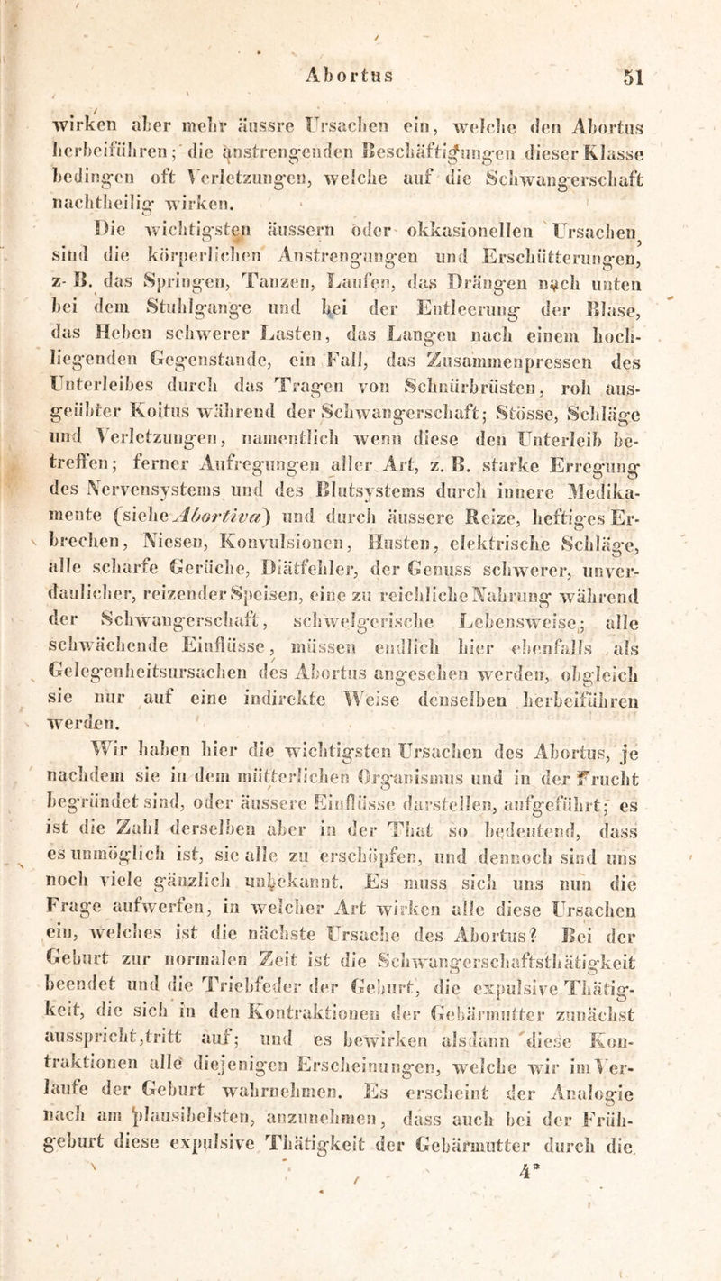 / / Ahortas 51 \ / wirken aler melir änssre Frsaclieii ein, welciic den Aliortus lierl>eifüli ren ; die ijnstreng'eiiden llescliäfh^nng'en dieser Klasse beding-eii oft l'erletziing-en, welche auf die Schwang'erscliaft nachtheilig’ wirken. Die wielitio-sten äiissern oder okkasionellen Ursachen sind die körperliclien Anstrengungen und Erschütterungen, z- ß. das Springen, Tanzen, Laufen, das Drängen nach unten hei dein Stulilgange und hei der Entleerung der Blase, das Heben schwerer Lasten, das Langen nach einem hoch- liegenden CJegcnstande, ein Fall, das Ziisammenpressen des Unterleibes durch das Tragen von Sclmürbrüsten, roh aus- geübter Koitus während der Schwangerschaft; Stösse, Schläge und Verletzungen, namentlich wenn diese den Unterleib be- treffen ; ferner Aufregungen aller Art, z. B. starke Erregung des Nervensystems und des Blutsystems durch innere Medika- mente A6ortivd) und durcli äussere Reize, heftiges Er- brechen, Niesen, Konvulsionen, Husten, elektrische Scbläa'e, alle scharfe Gerüche, Diätfehler, der Genuss schwerer, unver- daulicher, reizender Speisen, eine zu reichliche Nahrung wahrend der Schwangerschaft, schwelgerische Lebensweise.; alle schwächende Einflüsse, müssen endlich hier ebenfalls als Gele g'enheitsursachen des Abortus angesehen werden, obgleich sie nur auf eine indirekte Weise denselben herbcifülireii werden. Wir haben hier die wichtigsten Ursachen des Abortus, je nachdem sie in dem mütterlichen Org’anismus und in der Frucht begründet sind, oder äussere Einflüsse durstellen, aufgeführt; es ist die Zahl derselben aber in der That so bedeutend, dass es unmöglich ist, sie alle zu erschöpfen, und dennoch sind uns noch viele gänziicli unbekannt. Es muss sich uns nun die Frage aufwerfen, in welcher Art wdrken alle diese Ursachen ein, welciies ist die nächste Ursache des Abortus? Bei der Geburt zur normalen Zeit ist die Sclrwangerscbaftstbätiafkeit beendet und die Triebfeder der Geburt, die expulsive Tliätig- kejt, die sich in den Kontraktionen der Gebärmutter zunächst ausspricht,tritt auf; luui es bewirken alsdann diese Kon- traktionen alle diejenigen Erscheinungen, welche wir im V er- laufe der Gehurt wahrnehmen. Es erscheint der Analogie nach am j)lausihelstcn, anziinehmen, dass auch hei der Früh- geburt diese expulsive Thätigkeit der Gebärmutter durch die.