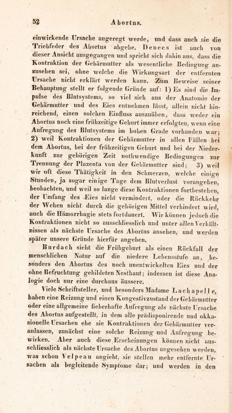 / Abortns, einwirkende Ursache angereg-t werde, und dass auch sie die Triebfeder des Abortus abg*ebe. Denees ist auch von dieser Ansicht ausg-e^ang*en und spricht sich dahin ans, dass die Kontraktion der Gehäriimtter als wesentliche Jßeding-nng- an- zusehen sei, ohne welche die Wirkung-sart der entfernten Ursache nicht erklärt werden kann. Zum Beiveise seiner Behauptung stellt er folgende Gründe auf: 1) Es sind die Im- pulse des Blütsystems, so viel sich aus der Anatomie der Gehärmiitter und des Eies entnehmen lässt, allein nicht hin- reichend, einen solchen Einfluss auszuühen, dass weder ein Ahortus noch eine frühzeitige Gehurt immer erfolgten, wenn eine Aufregung des Blutsystems im hohen Grade vorhanden war; 2) weil Kontraktionen der Gehärmiitter in allen Fällen bei dem Abortus, hei der frühzeitigen Gehurt und hei der Nieder- kunft zur gehörigen Zeit nothwendigc Bedingungen zur Trennung der Plazenta von der Gebärmutter sind; 3) weil wir oft diese Thätigkeit in den Schmerzen, welche einige Stunden, ja sogar einige Tage dem Blutverlust vorangehen, beobachten, und weil so lange diese Kontraktionen forthestehen, der Umfang des Eies nicht vermindert, oder die Rückkehr der Wehen nicht durch die gehörigen Mittel verhindert wird, auch die Hämorrhagie stets fortdauert. Wir können jedoch die Kontraktionen nicht so ausschliesslich und unter allen lerhält- nissen als nächste Ursache des Abortus ansehen, und werden später unsere Gründe hierfür angeben. Burdach sieht die Frühgeburt alseinen Rückfall der menschlichen Natur auf die niedere Lebensstufe an, ^be- sbnders den Abortus des noch unentwickelten Eies und der ohne Befruchtung gebildeten Nesthaut; indessen ist diese Ana- logie doch nur eine durchaus äussere. Viele Schriftsteller, und besonders Madame L ach a pelle, haben eine Reizung und einen Kongestivzustand der Gebärmutter oder eine allgemeine fieberhafte Aufregung als nächste Ursache des Abortus aufgestellt, in dem alle prädisponirende und okka- sionelle Ursachen ehe sie Kontraktionen der Gebärmutter ver- anlassen, zunächst eine solche Reizung und Aufregung be- wirken. Aber auch diese,Erscheinungen können nicht aus- schliesslich als nächste Ursache des Abortus angesehen wei'den, was schon Velpeau angiebt, sie stellen mehr entfernte Ur- ’ Sachen als begleitende Symptome dar; und werden in den > /
