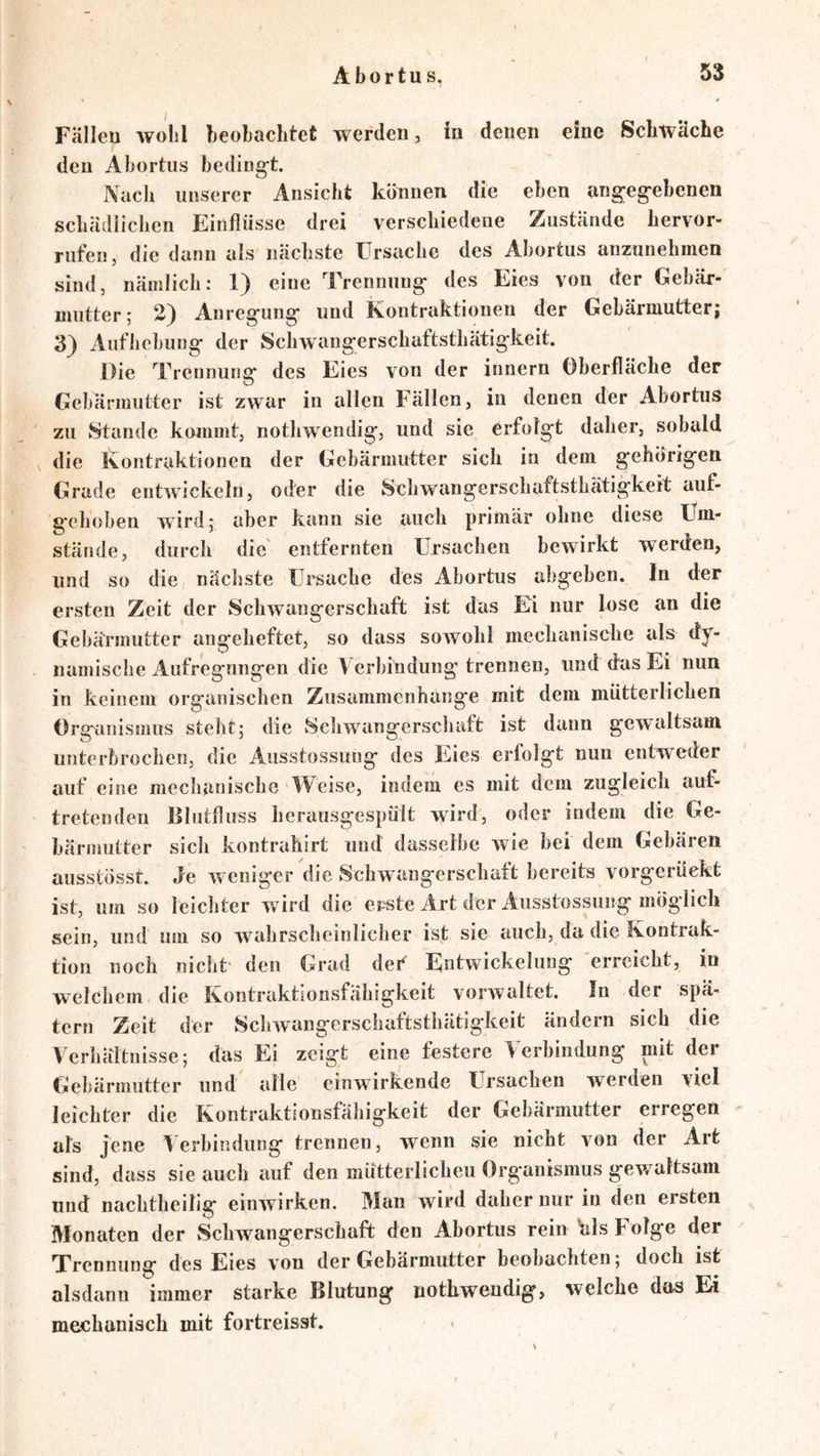 Fällen wolil beobachtet werden, in denen eine Schwäche den Abortus beding-t. Nacli unserer Ansicht können die eben angeg'cbenen schädlichen Einflüsse drei verschiedene Zustände hervor- rufen, die dann als nächste Ursache des Abortus anzunehincn sind, nämlich; 1) eine Trennung- des Eies von der Gebär- mutter; 2) Anregung und Kontraktionen der Gebärmutter; 3) Aufhebung der Schwangerschaftsthätigkeit. Die Trennung des Eies von der innern Oberfläche der Gebärmutter ist zwar in allen Fällen, in denen der Abortus zu Stande kommt, nothwendig, und sie erfolgt daher, sobald die Kontraktionen der Gebärmutter sich in dem gehörigen Grade entwickeln, oder die Schwangerschaftsthätigkeit auf- gehoben wird; aber kann sie auch primär ohne diese Um- stände, durch die' entfernten Ursachen bewirkt werden, und so die nächste Ursache des Abortus abgeben. In der ersten Zeit der Schwangerschaft ist das Ei nur lose an die Gebärmutter angeheftet, so dass soAvohl mechanische als dy- namische Aufregungen die Verbindung trennen, und das Ei nun in keinem organischen Zusammenhänge mit dem mütterlichen Orsranismus stellt; die ScliAA^angerschaft ist dann gewaltsam unterbrochen, die Ausstossung des Eies erfolgt nun entweder auf eine mechanische AVeise, indem es mit dem zugleich auf- tretenden Elutfluss herausgespült wird, oder indem die Ge- bärmutter sich kontrahirt uud dasselbe wie bei dem Gebären ausstösst. Je Aveniger die Schwangerschaft bereits vorgerückt ist, um so leicliter wird die erste Art der Ausstossung möglich sein, und um so Avahrscheinlicher ist sie auch, da die Kontrak- tion noch nicht' den Grad def Entwickelung erreicht, in welchem die Kontraktionsfähigkeit voiwaltet. In der spä- tem Zeit der Sclnvangerschaftsthätigkeit ändern sich die Verhältnisse; das Ei zeigt eine festere Verbindung mit der Gebärmutter und alle einwirkende Ursachen werden viel leichter die Kontraktionsfähigkeit der Gebärmutter erregen als jene Verbindung trennen, wenn sie nicht A^on der Art sind, dass sie auch auf den mütterlicheu Organismus gewaltsam und nachtheilig einwirken. Man wird daher nur in den ersten Monaten der vSchwangerschaft den Abortus rein Vis Folge der Trennung des Eies von der Gebärmutter beobachten; doch ist alsdann immer starke Blutung nothwendig, welche das Ei mechanisch mit fortreisst.
