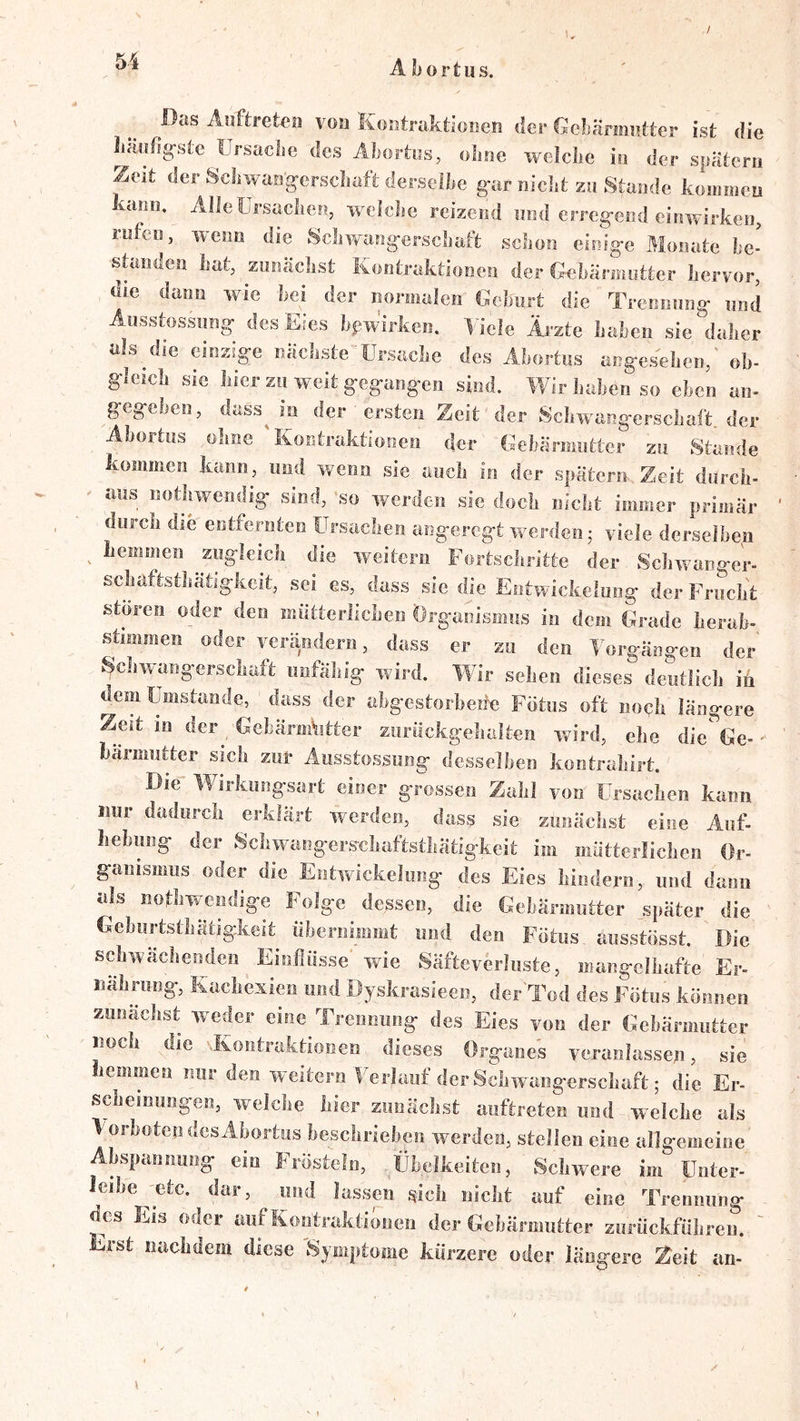 Das Anftretcii von Kositraktionen der Gelänniitter ist die liäofig-ste ürsache des Abortes, oline welche io der spatem Zeit der Scliwaogerscliaft derselbe gar oiebt zu Stande koiomcu kann, Alieürsaclicn, weicbe reizend und erregend einwirken, rufen, wenn die Sclivmngcrscluift scboti einige Monate be- standen bat, zunäebst Kontraktionen der Gnbännutter hervor, die dann wie bei der iioriiialen Debiirt die Trennnng nnd Aiisstossnng des Eies bpw’irken. ^dcle Ärzte haben sie daher als die einzige nächste Ursache des Ahortns angesehen,' ob- gleich sie hier zu weit gegangen sind. Wir haben so eben an- gegeben, dass^ in der ersten Zeit der Scliwangerschaft der Abortns ohne 'Kontraktionen der Gebärmutter zu Stande kommen kann, und wenn sie auch in der spätem Zeit diirch- - aus nothweridig sind, 'so werden sie doch nicht immer primär durch die entfernten Ursachen angeregt werden j viele derselben ^ lieinmen ^zngleich die weitern Fortschritte der Schwanger- schaftsthätigkcit, sei es, dass sie die Entwickelung der Frucht stören oder den mütterlichen Organismus in dem Grade herab- süinmen oder verändern, dass er zu den Torgängen der' Schwangerschaft unfähig wird. Wir sehen dieses deutlich in dem Uiiiistande, dass der aligestorheüe Fötus oft noch längere Zeit in der GehärmVitter zurückgehalten ivird, ehe die Ge-' härmutter swh zur Ausstossong desselben kontrahirt. Die Wirkungsart einer grossen Zahl von Ursachen kann imr dadurch erklärt werden, dass sie zunächst eine Auf- liehung der Schwangers-cliaftsthätigkeit im mütterlichen Or- ganisnms oder die Entwickelung des Eies hindern, und dann als nothwendige Folge dessen, die Gebärmutter später die Gebiirtsthätigkeit Übernimmt und den Fötus ausstösst. Die schwächenden Einflüsse wde Säftcverlnste, mangelhafte Er- iialming, Kachexien und öyskrasieen, der'Tod des Fötus können zunächst weder eine Trennung des Eies von der Gehärmiitter noch die Ivontraktionen dieses Organes veranlassen, sie liemmen nur den weitern ITrlauf der Schwangerschaft; die Er- scheinungen, welche hier zunächst auftreten und welche als TorhotendesAhortus beschrieben werden, stellen eine allgemeine Abspannung ein Frösteln, Übelkeiten, ’ Schwere im üuter- leihe 'etc. dar, und lassen sich nicht auf eine Trennung des Eis oder auf Kontraktionen der Gebärmutter zurückführeu. ' Erst nachdem diese 'Symptome kürzere oder längere Zeit an- »