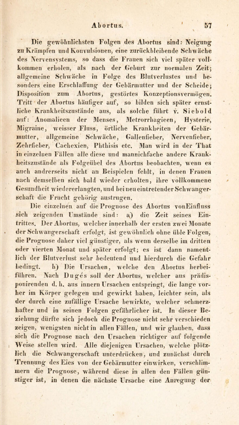 I V Die g'ewÖIinlichsten Folgen des Abortiis sind: Neigung zu Krämpfen und Konvulsionen, eine zuruckbicibende Schwäche des Nervensystems, so dass die Frauen sich viel später voll- kommen erholen, als nach der Geburt zur normalen Zeit; allsremeine Schwäche in Folare des Blutverlustes und he- sonders eine Erschlaffuns;* der Gebärmutter und der Scheide: Disposition zum Abortus, gestörtes Konzeptionsvermögen, Tritt der Abortus häufiger auf, so bilden sich später ernst- liclie Krankheitszustäude aus, als solche führt v. Sieb old auf; Anomalieen der Menses, Metrorrhagieen, Hysterie, Migraine, weisser Fluss, örtliche Krankheiten der Gebär- mutter, allgemeine Schwäche, Gallenfieher, Nervenfieber, Zehrfieber, Cachexien, Plithisis etc. Man wird in der That in einzelnen Fällen alle diese und mannichfache andere Krank- heitszustände als Folgeiibel des Abortus beobachten, wenn es auch andrerseits nicht an Beispielen fehlt, in denen Frauen nach demselben sich bald wieder erholten, ihre vollkommene Gesundheit w iedererlangten, und bei neu eintretender Schwanger- schaft die Frucht gehörig austrugen. Die einzelnen auf die Prognose des Abortus vonEinfluss sich zeigenden Umstände sind; a^) die Zeit seines Ein- trittes. Der Abortus, welcher innerhalb der ersten zwei Monate der Schwangerschaft erfolgt, ist gewöhnlich ohne üble Folgen, die Prognose daher viel günstiger, als wenn derselbe im dritten oder vierten Monat und- später erfolgt; es ist dann nament- lich der Blutverlust sehr bedeutend und hierdurch die Gefahr bedingt. b) Die Ursachen, welche den Abortus herbei- führen. Nach Duges soll der Abortus, welcher aus prädis- ponirenden d. h. aus innern Ursachen entspringt, die lange vor- her im Körper gelegen und gewirkt haben, leichter sein, als der durch eine zufällige Ursache bewirkte, welcher schmerz- hafter und in seinen Folgen gefährlicher ist. In dieser Be- ziehung dürfte sich jedoch die Prognose nicht sehr verschieden zeigen, wenigsten nicht in allen Fällen, und wir glauben, dass sich die Prognose nach den Ursachen richtiger auf folgende Weise stellen wird. Alle diejenigen Ursachen, welche plötz- lich die Schwangerschaft unterdrücken, und zunächst durch Trennung des Eies von der Gebärmutter einwirken, verschlim- mern die Prognose, während diese in allen den Fällen gün- stiger ist, in denen die nächste Ursache eine Anregung den / /