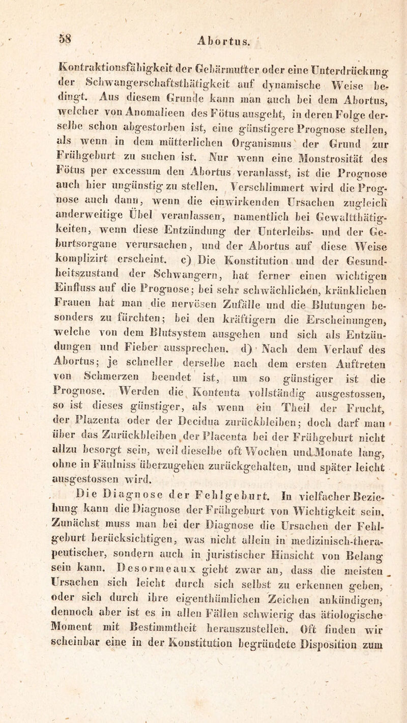 / , Abortiis. Kontraktiofisfäliig-keit der Gelfärmiit'ter oder eine Üeterdrückimg’ der ScJiwang^erscliaftstliätigkeit auf dynamische Weise he- ding-t. Aus diesem Gruncle kann man auch hei dem Ahortus, welcher von Anomalieen des Fötus aiisg'eht, in deren Folge der- selbe schon abgestorben ist, eine günstigere Prognose stellen, als wenn in dem mütterlichen Organismus der Grund zur Frühgeburt zu suchen ist. Nur wenn eine Monstrosität des Fötus per excessum den Abortus veranlasst, ist die Prognose auch hier ungünstig zu stellen. Verschlimmert wird die Prog- nose auch dann, wenn die einwirkenden Ursachen zugleicli anderweitige Übel veranlassen, namentlich bei Gewaltthätig- keiteo, wenn diese Entzündung der üoterleibs- und der Ge- burtsorgane verursachen, und der Abortus auf diese Weise komplizirt erscheint, c) Die Konstitution und der Gesund- heitszustand der Schwängern, hat ferner einen wichtigen Fiinfluss auf die Prognose; bei sehr schwächlichen, kränklichen Frauen hat man die nervösen Zufälle und die iilutungen be- sonders zu fürchten; bei den kräftigem die Erscheinungen, welche von dem Blutsystem aiisgehen und sich als Entzün- dungen und Fieber aussprechen, d) ' Nach dem Yerlauf des Abortus; je schneller derselbe nach dem ersten Auftreten von Schmerzen beendet ist, um so günstiger ist die, Prognose. Werden die^ Kontenta vollständig ausgestossen, so ist dieses günstiger, als wenn ein Theil der Frucht, der Plazenta oder der Decidua Zurückbleiben; doch darf man * über das Zurückbleiben _ der Placenta bei der F'rühgebiirt nicht allzu besorgt sein, weil dieselbe oft Wochen imd...Mo]iate lang, ohne in Fäulniss übetzugehen zurückgehalten, und später leicht • ausgestossen wird. Die Diagnose der FehJgehurt. In vielfacher Bezie- hung kann die Diagnose der Frühgeburt von Wichtigkeit sein. Zunächst muss man hei der Diagnose die Ursachen der Fehl- geburt berücksichtigen, was nicht allein in medizinisch-thera- peutischer, sondern auch in juristischer Hinsicht von Belang sein kann. Desormeaux giebt zwar an, dass die meisten^ Ursachen sich leicht durch sich selbst zu erkennen geben, ' oder sich durch ihre eigenthümlicheu Zeichen ankündigen, dennoch aber ist es in allen F’äilen schwierig das ätiologische Moment mit Bestimmtheit heraoszustellen. Oft finden wir scheinbar eine in der Konstitution begründete Disposition zum V