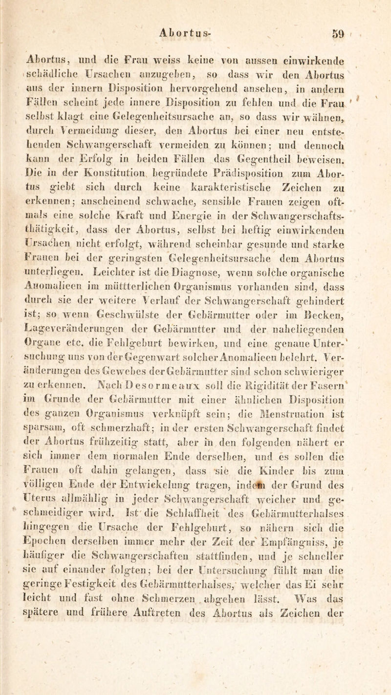 Aborhis, und die Frau weiss keine von aussen cinwirkende 1 scliädliche ürsuclien anzug-eben, so dass wir den Abortus ans der innern Disposition bervorg;-ebend anselieu, in andern Fällen sclieint jede innere Disposition zu fehlen und die Frau ' ^ selbst klag-t eine Geleg;enbeitsursacbe an, so dass wir wahnen, diircli Vermeidung- dieser, den Abortus bei einer neu entste- llenden 8cbwang erscbaft vermeiden zu können; und dennoch kann der Erfolg- in beiden Fällen das Geg-entbeil beweisen. Die in der Konstitution, begründete Prädisposition zum Abor- tus giebt sich durch keine karakteristisebe Zeiclien zu erkennen; anscheinend schwache, sensible Frauen zeigen oft- mals eine solche Kraft und Energie in der Scliwangerschafts- tliätigkeit, dass der Abortus, selbst bei heftig einwirkendeu l rsaclien nicht erfolg't, während scheinbar gesunde und starke Frauen bei der geringsten Gelegenheitsursache dem Abortus unterliegen. Leichter ist die Diagnose, wenn solche organische Anomalieen im miittterlichen Organismus vorhanden sind, dass durch sie der weitere erlauf der Schwangerschaft gehindert ist; so wenn Geschwülste der Gebärmutter oder im Hecken, Lageveränderungen der Gebärmutter und der naheliegenden Organe etc. die Feiilgeburt bewirken, und eine genaue Unter-' suchung uns von der Gegenwart solcher Anomalieen belehrt. ^ er- änderungen desGcw^ebes der Gebärmutter sind schon schwieriger zu erkennen. Nach Des ormeaux soll die Rigidität der Fasern im Grunde der Gebärmutter mit einer ähnlichen Disposition des ganzen Organismus verknüpft sein; die Menstruation ist sparsam, oft schmerzhaft; in der ersten Schwangerschaft findet der Abortus frühzeitig statt, aber in den folgenden nähert er sich immer dem normalen Ende derselben, und cs sollen die Frauen oft dahin gelangen, dass sie die Kinder bis zum völligen Ende der Entwickelung tragen, indein der Grund des Uterus allmählig in jeder 8cliwangerschaft weicher und ge- schmeidiger wird. Ist'die Schlaffheit des Gebärmutterhalscs hingegen die Ursache der Fehlgeburt, so nähern sich die Epochen derselben immer mehr der Zeit der Empfängniss, je häufiger die Schwangerschaften stattfinden, und je schneller sic auf einander folgten; bei der Untersuchung fühlt man die geringe Festigkeit des Gebärmiitterhalses, welclier das Ei sehr leicht und fast ohne Schmerzen . abgehen lässt. Was das spätere und frühere Auftreten des Abortus als Zeichen der