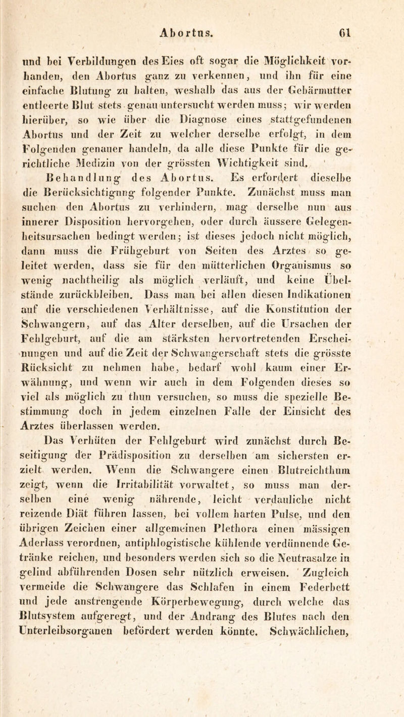 und bei Verbildungen des Eies oft sogar die Möglicbkeit vor- handen, den Abortns ganz zu verkennen, und ihn für eine einfache Blutunsf zu halten, vreshalb das aus der Gebärmutter entleerte Blut stets genau untersucht erden muss; wir werden hierüber, so wie über die Diagnose eines stattgefundenen Abortns und der Zeit zu welcher derselbe erfolgt, in dem Folgenden genauer bandeln, da alle diese Punkte für die ge-^ ricbtlicbe Medizin von der grössten Wichtigkeit sind. Behandlung des Abortns. Es erfordert dieselbe die Berücksicbtignng folgender Punkte. Zunächst muss man suchen den Abortus zu verhindern, mag derselbe nun aus innerer Disposition hervorgeben, oder durch äussere Gelegen- heitsursacben bedingt werden 5 ist dieses jedoch nicht möglich, dann muss die Frühgeburt von Seiten des Arztes so ge- leitet werden, dass sie für den mütterlichen Organismus so w^enig nachtbeilig als möglich verläuft, und keine llbel- stände Zurückbleiben. Dass man bei allen diesen Indikationen auf die verschiedenen Verhältnisse, auf die Konstitution der Schwängern, auf das Alter derselben, auf die Ursachen der Fehlgeburt, auf die am stärksten hervortretenden Erschei- 'Uungen und auf die Zeit der Schwangerschaft stets die grösste Rücksicht ZU nehmen habe, bedarf wohl kaum einer Er- wähnung, und wenn wir auch in dem Folgenden dieses so viel als möglich zu thun versuchen, so muss die spezielle Be- stimmung doch in jedem einzelnen Falle der Einsicht des Arztes überlassen werden. Das Verhüten der Fehlgeburt wird zunächst durch Be- seitigung der Prädisposition zu derselben am sichersten er- zielt werden. W^enn die Schwangere einen Blutreichthum zeigt, wenn die Irritabilität vorwaltet, so muss man der- selben eine wenig nährende, leicht verdauliche nicht reizende Diät führen lassen, bei vollem harten Pulse, und den übrigen Zeichen einer allgemeinen Plethora einen mässigen Aderlass verordnen, antiphlogistische kühlende verdünnende Ge- tränke reichen, und besonders werden sich so die Neutrasalze in gelind abführenden Dosen sehr nützlich erweisen. ' Zugleich vermeide die Schwangere das Schlafen in einem Federbett und jede anstrengende Körperbewegung, durch welche das ßlutsystem aufgeregt, und der Andrang des Blutes nach den Unterleibsorganen befördert werden könnte. Schwächlichen, /