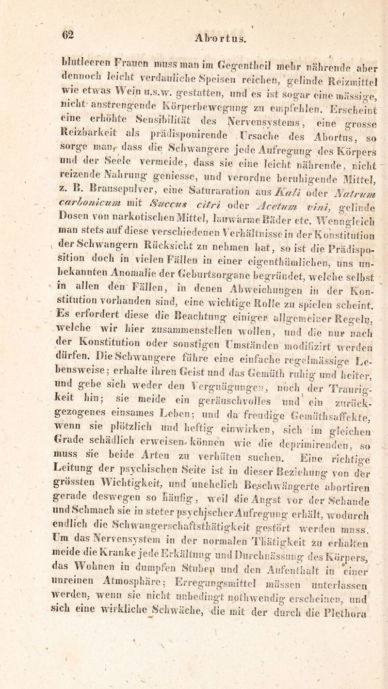 Mntlecren Fnraefi muss man im Gegentheil mehr nährende aber dennocli leielst verdanliclie Speisen reieJien, gelinde Reizmittel wie etwas Wein o.s.w. gestatten, und es ist sogar eine massige, niclit'aosh-engende Körperbewegung zu empfehlen. Erscbehit eine^ erhöhte Sensibilität des Nervensystems, eine grosse Eeizoarkeit als prädisponirende Ursache des Abortiis, so sorge maur dass die Schwangere jede Aufregung des Körpers - und der Seele vermeide, dass sie eine leicht nährende, nicht reizende Nahrung geniesse, und verordne beruhigende Mittel, z. B. Brausepulver, eine Saturaration aus oder Natrimi carbonicum mit Smccus citri oder Acetnm vim, gelinde Dosen von narkotischen Mittel, lauwarme Bäder etc. Wenngleich man stets auf diese verschiedenen Ferhältnissein der Konstitution , der Schwängern Rücksicht zo nehmen hat, so ist die Prädispo- sition doch in vielen Fällen io einer eigentliiimlichen, uns un- bekannten Anomalie der Geburtsorgane begründet, welche selbst in allen den Fällen, io denen Abweichnngeo in der Kon- stitution vorhanden sind, eine wichtige Rolle zu spielen scheint. Es erfordert diese die Beachtung einiger allgemeiner Regeln, welche wir hier znsammenstellen wollen, und die nur nach der Konstitution oder sonstigen UmständeiV modifizirt werden dürfen. ^Die Schwangere führe eine einfache regelmässige Le- bensweise,* erlialte ihren Geist und das Gemütli ruhig iind'heiter, und gebe sich wieder den Uergnügungen, noch der Traurig- keit hin; sie meide ein geräuschvolles und' ein zurück- gezogenes einsames Lehen; und da freudige GemüthsafFckte, wenn sie plötzlich und heftig einwirken, sich im gleichen Grade schädlich erweisem können wie die deprimirenden, so muss ^ie beide Arten zu verhüten suclien. Eine richtige Leitung der psychischen Seite ist in dieser Beziehung von dfer grössten Wichtigkeit, und imehelicli Beschwängerte ahortiren gerade deswegen so häufig, weil die Angst vor der S'chande und Schmach sie io steter psychischer Aufregung erhält, wodurch endlich die Scliwangerschaftsthätigkcit gestört werden muss. Um das Nervensystem in der normalen Tliätigkeit zu erlialten meide die Kranke jede Erkältung und Durclinässung des Körpers, das Wohnen in dumpfen Stiibep und den Aufenthalt in einer unreinen Atmosphäre: Erreguogsmittcl müssen unterlassen werden, wenn sie nicht iinbeding't nötlnvendig erscheinen, und sich eine wirkIiclie_^Scliwäclie, die mit der durch die Plethora
