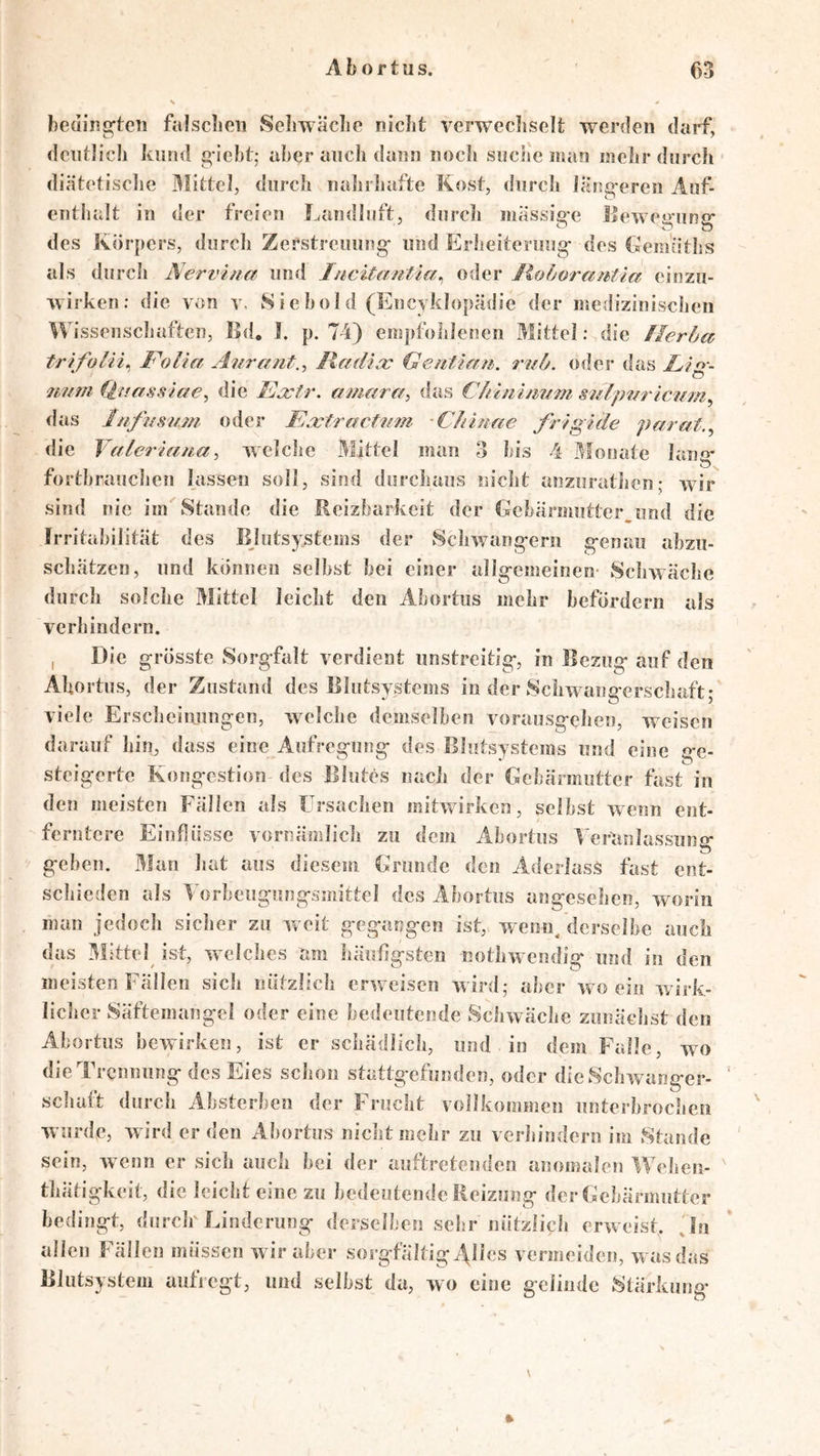 beainc^tcii falsclion Seliwäclio niclit verwecliscii; werden darf, dentlicli kund giebt; aber ancb dann nocln suciic man mcbr durch diätetisclie durch iiahidjafte Kosf, durch lang-ercn Aof- entbalt in der freien Landliift, diircli massig-e Uewegiing“ des Körpers, durch Zerstreuung- und Erheiterung- des faemütbs als durcli Nervina und I/icitantla., oder liofjorautia cinzu- wirken; die von y. Siebold (Encyklopädic der ir.edizinischen Wissenscliaftcn, Bd, I. p. 74) empfohlenen Mittel; die Ilerhct trifolii^ Folia Aurant.^ lladia: (^entiffn. rnü. oder das Lig-- 7mm (iuassiae^ die Ecctr. a?/iarc/, das C/tiuhmm S7ilp777 ic7im^ das Inftisimi oder Ea;t7’act7i77i Cliitme frigide parat.^ die V(fleria7t.a^ wclclie Mittel man ?> bis 4 j^fonate lang- fortbrauclien lassen soll, sind durchaus nicht anzurathen; wir sind nie im Stande die Reizbarkeit der Gebarmntter^imd die Irritabilität des Blutsystems der Schwang-ern g-enau abzu- schätzen, und können selbst bei einer allg-emeinen- Schwäche durch solche Mittel leicht den Abortus mehr befördern als verhindern. I Die grösste Sorgfalt verdient unstreitig, in Bezug auf den Ahortus, der Zustand des Blutsystems in der Schwangerschaft; viele Ersclieinungeii, welche demselben vorausgehen, weisen darauf hin, dass eine Aufregung des Blutsystems und eine ge- steigerte Kongestion des Blutes nach der Gebärmutter fastin den meisten Fällen als Frsachen mitwirken, selbst wenn ent- ferntere Einflüsse vornämlich zu dem Abortus 4'ertinlassung geben. Man hat aus diesem Grunde den Aderlass fast ent- schieden als Vorbeugungsmittel des Abortus angesehen, worin man jedoch sicher zu vreit gegangen ist, wenn, derselbe auch das Büttel ist, welches am luiiiflgsten nothwendig und in den meisten Fällen sich nützlich erweisen wird; aber wo ein wirk- licher Säftemangel oder eine bedeutende Schwäche zunächst den Abortus bewirken, ist er schädlich, und in dem Falle, wo die Trennung des Eies schon stattgefunden, oder die Schwanger- schaft durch Absterbeii der Frucht vollkommen unterbrochen wurde, wird er den Abortus nicht mehr zu verhindern im Stande sein, wenn er sich auch bei der auftretenden anomalen Weheii- thätigkeit, die leicht eine zu bedeutende Reizung der Gebärmutter bedingt, durck Linderung derselben sehr nützlicli erw eist. Jti allen Fällen müssen w ir aber sorgfältig^lles vermeiden, w as das Blutsystem autiegt, und selbst da, wo eine gelinde Stärkung