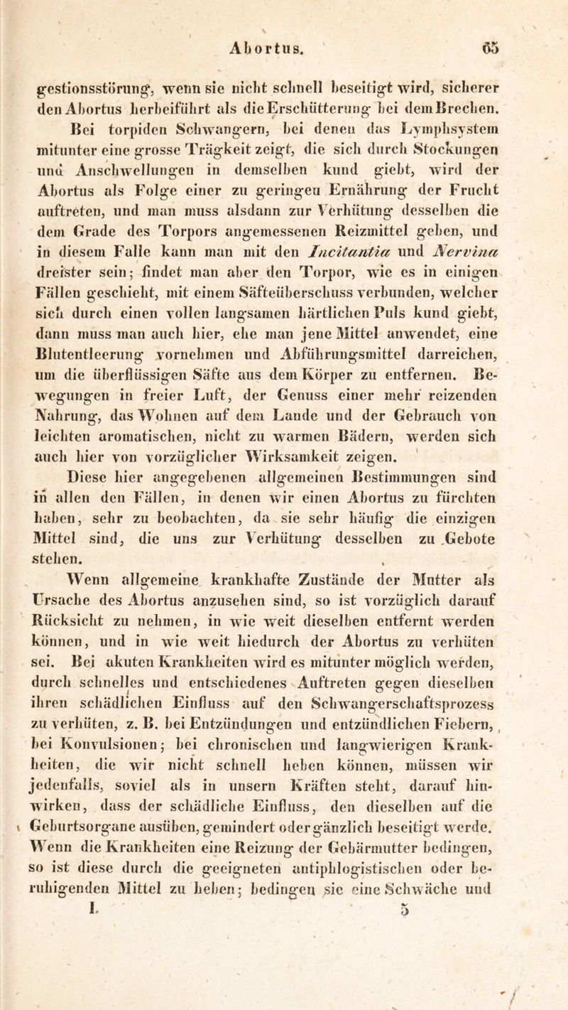 gestionsstöning*, wenn sie nicht schnell beseitigt wird, sicherer denAhortiis herbeiführt als die Erschütterung bei dem Brechen. Bei torpiden Schwängern, hei denen das Lymphsystem mitunter eine grosse Trägheit zeigt, die sich durch Stockungen und Anschwellungen in demselben kund gieht, wird der Ahortus als Folge einer zu geringen Ernährung der Frucht auftreten, und man muss alsdann zur Verhütung desselben die dem Grade des Torpors angemessenen Reizmittel geben, und in diesem Falle kann man mit den Incitantia und Nervina / dreister sein; findet man aber den Torpor, wie es in einigen Fällen geschieht, mit einem vSäfteüberschuss verbunden, welcher sich durch einen vollen langsamen härtlichen Puls kund giebt, dann muss man auch hier, ehe man jene Mittel anwendet, eine Blutentleerung vornehmen und Abführungsmittel darreichen, um die überflüssigen Säfte aus dem Körper zu entfernen. Be- wegungen in freier Luft, der Genuss einer mehr reizenden Nahrung, das Wohnen auf dem Lande und der Gebrauch von leichten aromatischen, nicht zu warmen Bädern, werden sich auch hier von vorzüglicher Wirksamkeit zeigen. Diese hier angegebenen allgemeinen Bestimmungen sind in allen den Fällen, in denen wir einen Ahortus zu fürchten haben, sehr zu beobachten, da sie sehr häufig die einzigen Mittel sind, die uns zur Verhütung desselben zu .Gebote stehen. . Wenn allgemeine krankhafte Zustände der Mutter als Ursache des Ahortus anzusehen sind, so ist vorzüglich darauf Rücksicht zu nehmen, in wie weit dieselben entfernt werden können, und in wie weit hiedurch der Ahortus zu verhüten sei. Bei akuten Krankheiten wird es mitunter möglich w erden, durch schnelles und entschiedenes Auftreten gegen dieselben ihren schädlichen Einfluss auf den Schwangerscliaftsprozess zu verhüten, z. B. bei Entzündungen und entzündlichen Fiebern,, hei Konvulsionen; bei chronischen und langwierigen Krank- heiten, die wir nicht schnell heben können, müssen wir jedenfalls, soviel als in unsern Kräften steht, darauf hin- wirken, dass der schädliche Einfluss, den dieselben auf die Geburtsorgane ausüben, gemindert odergänzlich beseitigt werde. Wenn die Krankheiten eine Reizung der Gebärmutter bedingen, so ist diese durch die geeigneten antiphlogistischen oder be- ruhigenden Mittel zu heben; bedingen sic eine »Schwäche und