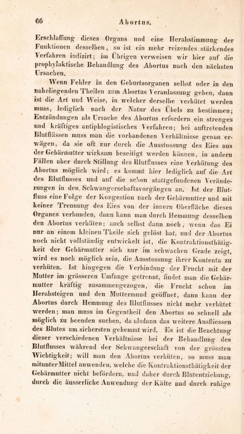 / / t Abortus. \ Erschlaffung’ dieses Organs und eine Herabstimmuug der Fonklioncn desselben, so ist ein mehr reizendes stärkendes T erfahren indizirt; im Übrigen verweisen wir hier auf die prophylaktische Behandlung des Abortus nach den nächsten Ursachen. Wenn Fehler in den Gehurtsorganen selbst oder in den naheliegenden Theilen zum Abortus Veranlassung geben, dann ist die Art und Weise, in welcher derselbe verhütet werden muss, lediglich nach der Natur des Übels zu bestimmen; Entzündungen als Ursache des Abortus erfordern ein strenges und kräftiges antiphlogistisches Verfahren; bei auftretenden Blotfiüssen muss man die vorliandeneii 1 erhältnisse genau er- wägen, da sie oft cur durch die Ausstossung des Eies aus der Gebärmutter w-irksam beseitigt w erden können, in andern Fällen aber durch Stillung des Blutflusses eine Verhütung des Abortus möglich wird; es kommt liier lediglich auf die Art des Blutflusses und auf die schon stattgefundenen Verände- rungen in den Schwangerschaftsvorgängen an. Ist der Blut- fiuss eine Folge der Kongestion nach der Gebärmutter und mit keiner Trennung des Eies von der innern Oberfläche dieses Organes verhunden, dann kann man durch Hemmung desselben den Abortus verhüten; auch seihst dann noch, w^enn das Ei nur an einem kleinen Theile sich gelöst hat, und der Abortus noch nicht vollständig entwickelt ist, die Kontraktionsthätig- keit der Gehärmiitter sich nur im schwachen Grade zeigt, wird es noch möglich sein, die Ausstossung ihrer Kontenta zu verhüten. Ist hingegen die Verbindung der Frucht mit der Blutter im* grösseren Umfange getrennt, findet man die Gebär- mutter kräftig ziisammeiigczogen, die Frucht schon im Herahsteigen und den Muttermund geöffnet, dann kann der Abortus durch Hemmung des Blutflusses eicht mehr verhütet werden; man muss im Gegentheil den Abortus so schnell als möglich zu beenden suchen, da alsdann das w eitere Ausfiiessen des Blutes am sichersten gehemmt wdrd. Es ist die Beachtung dieser verschiedenen IVrhältiiisse hei der Behandlung des Blutflusses während der Schwangerschaft von der grössten Wichtigkeit; will man den Abortus verhüten, so muss man mitunter Mittel anwendeii, welche die Kontraktionsthätigkeit der Gebärmutter nicht befördern, und daher durch Blutentziehung, durch die äusserlijche Anw endung der Kälte und durch ruhige