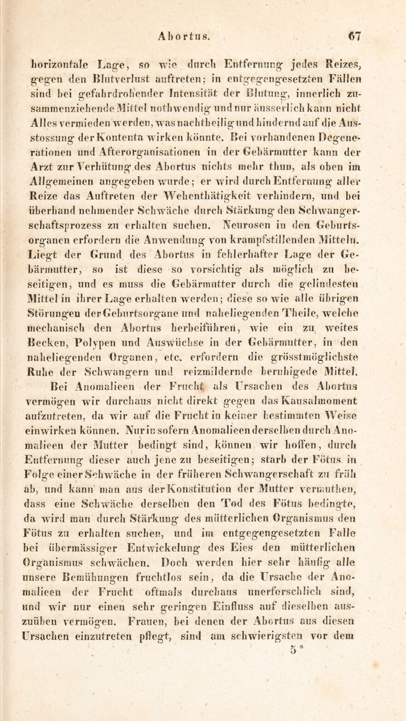horizontale Lasfc, so wie durch Entfernung- jedes ReizeS; g-eg;cn den Kliitvcrhist anftreten; in entg-eg-ong-esetzten Fällen sind hei g-efahrdroh'cnder Intensität der Rlutnng-, innerlich zu- sammenziehende Mittel nothwendig- undnur äusseVlichkann nicht Alles vermieden werden, was nachtheilig-nnd hindernd auf die Aus- stossung- derKontenta wirken könnte. Rei vorhandenen Deg*ene- rationen und Afterorg-anisationen in der Gehärmutter kann der Arzt zur Verhütung-des Ahortus nichts mehr thun, als oben im Allg-emeinen ang-eg-eben wurde; er wird durch Entfernung- aller Reize das Auftreten der Wehenthätigkeit verhindern, und hei überhand nehmender Schwäche durch Stärkung den Schwanger- schafts{trozess zu erhalten suchen. Neurosen in den Gehurts- organen erfordern die Anwendung von krampfstillenden Mitteln. Liegt der Grund des Ahortus in fehlerhafter Lage der Ge- härmutter, so ist diese so vorsichtig als möglich zu be- seitigen, und es muss die Gehärmutter durch die gelindesten Mittel in ihrer Lage erhalten werden; diese sowie alle übrigen Störungen derGehurtsorgane und naheliegenden Theile, welche mechanisch den Ahortus herheiführeri, wie ein ?u weites Becken, Polypen und Auswüchse in der Gehärmutter, in den naheliegenden Organen, etc. erfordern die grösstmöglichste Ruhe der Schwängern und reizmildernde beruhigede Mittel. Bei Anomalieen der Frucltt als F’rsachen des Ahortus vermögen wir durchaus nicht direkt g egen das Kausalmoment aufzutreten, da wir auf die Frucht in keiner lestimmten Weise einwirkea können. Nurin sofern Anomalieenderselheu durch Ano- malieen der Mutter^ bedingt sind, können wir helfen, durch Entfernung dieser auch jene zu beseitigen; starb der Fötus in Folge einer Schwäche in der früheren Schwangerschaft zu früh ah, und kann man aus der Konstitution der Mutter vermuthen, dass eine Schwäche derselben den Tod des Fötus bedingte, da wird man durch Stärkung des mütterlichen Organismus den Fötus zu erhalten suchen, und im entgegengesetzten Falle bei übermässiger Entwickelung des Eies den mütterlichen Organismus schwächen. Doch werden hier sehr häuüg alle unsere Bemühungen fruchtlos sein, da die Frsachc der Ano- malieen der Frucht oftmals durchaus unerforschlich sind, und wir nur einen sehr geringen Einfluss auf dieselben aus- zuühen vermögen. Frauen, hei denen der Ahortus aus diesen Ursachen einzutreten pflegt, sind am schwierigsten vor dem 1 / w $Jc • /