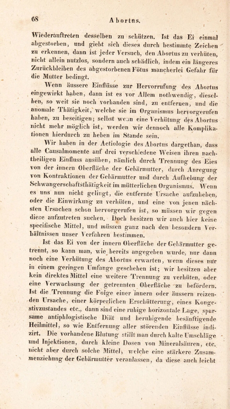 / Abortn». ^ i Wicderanftreten desselben zu sclmtzen. Ist das Ei einmal abi^cstorben, und g-iebt sich dieses durch bestimmte Zeichen zu erkennen, daun ist jeder Versuch, den Abortus zu verhüten, nicht allein nutzlos, sondern auch schädlich, indem ein längeres Zurückbleiben des abgestorbenen Fötus mancherlei Gefahr für die Mutter bedingt. Wenn äussere Einflüsse zur Hervorrufung des Abortus , eirigewirkt haben, dann ist es vor Allem nothivendig, diesel- ben, so weit sie noch vorhanden sind, zu entfernen, und die anomale Ihätigkeit, welche sie im Organismus hervorgerufen haben, zu beseitigen; selbst wcjn eine Verhütung df s Abortus nicht mehr möglich ist, werden wir dennoch alle Komplika- tionen hierdurch zu heben im Stande sein. Wir haben in der Aetiologie des Abortus dargethan, dass alle Causalmomente auf drei verschiedene Weisen ihren nach- theilig'en Einfluss ausüben, nämlich durch Trennung des Eies von der innern Oberfläche der Gebärmutter, durch Anregung von Kontraktionen der Gebärmutter und durch Aufhebung der Schwangersc-liaftsthätigkeit im mütterlichen Organismus. Wenn es uns nun nicht gelingt, die entfernte Ursache aufzuheben, oder die Einwirkung zu verhüten, und eine von jenen näch- sten Ursachen schon hervorgerufen ist, so müssen wir gegen diese aufzutreten suchen. Doch besitzen wir auch hier keine specifische Mittel, und müssen ganz nach den besondern Ver- hältnissen unser Verfahren bestimmen. Ist das Ei von der innern Oberfläche der Gebärmutter ge- trennt, so kann man, wie bereits angegeben wurde, nur dann noch eine Verhütung des Abortus erwarten, wenn dieses nUr in einem geringen Umfange geschehen ist; wir besitzen aber kein direktes Mittel eine weitere Trennung zu verhüten, oder eine Verwachsung der getrennten Oberfläche-zu befördern. Ist die Trennung die Folge einer innern oder äussern reizen- ' 'den FTrsache, einer körperliclieu Erschütterung, eines Konge- stivzustandes etc., dann sind eine ruhige horizontale Lage, spar- same antiphlogistische Diät und beruhigende besänftigende Heilmittel, so wie Entfernung aller störenden Einflüsse indi- zirt. Die vorhandene Blutung stillt man durch kalte Umschläge * und Injektionen, durch kleine Dosen von Mineralsäuren, etc. nicht aber durch solche Mittelj welche eine stärkere Zusam- menziehung der Gebärmutter veranlassen, da diese auch leicht /