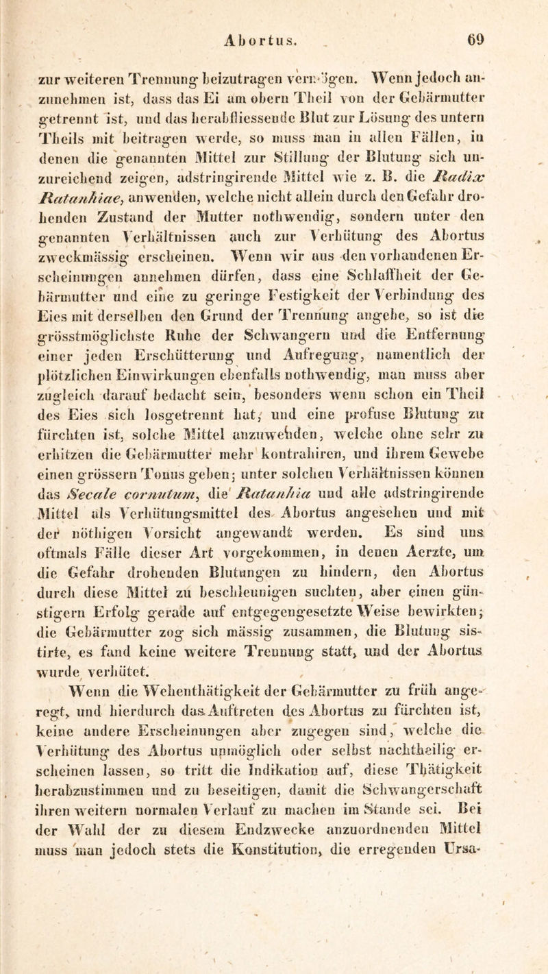 zur weiteren Treiiming* beizutrag-en veru*‘Jg-eii. Wenn jedoch an- ziinelimen ist, dass das Ei um obern Tbeil von der Gebärmutter g-etrennt ist, uud das berabfliessende Blut zur Lösung- des untern Tbeils mit beitrag-en Averde, so muss mau in allen Fällen, in denen die 'genannten Mittel zur Stillung der Blutung sieb un- zureicbend zeigen, udstringirende Mittel Avie z. B. die lladia: Ilata/ihia€j anwenden, welche nicht allein durch den Gefahr dro- henden Zustand der Mutter nothwendig, sondern unter den genannten Verhältnissen auch zur Verhütung des Abortus zAveckmässig erscheinen. Wenn Avir aus den vorhandenen Er- scheinungen annehmeu dürfen, dass eine vSchlalilieit der Ge- bärmutter und eine zu geringe Festigkeit der Verbindung des Eies mit derselben den Grund der Trennung- angebe, so ist die grösstmöglichste Ruhe der Schwängern und die. Entfernung einer jeden Erschütterung und Aufregung, namentlich der plötzlichen EinAvirkungen ebenfalls nothwendig, man muss aber zugleich darauf bedacht sein, besonders Avenn schon ein Theil des Eies sich losgetrennt hat, und eine profuse Blutung zu fürchten ist, solche Mittel anziiwehden, welche ohne sehr zu erhitzen die Gebärmutter mehr'kontrahiren, und ihrem GeAvebe einen grössern Tonus geben 5 unter solchen Verhältnissen können das Secale cornuttim^ die' Ratanhia und alle udstringirende Mittel als Verhütungsmittel des Abortus angesehen und mit def nÖtliigen V orsicht angewandt werden. Es sind uns oftmals Fälle dieser Art vorgekommen, in denen Aerzte, um die Gefahr drohenden Blutungen zu hindern, den Abortus durch diese Mittel zu beschleunigen suchten, aber einen gün- stigem Erfolg gerade auf entgegengesetzte Weise bewirkten; die Gebärmutter zog sich mässig zusammen, die Blutung sis- tirte, es fand keine weitere Trennung statt, und der Abortus wurde^ verhütet. W enn die Wehenthätigkeit der Gebärmutter zu früh ange- regt, und hierdurch das Auftreten des Abortus zu fürchten ist, keine andere Erscheinungen aber zugegen sind, welche die ^'erliütung des Abortus unmöglich oder selbst nachtheilig er- scheinen lassen, so tritt die Indikation auf, diese Thätigkeit herabzustimmen und zu beseitigen, damit die 8cliwangerscbaft ihren weitern normalen Verlauf zu macbeu im Staude sei. Bei der Wahl der zu diesem Endzwecke anzuordneudeu Mittel muss man jedoch stets die Konstitution, die erregenden Ursa-