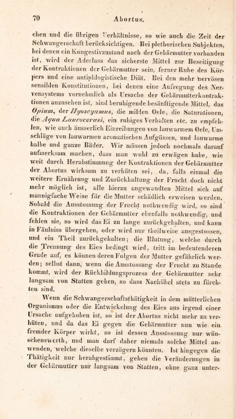 / dien lind die übrig-eii Verbältnisse, so wie auch die Zeit der Scbwaiig-erscimft beriicksiclitigeo. Bei pletboriscbea Subjekten, bei denen ein Kongestivzustand nach der Gebärmutter vorlianden ist, wird der Aderlass das sicherste Mittel zur Beseitigung der Kontraktionen der Gebärmutter sein, ferner Ruhe des Kör- pers und eine antiphlogistische Diät. Bei den mehr nervösen sensiblen Konstitutionen, bei denen eine Aufregung des Ner- vensystems vornehmlich als Ursache der Gebärmutterkontrak- tionen anzusehen ist, sind beruhigende besänftigende Mittel, das Opuim^ der Ilq/oscyamus, die milden Oele, die Saturationen, die Laurocerasi, ein ruhiges Verhalten etc. zu empfeh- len, wie auch äusserlich Einreibungen von lauwarmem Oele, Um- schläge von lauwarmen aromatischen Aufgüssen, und lauwarme halbe und ganze Bäder. Wir müssen jedoch nochmals darauf aufmerksam machen, dass man vvohl zu erwägen habe, wie weit durch Herahstimmoiig der Kontraktionen der Gebärmutter der Abortus wirksam zu verhüten sei, , da, falls einmal die weitere Eniährung und Zurückhaltung der Frucht doch nicht mehr möglich ist, alle hierzu angewandten Mittel sich auf mannigtache Weise für die Mutter schädlich erweisen werden. Sobald’ die Ausstossung der Frucht nothwendig' wird, so sind' die Kontraktionen der Gebärmutter ebenfalls nothwendig, und fehlen sie, so wird das Ei zu lange zurückgehalten, und kann inhäülniss übergehen, oder wird nur theilweise ausgestossen, und ein Theil zurückgehalteii5 die Blutung, welche durch die _Frennung des Eies bedingt wird, tritt im bedeutenderen Grade auf, es können deren Folgen der Mutter gefährlich wer- den- selbst dann, wenn die Ausstossung der Frucht zu Stande kommt, wird der Rückbildungsprozess der Gebärmutter sehr langsam von Statten gehen, so dass Nachübel stets zu fürch- ten sind. , Wenn die Schwangerschaftsthätigkeit in dem mütterlichen Organismus oder die Entwickelung des Eies aus irgend einer Ursache aufgehoben ist, so ist der Abortus nicht mehr zu ver- hüten , nnd da das Ei gegen die Gebärmutter nun wie ein. fremder Körper wirkt, so ist dessen Ausstossung nur wün- sclienswerth, und man darf daher niemals solche Mittel an- wenden, welche dieselbe verzögern könnten. Ist hingegen die i hätigkeit nur herabgestimmt, gehen die 1 eränderungeu in der Gebärmutter nur langsam von statten, ohne g-anz unter-