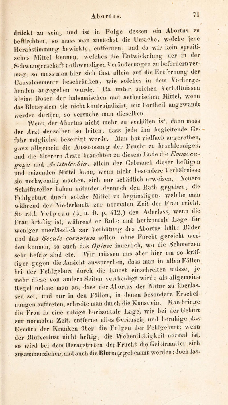 Ab 0 rtus. drückt zu sein, und ist in Folge dessen ein Abortus zu befürebten, so muss inan zunächst die Lrsuebe, wciclie jene Herabstimmung bewirkte, entfernen; und da wir kein spezifi- sclies .Mittel kennep, welches die Enhvickeiung der in der Schwangerschaft uothwendigen Veränderungen zu befördernver- inag, so muss man hier sich fast allein auf die Entfernung dei Causalmomente beschränken, wie solches in dem Vorherge- henden angegeben wurde. Da unter, solchen Verhältnissen kleine Dosen der balsamischen und aetlierischen Mittel, wenn das Klutsystem sic nicht kontraindizirt, mit V ortheil angCAvandt Averden dürften, so versuche man dieselben. Wenn der Abortus nicht melir zu verhüten ist, dann muss der Arzt ilenselben so leiten, dass jede ihn begleitende Ge- fahr möglichst beseitigt Averde. Man hat vielfach angerathen, ganz allgemein die Ausstossung der Frucht zu beschleunigen, und die älterem Ärzte brauchten zu diesem Ende die Emmetia- goga und AristolGchia ^ allein der Gebrauch dieser heftigen und reizenden Mittel kann, Avenn nicht besondere Verhältnisse sie nothwendig machen, sich nur schädlich erAveisen. Neuere Schriftsteller haben mitunter .dennoch den Rath gegeben, die Fehlgeburt durch solche Mittel zu begünstigen, welche man Avährend der Niederkunft zur normalen Zeit der Frau reicht. So räth Velpeau (a. a. 0. p. 412.) den Aderlass, wenn die Frau kräftig ist, während er Ruhe und horizontale Lage für AA’^eniger unerlässlich zur Verhütung des Abortus hält; Bäder und das Secule cormitutii sollen ohne Furcht gereicht wer- den können, so auch das Opwm innerlich, wo die Schmerzen sehr heftig sind etc. Wir müssen uns aber hier um so kräf- tiger gegen die xVnsicht aussprechen, dass man in allen Fällen bei der Fehlgeburt dur’ch die Kunst einschreiten müsse, je mehr diese von andern Seiten vertheidigt wird; als allgemeine Regel nehme man an, dass der Abortus der Natur zu überlas. sen sei, und nur in den Fällen, in denen besondere Erschei- nungen auftreten, schreite man durch die Kuiist ein. Man bringe die Frau in eine ruhige horizontale Lage, w ie bei der Geburt zur normalen Zeit, entferne alles Geräusch, und beruhige das Gemüth der Kranken über die Folgen der Fehlgeburt; Aveun der Blutverlust nicht heftig, die Wehenthätigkeit normal ist, so wird bei dem Heraustreten der Frucht die Gebärmutter sich zusammenzicheD,und auch die Blutung* gehemmt werden; doch las-