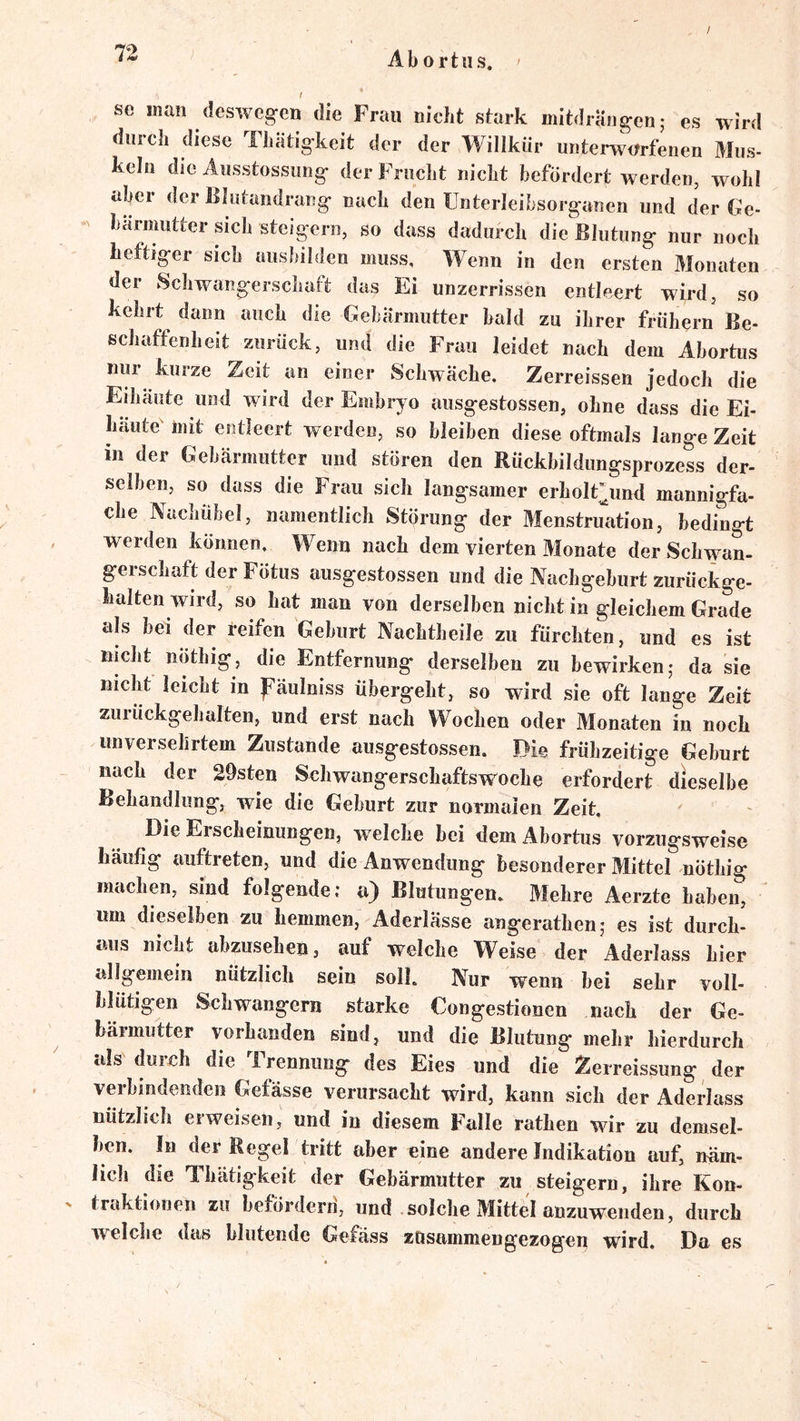 A b 0 r 111 s. se man desweg-en die Frau nicht stark mitdräiigenj es wird durch diese Tliätig-keit der der Willkür unterworfenen Mus- keln die Ausstossung- der Frucht nicht befördert werden, woh! aber der Blutandrang* nach den ünterleibsorganen und der Ge- bärmutter sich steigern, so dass dadurch die Blutung nur noch heftiger sich ausbilden muss. Wenn in den ersten Monaten der Schwangerschaft das Ei unzerrissen entleert wird, so kehrt dann auch die Gebärmutter bald zu ihrer frühem Be- schaffenheit zurück, und die Frau leidet nach dem Abortus nur kurze Zeit an einer Schwäche. Zerreissen jedoch die Eihäiite und wird der Embryo ausgestossen, ohne dass die Ei- häute mit entleert werden, so bleiben diese oftmals lange Zeit in der Gebärmutter und stören den Rückbildungsprozess der- selben, so dass die Frau sich langsamer erholt^und mannigfa- che Nachühel, namentlich Störung der Menstruation, bedingt werden können. Wenn nach dem vierten Monate der Schwan- gerschaft der Fötus ausgestossen und die Nachgeburt zurückge- halten wird, so hat man von derselben nicht in gleichem Grade als bei der reifen Geburt Nachtheile zu fürchten, und es ist nicht nöthig, die Entfernung derselben zu bewirken,* da sie nicht leicht in päulniss übergeht, so wird sie oft lange Zeit zuruckgehalten, und erst nach Wochen oder Monaten in noch unversehrtem Zustande ausgestossen. Die frühzeitige Geburt nach der 20sten Schwangerschaftsw’^oche erfordert dieselbe Behandlung, wie die Geburt zur normalen Zeit, Die Erscheinungen, welche bei dem Abortus vorzugsweise häufig auftreten, und die Anwendung besonderer Mittel nÖthig machen, sind folgende; a) Blutungen. Mehre Aerzte haben, um dieselben zu hemmen, Aderlässe angerathen; es ist durch- aus nicht abzusehen, auf welche Weise der Aderlass hier allgemein nützlich sein soll. Nur wenn bei sehr voll- blütigen Schwängern starke Congestionen nach der Ge- bärmutter vorhanden sind, und die Blutung mehr hierdurch als durch die irennung des Eies und die Zerreissung der verbindenden Gefässe verursacht wird, kann sich der Aderlass nützlich erweisen, und in diesem Falle rathen wir zu demsel- ben. In der Regel tritt aber eine andere Indikation auf, näm- licli die Thätigkeit der Gebärmutter zu steigern, ihre Kon- traktionen zu hetördern, und solche Mittel anzuwenden, durch welclie das blutende Gefäss zOsammengezogen wird. Da es