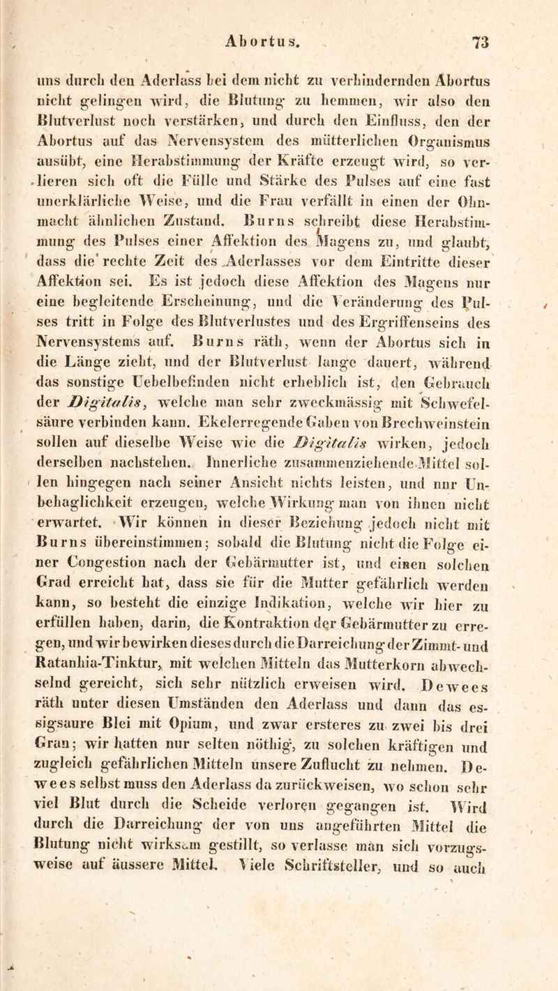 uns diircli den Aderlass bei dem nicht zu verhindernden Abortus nicht g^elingen wird, die Blutung- zu hemmen, wir also den Blutverlust noch verstärken, und durch den Einfluss, den der Abortus auf das Nervensystem des mütterlicJien Organismus ausübt, eine Herabstimmung der Kräfte erzeugt wird, so ver- lieren sich oft die Fülle und Stärke des Pulses auf eine fast unerklärliche Weise, und die Frau verfällt in einen der Ohn- maclit älinlichen Zustand, Burns schreibt diese Herabstim- mung des Pulses einer Aft'ektion des Magens zu, und glaubt, dass die' rechte Zeit des Aderlasses vor dem Eintritte dieser Aft'ektion sei. Es ist jedoch diese Affektion des Magens nur eine begleitende Erscheinung, und die f eränderung des Pul- . ses tritt in Folge des Blutverlustes und des Ergriffenseins des Nervensystems auf. Burns rätli, wenn der Abortus sich in die Länge zieht, und der Blutverlust lange dauert, während das sonstige üebelbefinden niclit erheblich ist, den Gebrauch der Digitalis, welche man sehr zweckmässig mit Schwefel- säure verbinden kann. Ekelerregende Gaben von Brechweinstein sollen auf dieselbe Weise wie die Digitalis wirken, jedoch derselben nachstehen. Innerliche zusammenziehende Mittel sol- i len hingegen nach seiner Ansicht nichts leisten, und nnr Un- behaglichkeit erzeugen, welche ^Firkiing- man von ilinen nicht erwartet. *Wir können in dieser Beziehung jedoch nicht mit Burns übereinstimmend sobald die Blutung nicht die Folge ei- ner Congestion nach der Gebärmutter ist, und einen solchen Grad erreicht hat, dass sie für die Mutter gefährlich werden kann, so besteht die einzige Indikation, welche wir hier zu erfüllen haben, darin, die Kontraktion dqr Gebärmutter zu erre- gen, und wir bewirken dieses durch die Darreichung der Zimmt- und Ratanhia-Tinktur, mit welchen Mitteln das Mutterkorn abw ech- selnd gereicht, sich sehr nützlich erweisen wird, Dewees räth unter diesen Umständen den Aderlass und dann das es- sigsaure Blei mit 0{)ium, und zwar ersteres zu- zwei bis drei Gran; wir hatten nur selten nöthig% zu solchen kräftigen und zugleich gefährlichen 31itteln unsere Zuflucht zu nehmen. De- wees selbst muss den Aderlass da zurückweisen, wo schon sehr viel Blut durch die Scheide verlorqn gegangen ist. Wird durch die Darreichung der von uns angeführten Mittel die Blutung nicht wirksam gestillt, so verlasse man sich vorzugs- weise auf äussere Mittel. iele Schriftsteller, und so auch