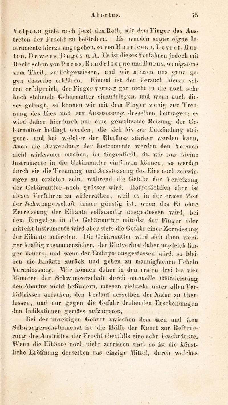 ^'elpeaii g-iebt noch jetzt den Ratl», mit deniFing-er das Aus- treteii der Fruclit zu befördern. Es wurden sogar eigne In- strumente bierzii angegebeiijSO vonM auriceau, Levret, Riir- ton, D e we eSjDuges u. A. Es ist dieses Verfahren jedoch mit Hecht schon von P u z o s, B a u d e I o c q ii e und B u r n s, w enigstens zum TJieil, zurückgewiesen, und wir müssen uns ganz ge- gen dasselbe erklären. Einmal ist der Versuch hierzu sel- ten erfolgreich, der Finger vermag gar nicht in die noch sehr hoch stehende (sebärmutter einzudringen, und wenn auch die- ses gelingt, so können wir mit dem Finger wenig zur Tren- nung des Eies und zur Ausstossung« desselben beitragen; es wird daher liierdurch nur eine gewaltsame Beizung' der Ge- bärmutter bedingt werden, die sich bis zur Entzündung stei- gern, und bei welcher der Blutfiuss stärker werden kann. Auch die AnAvendung der Instrumente werden den V ersuch nicht wirksamer machen, im kiegentheil, da Avir nur kleine Instrumente in die Gebärmutter einführen können, so werden durch sie die Trennung und Ausstossiing des Eies noch schwie- riger zu erzielen sein, während die Gefahr der Verletzung der Gebärmutter-noch grösser Avird. Hauptsächlich aber ist dieses Verfahren zu widerrathen, weil es in der ersten Zeit der Schwangerschaft immer günstig ist, wenn das Ei ohne Zerreissung der Eihäute vollständig ausgestossen AA'ird; hei dem Eingehen in die Gehärmutter mittelst der Finger oder mittelst Instrumente würd aber stets die Gefahr einer Zerreissung der Eibäute auftreten. Die Gebärmutter AAÜrd sich dann w^eni- ger kräftig zusammenziehen, der Blutverlust daher ungleich län- ger dauern, und wenn der Embryo- ausgestossen AAird, so blei- ben die Eihäute zurück und geben zu mannigfachen üehchi ^ eranlassuiig. Wir können daher in den ersten drei bis vier Monaten der Schwangerschaft durcli manuelle Hülfsleistung den Ahortus nicht befördern, müssen vielmehr unter allen Ver- hältnissen anfathen, den V erlauf desselben der Natur zu über- lassen, und uur gegen die Gefahr drohenden Erscheinungen den Indikationen gemäss aufzutreten. Bei der unzeitigeu Geburt zAvischen dem 4ten und 7teu SchAvangerschaftsmonat ist die Hülfe der Kunst zur Beförde- rung des Austrittes der Frucht ebenfalls eine sehr beschränkte. W enn die Eibäute noch nicht zerrissen sind, so ist die künst- liche Eröffnung derseibeu das einzige Mittel, durch welches