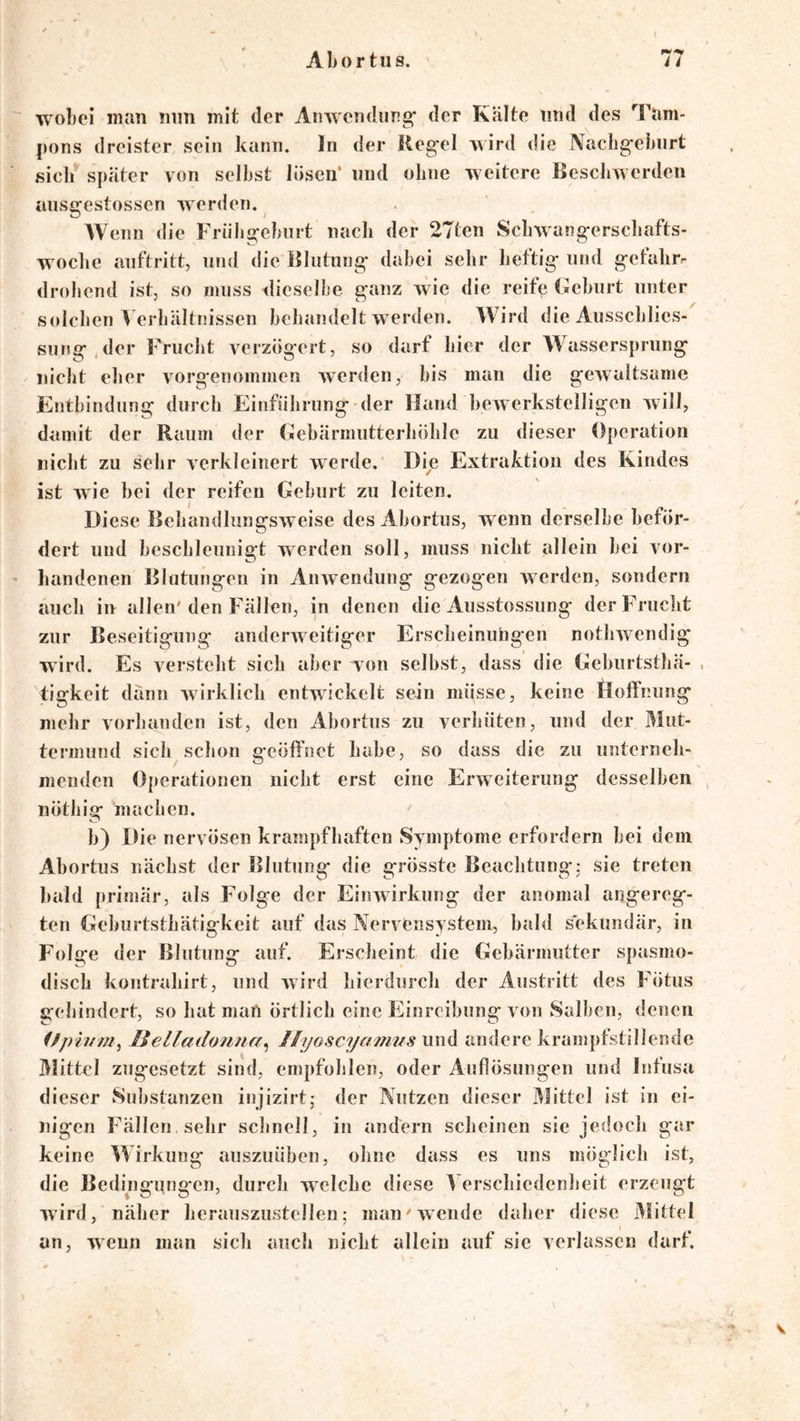 wobei man mm mit der Anwendung* der Kälte und des Tam- |)ons dreister sein kann, ln der Keg'el wird die Nacbg*eburt sieli später von selbst lösen* und ohne weitere Beschwerden aiiso:estossen werden. AVenn die Friibgeburt nach der 27ten Scbwang-erscliafts- wocbc auftritt, und die Blutung* dabei sehr bertig und getalirr drohend ist, so muss dieselbe ganz wie die reife Beburt unter solchen A erbältnissen behandelt w erden. AVird die Ausscblies-^ sung.der Frucht verzögert, so darf hier der AA^asserspriing nicht eher vorg*enommen werden, bis man die gewaltsame Entbindung durch Einführung-der Hand bewerkstelligen will, damit der Raum der (iebärmutterhöhle zu dieser Operation nicht zu sehr verkleinert werde. Die Extraktion des Kindes ist wie bei der reifen Geburt zu leiten. Diese Behandlungsweise des Abortus, wenn derselbe beför- dert und beschleunigt werden soll, muss nicht allein bei vor- liandenen Blutungen in Anwendung gezogen werden, sondern auch in allen'den Fällen, in denen die Ausstossung derFruclit zur Beseitigung anderweitiger Ersclieinuhgen nothwendig wird. Es versteht sich aber von selbst, dass die Geburtsthä- , tigkeit dann wirklich entwickelt sein müsse, keine Hoffnung mehr vorhanden ist, den Ahortus zu verhüten, und der Mut- termund sich schon geöffnet habe, so dass die zu unterneh- menden Operationen nicht erst eine Erweiterung desselben nöthig machen. ' b) Die nervösen krampfhaften Symptome erfordern bei dem Abortus nächst der Blutung die grösste Beachtung: sie treten bald primär, als Folge der Einwirkung der anomal angereg- ten Gehiirtsthätigkeit auf das Nervensystem, bald sekundär, in Folge der Blutung auf. Erscheint die Gebärmutter spasmo- disch kontrahirt, und wird hierdurch der Austritt des Fötus gehindert, so hat man Örtlich eine Fiinreibung von Salben, denen (ßp'hrm^ Helladonna^ Jlyoscyami/s und andere krampfstillende Mittel zugesetzt sind, empfohlen, oder Auflösungen und Infusa dieser Substanzen injizirt; der Nutzen dieser Mittel ist in ei- nigen Fällen sehr schnell, in andern scheinen sie jedoch gar keine AAirkung auszuüben, ohne dass es uns möglich ist, die Bedingungen, durch welche diese A erschiedenheit erzeugt wird, näher herauszustellen,- man'wende daher diese Mittel an, wenn man sich auch nicht allein auf sie verlassen darf. V
