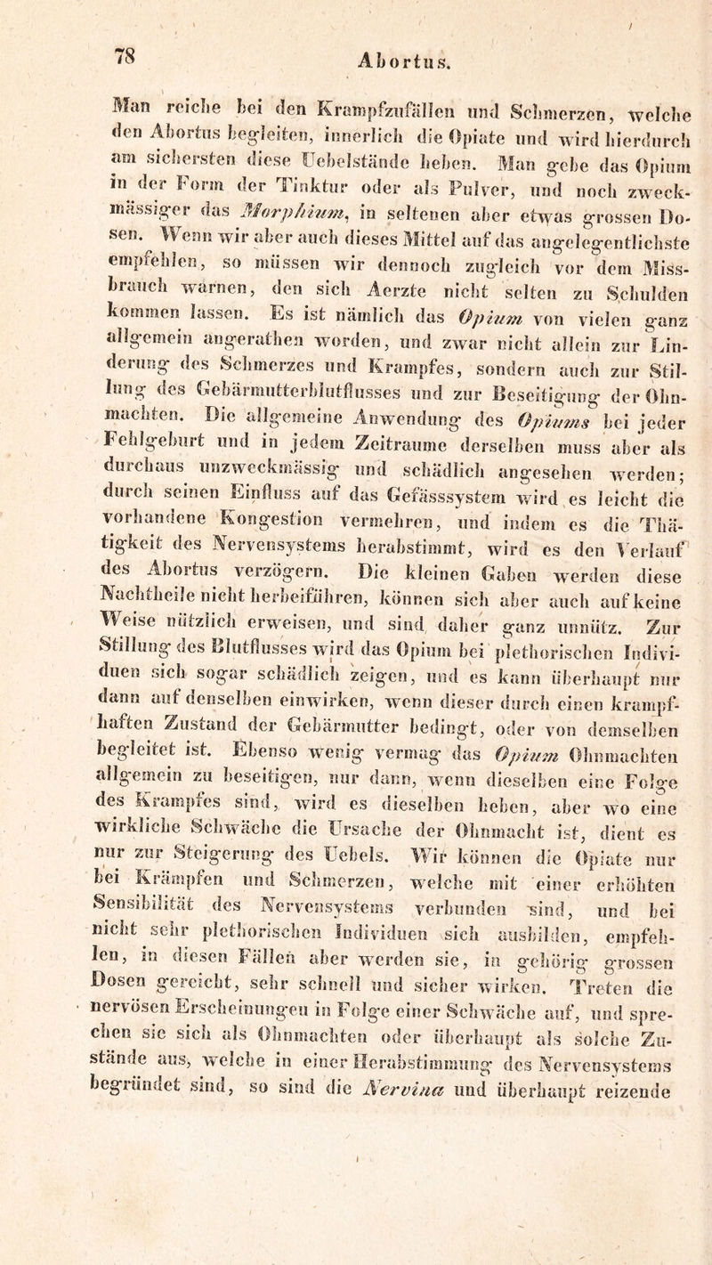 / Abortus, \ Man reiclie bei den Krampfziifällen und Scbmerzen, welche den Abortus beg-leiten, innerlich die Opiate und wird liierdurch am sichersten diese üehelstände heben. Man gehe das Opium in der Form der Tinktur oder als Pulver, und noch zweck- massäger das Morphiii^n, in seltenen aber etwas grossen Do- sen. Wenn wir aber auch dieses Mittel auf das angelegentlichste empfehlen, so müssen wir dennoch zugdeich vor dem Miss- brauch warnen, den sich Aerzte nicht selten zu S.chulden koEumen lassen. Es ist nämlich das Opium von vielen ganz allgemein angeralhen worden, und zwar nicht allein zur Lin- derung des Schmerzes und Krampfes, sondern auch zur Stil- lung des Eebärmutterbliitflusses und zur Beseitigung der Ohn- mächten. Die allgemeine Anwendung des Opiums bei jeder Fehlgebuit und in jedem Zeiträume derselben muss aber als durchaus unzweckmässig und schädlich angesehen werden; durch seinen Einfluss auf das Gefässsystem wird es leicht die vorhandene Kongestion vermehren, und indem es die Thä- tigkeit des Nervensystems herabstimmt, wird es den ^'erlauf des Abortus verzögern. Die kleinen Gaben werden diese Nachtheile nicht herbeiführen, können sich aber auch auf keine Weise nützlich erweisen, und sind daher ganz unnütz. Zur Stillung des Blutflusses wird das Opium bei plethorischen Indivi- duen sich sogar schädlich zeigen, und es kann überhaupt nur dann auf denselben einwirken, wenn dieser durch einen krampf- haften Zustand der Gebärmutter bedingt, oder von demselben begleitet ist. Ebenso wenig vermag das Opium Ohnmächten allgemein zu beseitigen, nur dann, wenn dieselben eine Folge des Krampfes sind, wird es dieselben heben, aber wo eine wirkliche Schwäche die Ursache der Ohnmacht ist, dient es nur zur Steigerung des üehels. Wir können die Opiate nur bei Krämpfen und Schmerzen, welche mit einer erhöhten Sensibilität des Nervensystems verbunden -sind, und bei nicht sehr plethorischen Individuen ^sicli aushilden, empfeh- len, in diesen Falleii aber werden sie, in gehörig grossen Dosen gereicht, sehr schnell und sicher wirken. Treten die nervösen Erscheinnugeii in Folge einer Schwäche auf, und spre- chen sie sich als Ohnmächten oder ühcrhaiipt als solche Zu- stände aus, welche in einer Hcrahstimmung des Nervensystems begründet sind, so sind die Aerviud und überhaupt reizende 1