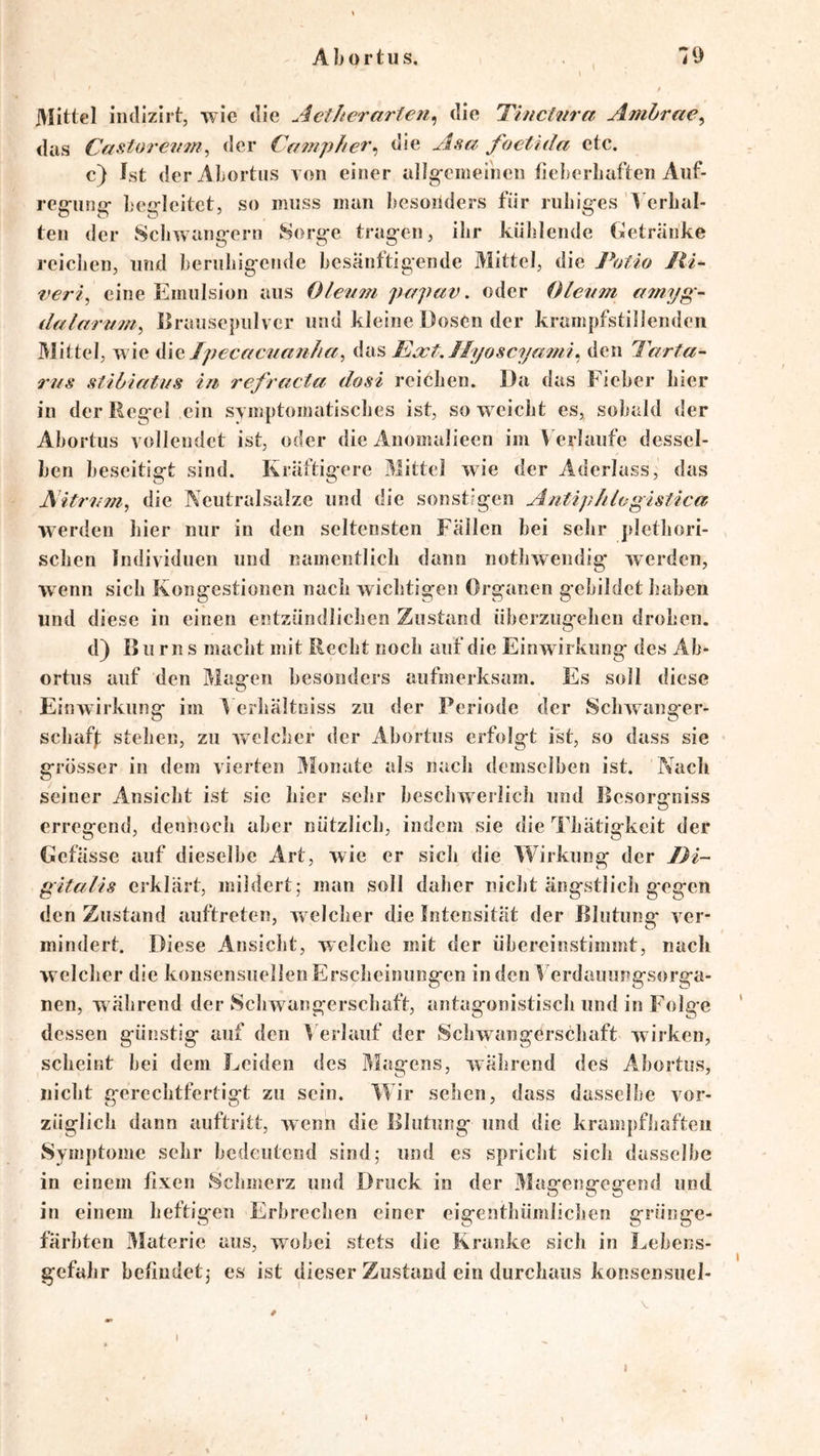 l • » Mittel iiidizirt, wie die A et her arte die Tinctnra Amhrae^ das Ce^storevinder Campher^ die Asa foetida etc. c) Ist derAlortus von einer allg-cnierneii fieberliaften Auf- reg-iin^r- Lci^leitet, so muss man hcsoilders für ruliig-es A erbal- ten der 8cIiwang-orn 8org-e trag-en, ihr kühlende Getränke reichen, und heriihig-ende besänftigende Mittel, die Potio Jii~ veri, eine Emulsion aus Oleum papav. oder Oleum a^nyg - dalarum^ Brausepulver und kleine Dosen der krainpfstiiienden 31ittel, wie Tpeceicuauha, Ea^tAIyoscya^ni^ den Tarta- rus stibiatus tu refracta dosi reichen. Da das Fieber hier in der Reg-el ein SYmptoinatisches ist, so weicht es, sobald der Ahortus vollendet ist, oder die Anomalieen im Verläufe dessel- ben beseitigt sind. Kräftig-ere Mittel wie der Aderlass, das AitrurUy die Neutralsalze und die sonstigen Antiphlegistica werden hier nur in den seltensten Fällen bei sehr plethori- schen Individuen und namentlich dann nothwendig werden, wenn sich Kongestionen nach wichtigen Organen g-ebildet haben und diese in einen entzündlichen Zustand überzugehen drohen. d) Burn s macht mit Recht noch auf die Einwirkung des Ab- ortus auf den Masfen besonders aufmerksam. Es soll diese Einwirkung im ^ erhältoiss zu der Periode der Schwanger- schafl; stehen, zu welcher der Ahortus erfolgt ist, so dass sie grösser in dem vierten Monate als nach demselben ist. Nach seiner Ansicht ist sic hier sehr beschwerlich und Besorgniss erregend, dennoch aber nützlich, indem sie die Thätigkeit der Gefässe auf dieselbe Art, wie er sich die Wirkung der Di- gitalis erklärt, mildert; man soll daher nicht ängstlich g'egen den Zustand auftreten, welcher die Intensität der Blutunsf ver- mindert. Diese Ansicht, welche mit der übereinstimmt, nach welcher die konsensuellenErscheinungen inden^'erdauungsorga- nen, während der Schwangerschaft, antagonistisch und in Folge dessen günstig auf den > erlauf der Schwangerschaft wirken, scheint bei dem Leiden des Magens, während deS Ahortus, nicht gerechtfertigt zu sein. Wir sehen, dass dasselbe vor- züglich dann auftritt, wenn die Blutung und die krampfhaften Symptome sehr bedeutend sind; und es spricht sich dasselbe in einem fixen Schmerz und Druck in der 31agengegend und in einem heftigen Erbrechen einer eigenthümlichen grüiige- färbten 3Iaterie aus, wobei stets die Kranke sich in Lebens- gefahr befindet; es ist dieser Zustand ein durchaus konsensuel- I