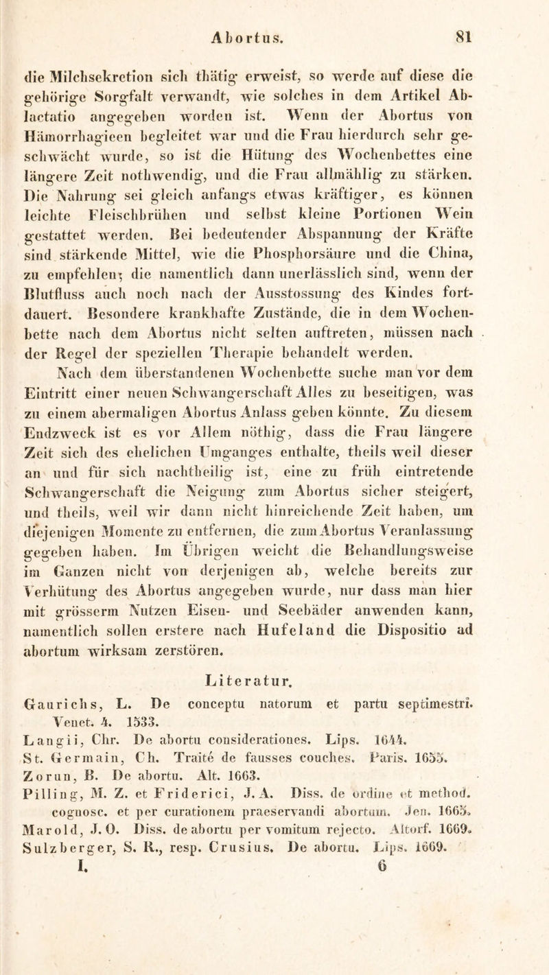 die Milcbsekrction sich tliätig* erweist, so werde auf diese die gehörig-e Sorgfalt verwandt, wie solches in dem Artikel Ab- lactatio ano-es-eben worden ist. Wenn der Abortus von Hiimorrhagieen begleitet war und die Frau hierdurch sehr ge- schwächt wurde, so ist die Hütung des Wochenbettes eine längere Zeit nothwendig, und die Frau allmählig zu stärken. Die Nahrung sei gleich anfangs etwas kräftiger, es können leichte Fleischbrühen und selbst kleine Portionen Wein gestattet werden. Bei bedeutender ilbspannung der Kräfte sind stärkende Mittel, wie die Phosphorsäure und die China, zu empfehlen» die namentlich dann unerlässlich sind, wenn der Blutfluss auch noch nach der Ausstossung des Kindes fort- dauert. Besondere krankhafte Zustände, die in dem Wochen- bette nach dem Abortus nicht selten auftreten, müssen nach der Regel der speziellen Therapie behandelt werden. Nach dem überstandenen Wochenbette suche man Vor dem Eintritt einer neuen Schwangerschaft Alles zu beseitigen, was zu einem cibennaligen Abortus Anlass geben könnte. Zu diesem Endzweck ist es vor Allem nöthig, dass die Frau längere Zeit sich des ehelichen Finganges enthalte, theils weil dieser an und für sich nachtheilig ist, eine zu früh eintretende Schwangerschaft die Neigung zum Abortus sicher steig'ert, und theils, weil wir dann nicht hinreichende Zeit haben, um diejenigen Momente zu entfernen, die zum Abortus A eranlassung gegeben haben. Im Übrigen weicht die Behandlungsweise im Ganzen nicht von derjenigen ab, welche bereits zur Verhütung des Abortus angegeben wurde, nur dass man hier mit ffrösserm Nutzen Eisen- und Seebäder anwenden kann, namentlich sollen erstere nach Hufeland die Dispositio ad abortum wirksam zerstören. Literatur, Gaurichs, L. De conceptu natorum et partu septimestri. A eilet. 4. 1533. Langii, Clir. De abortii considerationes. Lips. 1644. St. Germain, Ch. Traite de fausses couches. Paris. 1655. Zoran, B. De abortu. Alt. 1663. Pilling, M. Z. et Friderlei, J. A. Diss. de ordine et method. cognosc. et per curationem praeservandi abortam. Jen. 1665o Marold, J. 0. Diss. de abortii per vomitum rejecto. Altorf. 1669» Sulzberger, S. R., resp. Crusius, De abortu. Lips. 1669. 1. 6
