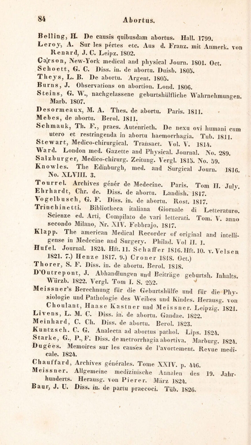 / \ Belling, H. De causis quibusdam abortus. Hall. 1799. Leroy, A, Sur les pertes etc. Aus d, Franz, mit Anmerk, von Renard, J. C. Leipz. 1802. Calrson, NeAV-York medical and physical Journ. 1801. Oct. Schoett, G. C. Diss. in. de abortu. Duisb. 1805. Theys, L. B. De abortu. Argent. 1805. Burns, J. Observations on abortion. Lond. 1806. Steins, G. AV., nacligelassene geburtshUlfliclie AA^abrnebmungen Marb. 1807. Desormeaux, M. A. Tbes. de abortu. Paris. 1811. Mebes, de abortu. Berol. 1811. Scbmauk, Tb. b., praes. Auteiirietb, De nexu ovi Immani cum utero et restringenda in abortu baemorrbagia. Tub. 1811. Stewart, Medico-cbirurgical. Transact. Aol. V. 1814. AVard. London med. Gazette and Pbysical. Journal. No. 289. Salzburger, Medico-cbirurg. Zeitung. Vergl. 1815. No. 59. Knowies. The Edinburgh, med. and Surgical Journ. 1816 No. XLATII. 3. Tourrel. Archives gener de Medecine. Paris. Tom IT. July. Ehrhardt, Chr. de. Diss. de abortu. Landish. 1817. Vogelbuscb, G. F. Diss. in. de abortu, Rost. 1817. Trinehinetti. Bibliotbeca italiana Giornale di Letteraturo. Scienze ed. Arti, Compilato de vari letterati. Tom. Y. anno secondo Milano, Nr. XIA. Febbrajo. 1817. Klapp. The american Medical Recorder of original and intelli- gense in Medecine and Surgerj^ Pbilad. A^ol II. 1, Hufei. Journal. 1824. Hft. 11. Schaffer 1816.Hft. 10. v. Velsen 1821. 7.) Henze 1817. 9.) Croner 1818. Oct.) Thorer, S. F. Diss. in. de abortu. BeroL 1818. D’Outrepont, J. Abhandlungen und Beiträge geburtsh. Inhalts. AA'urzb. 1822. Vergl. Tom I. S. 252. ^ MeissneFs Berechnung für die Geburtshülfe und für die Phy- siologie und Pathologie des AA^eibes und Kindes. Herausg, von Choulant, Haase Kästner und Meissner. Leipzig. 1821, Livens, L. M. C. Diss. in. de abortu. Gandae. 1822. Meinhard, C. Ch. Diss. de abortu. Berol. 1823. Kuntzsch. C. G. Analecta ad abortus pathol. Lips. 1824. Starke, G., P., b. Diss. de metrorrhagia abortiva. Marburg. 1824. Du ge es. Memoires sur les causes de ravortement. Revue medi- cal e. 1824. Chauffard, Archives generales. Tome XXIA^. p. 446. Meissner. Allgemeine medizinische Annalen des 19. Jahr- hunderts. Herausg. von Pi er er. März 1824. Baur, J, ü. Diss, iu. de partu praecoci. Tüb. 1826.