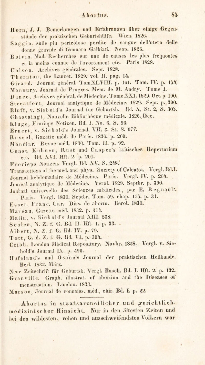 Abortus. 85 Horn, J. J. Bemerkungen und Erfalirnngen Uber einige Gegen- stände der pniktiscJien Geburtshiilte. Wien. 182C. Saggio, sulle piu pericolose perdite de sangue dell’utero delle doniie gravide di Geiinaro Galbiati. Neap. 1826. Boivin. Mad. Reelierelies sur uiie de causes les plus frequentes et la moins coniiue de ravortemeut etc. Paris 1828. Colson. Areliives generales. Sept. 1828. Thoriitoii, the Lancet. 1820. vol. II. pag. 14. Girard. Journal general. TomXLAIlI. p. 161. Tom. I\. p. 154. Manoury. Journal de Progres. Mem. de M. Andry. Tome I. Dance, Areliives general, de Medecine. TomeXXl. 1820. Oct.p. 100. Streatfort, Journal analytique de Medecine. 1820. Sept. p. 300. Bluff, V. Siebold’s Journal für Geburtsli. Bd. X, St. 2, S. 305. Cbastaingt, Xouvelle BibJiotbeque medicale, 1826. Dec. Kluge, Frorieps Xotizen. Bd. I. No. 6. S. 06. Eriiert, v. Sicbold’s Journal. 4TI. 3. St. S. 077. Rüssel, Gazette med. de Paris. 1830. p. 200. Mo 11 dar. Revue med. 1830. Tom. 11. p. 02. , C 011 st. Kuli neu; Rust und Casper’s kritisches Repertorium etc. Bd. XTI. Hft. 2. p. 201. Frorieps Notizen. Vergl. Bd. XV. S. 248.' Transactions of the med. and phys. Society of Calcutta. A>,rgl. Bd.I. Journal liebdomadaire de Medecine. Paris. Vergl. IV. p. 204. Journal analytique de Medecine. Vergl. 1820. Septbr. p. 300. Journal universelle des Sciences medicales, par E. Regiiault. Paris. Vergl. 1830. Septbr. Tom. 50. cliap. 175. p. 31. Esser, Franc. Car. Diss. de abortu. BeroL 1830. Mareau, Gazette med. 1832. p. 414. Mal in, v. Siebold’s Journal Xlll. 538. S eitlen, N. Z. f. G. Bd. 11. Hft. 1. p. 33.. - Albert, N. Z. f. G. Bd. IV. p. 70. Tott, G. d. Z. f. G. Bd. Vi. p. 304. Cribb, London Medical Repository. Novbr. 1828. Vergl. v. Sie- büld’s Journal IX. p. 406. Ilufeland's und Osann’s Journal der praktischen Heilkunde. Berl. 1832. März. Neue Zeitschrift für Geburtsk. \ergl. Busch. Bd. I. Hft. 2. p. 132. Granville. Graph, illustrat. of abortion and the Diseases of menstruation. London. 1833. Marson, Journal de connaiss. med., chir. Bd. I. p. 22. Abortus in staatsarzneilicher und g-erichtlich- medizinischer Hinsicht. Nur in den ältesten Zeiten und bei den wildesten, rohen und ausschweifendsten Völkern war