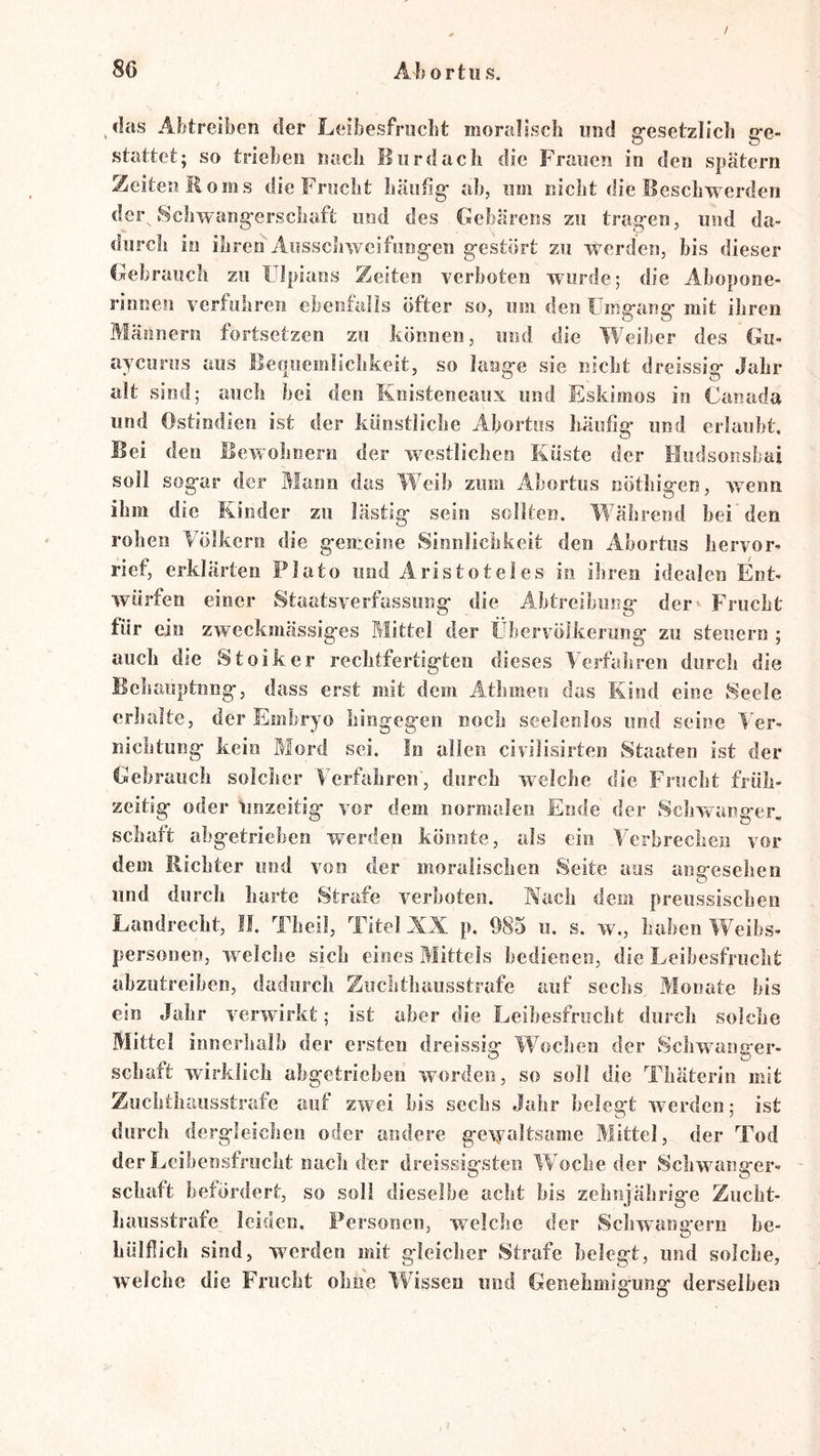 / 86 Ahortiis. das Abtreiben der Leibesfriicbt moralssch und g-esetzlicli g-e- stattet; so trieben nach Bord ach die Frauen in den spätem Zeiten Roms die Frnclit hantig' ah, nm nicht die Beschwerden der, Schwangerschaft imd des Gebärens zu tragen, und da- durch in ihren Ausscliweifnngeii gestört zu werden, bis dieser Gebrauch zu ÜJpians Zeiten verboten wurde; die Abopone- rinnen verfuhren ebenfalls öfter so, um den Umgang mit ihren Männern fortsetzen zu können, und die Weiber des Gu- ayeurus aus Bequemlichkeit, so lange sie nicht dreissig Jahr alt sind; auch bei den Knisteneaux und Eskimos in Ganada und Ostindien ist der künstliche Abortus häufig' und erlaubt. Bei den Bewohnern der westlichen Küste der Hiidsonsbai soll sogar der Mann das Weih zum xlbortus nöthigen, wenn ihm die Kinder zu lästig sein sollten. Während bei den rohen Völkern die gemeine Sinnlichkeit den Ahortiis hervor- rief, erklärten Plato und Aristoteles in ihren idealen Ent- würfen einer Staatsverfassiing die Ahtreibung der» Frucht für ein zweckmässiges Rlittel der Übervölkerung zu steuern ; auch die Stoiker rechtfertigten dieses Verfahren durch die Bchauptnng, dass erst mit dem Athmen das Kind eine Seele erhalte, der Embryo hingegen noch seelenlos und seine Ver- nichtung kein Mord sei. In allen civilisirten Staaten ist der Gebrauch solcher Verfahren', durch welche die Frucht früh- zeitig oder imzeitig vor dem normalen Ende der Schwanger. Schaft ahgetriehen werden könnte, als ein Verbrechen vor dem Richter und von der moralischen Seite aus angesehen und durch harte Strafe verboten. Wach dem preussischen Landrecht, II. Theil, Titel XX p. 985 u. s. w., haben Weibs- personen, welche sich eines Mittels bedienen, die Leihesfrncht ahzutreiben, dadurch Zuchthausstrafe auf sechs Monate bis ein Jahr verwirkt; ist aber die Leibesfrucht durch solche Mittel innerhalb der ersten dreissig IVochen der vSchwmnger- r* • ^ ^ schart wirklich ahgetriehen worden, so soll die Thäterin mit Zuchthausstrafe auf zwei bis sechs Jahr belegt werden; ist durcii dergleichen oder andere geiyoltsame Mittel, der Tod der Leihensfrucht nach der dreissig’steii Woche der Schwuinger- schaft befördert, so soll dieselbe acht bis zehnjährige Zucht- hausstrafe leiden. Personen, welche der Scliwangern be- Lülfiich sind, werden mit gleicher Strafe belegt, und solche, welche die Frucht ohne Wissen und Genehmigung derselben