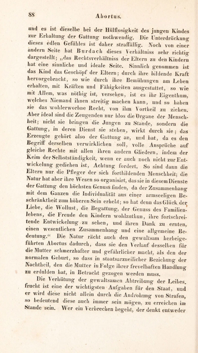 und es ist dieselbe bei der HüIflosig*kelt des jung'en Kindes zur Erbtiltung* der Gattung* notliwendig*. Die Unterdrückung dieses edlen Gefühles ist daher straffällig. Noch von einer andern Seite hat Bur dach dieses Verhältniss sehr richtig dargestelJt,* „das Bechtsverhältniss der Eltern zu den Kindern hat eme sinnliche und ideale Seite. Sinnlich genommen ist das Kind das Geschöpf der Eltern; durch ihre bildende Kraft hervorgebracht, so wie durch ihre Bemühungen am Lehen erhalten, mit Kräften und Fähigkeiten ausgestattet, so wie mit Allem, was nöthig ist, versehen, ist es ihr Eigenthum, welches Niemand ihnen streitig machen kann, und so haben sie das w olilerworbne Recht, von ihm ^ ortheil zu ziehen. Aber ideal sind die Zeugenden nur blos dieHrgane der Mensch- heit,* nicht sie bringen die Jungen zu Stande, sondern die Gattung, in deren Dienst sie stehen, wirkt durch sie; das Erzeugte gehört also der Gattung an, und hat, da es den Begrilf derselben verwirklichen soll, volle Ansprüche auf gleiche Rechte mit allen ihren andern Gliedern, indem der Keim der Selbstständigkeit, wenn er auch noch nicht zur Ent- wickelung gediehen ist, Achtung fordert. So sind dann die Eltern nur die Pfleger der sich fortbildenden Menschheit; die Natur hat aber ihre Wesen so organisirt, das sie io diesemDienste der Gattung den höchsten Genuss finden, da der Zusammenhang mit dem Ganzen die Individualität aus einer armseeligen Be- schränktheit zum höheren Sein erhebt; so hat denn dasGUick der Liebe, die Wollust, die Begattung, der Genuss des Familien- lebens, die Freude den Kindern wohlziithiin, ihre fortschrei- tende Entwickelung,zu sehen, und ihren Dank zu ernten, einen wesentlichen Zusammenhang und eine allgemeine Be- deutung.“ Die Natur rächt auch den gewaltsam herbeige- führten Abortus dadurch, dass sie den Verlauf desselben für die Mutter schmerzhafter und gefährlicher macht, als den der normalen Geburt, so dass in staatsarzneilicher Beziehung der Nachtheil, den die Mutter in Folge ihrer frevelhaften Handlung zu erdulden hat, in Betracht gezogen werden muss. Die Verhütung der gewaltsamen Abtreibung der Leibes, frucht ist eine der wichtigsten Aufgaben für den Staat, und' er wird diese nicht allein durch die Androhung von Strafen, so bedeutend diese auch immer sein mögen, zu erreichen im Stande sein. Wer ein Verbrechen begeht, der denkt entweder