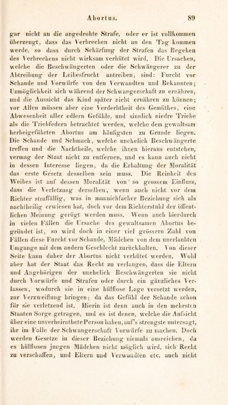 gar iiiclit an die angedrolite Strafe, oder er ist vollkommen überzeugt, dass das > erbrechen nicht an den Tag kommen werde, so dass durch Schärfung der Strafen das Begehen des \ erbrechens nicht wirksam verhütet w ird. Die Ursachen, welche die Beschwäugerten oder die Schwangerer zu der Abtreibung der Leibesfrucht antreibeu, sind; Furcht vor Schande und \ orwürfe von den > erw andten und Bekannten; Unmöglichkeit sich w ährend der Schwangerschaft zu ernähren, und die Aussicht das Kind später nicht ernähren zu können; vor Allen müssen aber eine V erderbtheit des Uemüthes, eine ' Abwesenheit aller edlem Gefühle, und sinnlich niedre Triebe als die Triebfedern betrachtet w erden, Avelche dem gew altsam herbeigeführten Abortus am häufigsten zu Grunde liegen. Die Schande und Schmach,welche unehelich lieschwängerte trelfen und die Kachtheile, AVclchc ihnen hieraus entstehen, vermag der Staat nicht zu entfernen, und es kann auch nicht in dessen Interesse liegen, da die Erhaltung' der Moralität . das erste Gesetz desselben sein muss. Die Reinheit des VY eihes ist auf dessen Moralität von ’ so grossem Einfluss, dass die Verletzung derselben, wenn auch nicht vor dem Richter straffällig, was in manuichfacher Beziehung sich als nachtheilig erAviesen hat, doch vor dem Richterstuhl der öffent- lichen Meinung gerügt Averden muss. VYenn auch hierdurch in vielen Fällen die Ursache des geAvaltsamen Abortus be- gründet ist, so wird doch in einer viel grössern Zahl von Fällen diese Furcht vor Schande, Mädchen von dem unerlaubten Umgänge mit dem andern Geschlecht zurückhaltcn. V on dieser Seite kann daher der Abortus nicht verhütet Averden. VV ohl aber hat der Staat das Recht zu verlangen, dass die Eltern und Angehörigen der unehelich BescliAvängeften sie nicht durch Vorwürfe und Strafen oder durch ein gänzliches V er- lassen, wodurch sie in eine hülflose Lage versetzt werden, zur Verzweiflung bringen; da das Gefühl der Schande schon für sie verletzend ist. Hierin ist denn auch in den mehrsten Staaten Sorge getragen, und es ist denen, welche die Aufsicht über eine unverheirathetePerson haben, auf’s strengste untersagt, ihr im Falle der ScliAvangerschaft V orw ürfe zu maclien. Doch Averden Gesetze in dieser Beziehung niemals ausreichen, da es hülflosen jungen Mädchen nicht möglich Avird, sich'Recht zu verschaffen; und Eltern und V erAvuudten etc. auch nicht