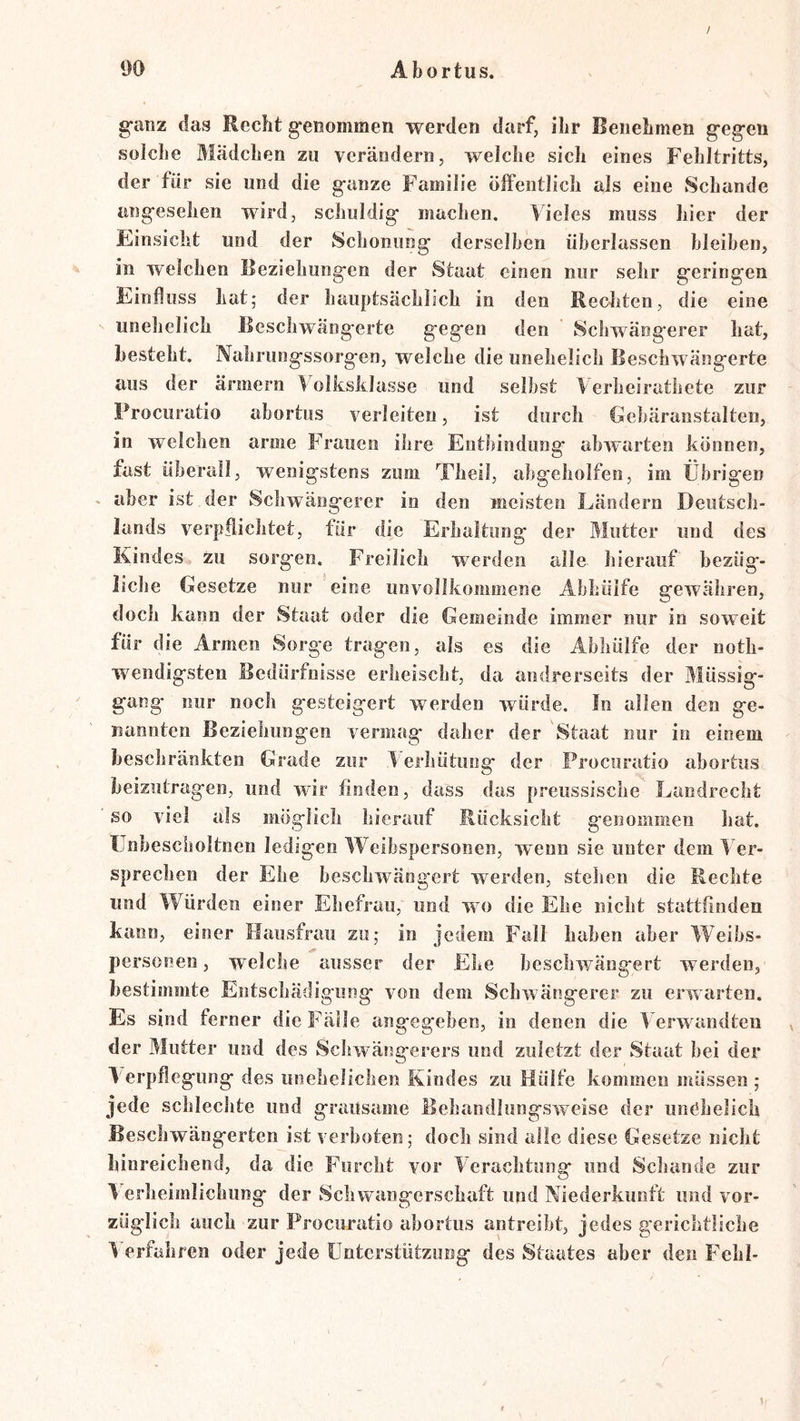 ganz das Recht genommen werden darf, ihr Benehmen gegen solche Mädchen zu verändern, welche sich eines Fehltritts, der für sie und die ganze Familie öffentlich als eine Schande angesehen wird, schuldig machen. Vieles muss hier der Einsicht und der Schonung derselben überlassen bleiben, in welchen Beziehungen der Staat einen nur sehr geringen Einfluss Lat; der hauptsächlich in den Rechten, die eine iinelielich ßescliwängerte gegen den Schwängerer hat, besteht. Nahrungssorgen, welche die unehelich Beschwängerte aus der ärmern lolksklasse und selbst Verheirathete zur Procuratio abortus verleiten, ist durch Eebäranstalten, in welchen arme Frauen ihre Entbindung abwarten können, fast überall, wenigstens zum Theil, abgeholfen, im Übrigen * aber ist der Schwängerer in den meisten Ländern Deutsch- lands verpflichtet, für die Erhaltung der Mutter und des Kindes zu sorgen. Freilich werden alle hierauf bezüg- liche Gesetze nur eine unvollkommene Abhüife gewähren, doch kann der Staat oder die Gemeinde immer nur in soweit für die Armen Sorge tragen, als es die Abhülfe der uoth- wendigsten Bedürfnisse erheischt, da andrerseits der Müssig- gang nur noch gesteigert werden würde. In allen den ge- nannten Beziehungen vermag* daher der Staat nur in einem beschränkten Grade zur 1 erhütung der Procuratio abortus beizutragen, und wdr finden, dass das preussische Landrecht so viel als möglich hierauf Rücksicht genommen hat. llnbescholtnen ledigen Weibspersonen, wenn sie unter dem 1 er- sprechen der Ehe bescliwängert werden, stehen die Rechte und Würden einer Ehefrau, und wo die Ehe nicht stattfinden kann, einer Hausfrau zu; in jedem Fall haben aber Weibs- personen , welche ausser der Ehe bescliwängert werden, bestimmte Entschädigung von dem Schwangerer zu erwarten. Es sind ferner die Fälle angegeben, in denen die Verwandten der Mutter und des Scluvängerers und zuletzt der Staat bei der Verpflegung des unehelichen Kindes zu Hülfe kommen müssen; jede schlechte und grausame Behandlungsweise der unehelich Beschwängerten ist verboten; doch sind alle diese Gesetze nicht hinreichend, da die Furcht vor Verachtung und Schande zur Verheimlichung der Schwangerschaft und Niederkunft und vor- züglich auch zur Procuratio abortus antreibt, jedes gerichtliche Verfahren oder jede Unterstützung des Staates aber den Fehl-