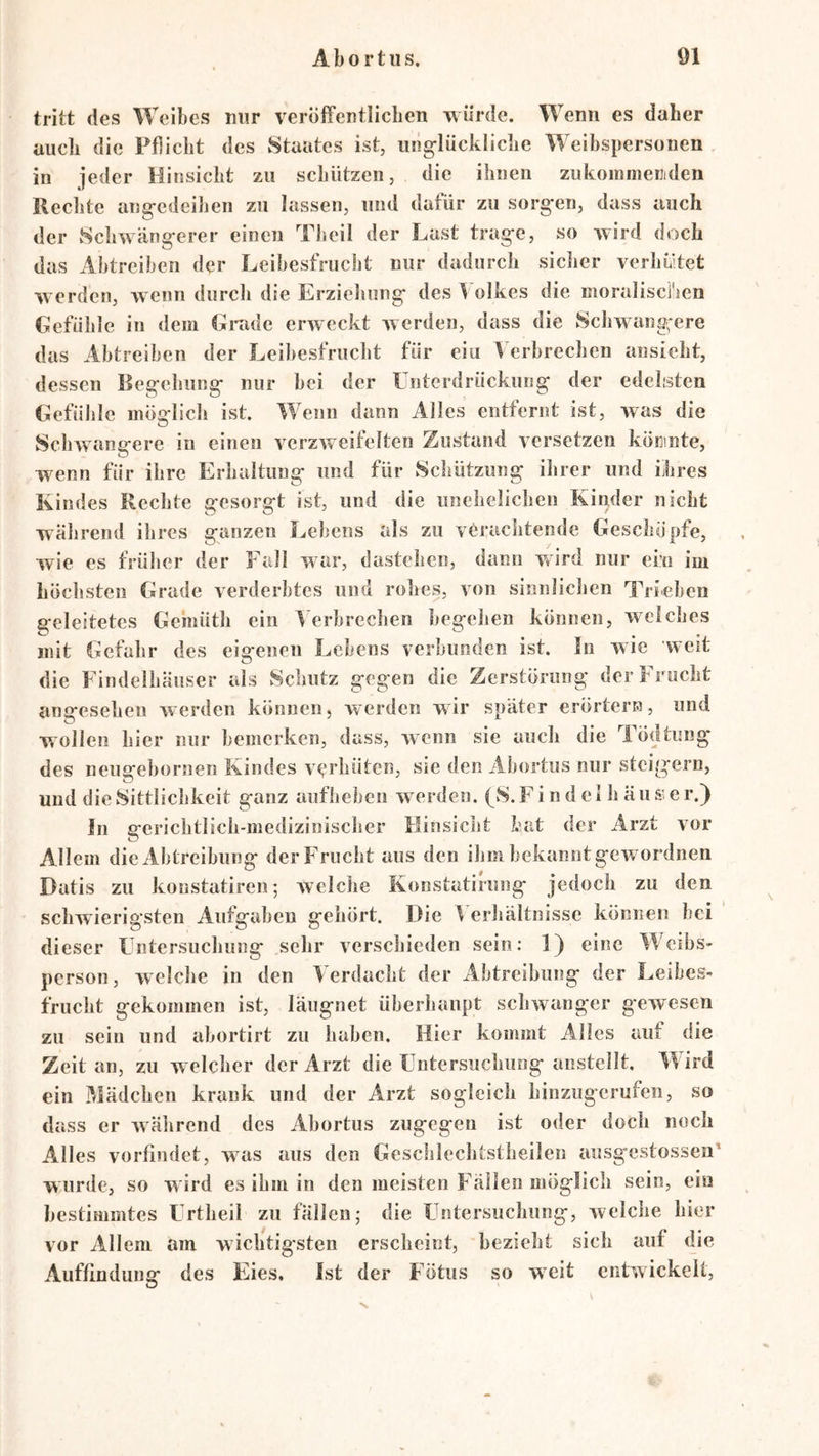 tritt des Weibes mir veröffentlichen würde. Wenn es daher auch die Pflicht des Staates ist, iing-lückiiche Weibspersonen . in jeder Hinsicht zu schützen, die ihnen zukoinmeniden liechte ang-edeihen zu lassen, und dafür zu sorg-en, dass auch der Schwäng*erer einen Theil der Hast trag'e, so wird doch das Ahtreiben der Leibesfrucht nur dadurch sicher verhwtet werden, wenn durch die Erzieliung* des 1 olkes die moraliscl'ien Gefühle in dem Gmde erweckt werden, dass die Schwangere das Abtreiben der Leibesfrucht für eiu Verbrechen ansieht, dessen Ileg-ehung- nur bei der Unterdrückung der edelsten Gefühle inöfrlich ist. Wenn dann Alles entfernt ist, was die Schwangere iu einen verzweifelten Zustand versetzen küKinte, w^enn für ihre Erhaltung und für Schützling ihrer und ihres Kindes Rechte gesorgt ist, und die unehelichen Kinder nicht während ihres ganzen Lebens als zu verachtende Geschöpfe, wie es früher der Fall war, dastehen, dann wird nur ein im höchsten Grade verderbtes und rohes, von sinnlichen Trieben geleitetes Gemüth ein Verbrechen begehen können, w^clches mit Gefahr des eigenen Lehens verbunden ist. In wie weit die Findelhäuser als Schutz gegen die Zerstörung der Frucht angesehen Averden können, werden wir später erörtern, und wollen hier nur bemerken, dass, Avenn sie auch die Tödtnng des neusfebornen Kindes A’^rhüten, sie den Abortus nur steigern, und die Sittlichkeit ganz aufheheii Averden. (S. Fi n d ei li äu s e r.) ln gerichtlich-medizinischer Hinsicht hat der Arzt vor Allem die Abtreibung der Frucht aus den ihm bekannt gCAVordnen Batis zu koustatiren; Avelche Konstatirung jedoch zu den schwierigsten Aufgaben gehört. Die V erhältnisse können hei dieser Untersuchung sehr verschieden sein: 1} eine Weibs- person, Avelche in den Verdacht der Abtreibung der Leibes- frucht gekommen ist, läugnet überhaupt sclnvanger g’eAVCsen zu sein und abortirt zu haben. Hier kommt Alles auf die Zeit an, zu Avelcher der Arzt die Untersuchung anstellt. Wird ein Mädchen krank und der Arzt sogleich hinzugerufen, so dass er Avälirend des Abortus zugegen ist oder doch noch Alles vorfindet, aa^us aus den Geschlechtstheilen aiisgxstossen’ wurde, so wird es ihm in den meisten Fällen möglich sein, ein bestimmtes Urtlieil zu fällen; die Untersuchung, Avelche hier vor Allem am wichtigsten erscheint, bezieht sich auf die Auffindung des Eies, Ist der Fötus so weit entwickelt.