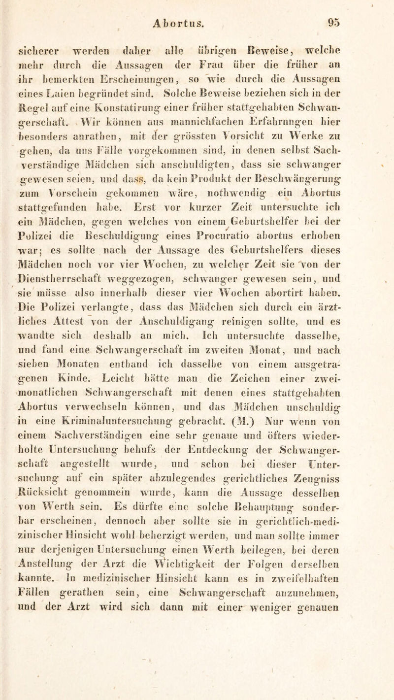 sicherer werden daher alle iibrig-en Beweise, welche mehr durch die Aussag'en der Frau über die früher an ihr bemerkten Erscheiuung'en, so wie durch die Aussag’en eines Laien beg*ründet sind. Solche Beweise beziehen sich in der Reg-el auf eine Konstatirung- einer früher stattg-ehabten Schwan- g-erschaft. < Wir können aiis manniclifachen Erfahrnngen hier besonders anrathen, mit der grössten Vorsicht zu Werke zu gehen, da uns Falle vorgekommen sind, in denen selbst Sacli- verständige Mädchen sich ansciiuldigten, dass sie schwanger gewesen seien, und dass, da kein Produkt der Beschwängerung zum Vorschein gekommen wäre, nothwendig ein Abortus stattgefunden habe. Erst vor kurzer Zeit untersuchte ich ein Mädchen, gegen welches von einem Geburtshelfer bei der Polizei die Beschuldigung eines Procuratio abortus erhoben war; es sollte nach der Aussage des Geburtshelfers dieses Mädchen noch vor vier Wochen, zu welcher Zeit sie von der Dienstherrschaft weggezogen, schwanger gewesen sein, und sie müsse also innerhalb dieser vier Wochen abortirt haben. Die Polizei verlangte, dass das Mädchen sich durch ein ärzt- liches Attest von der Anschuldigang reinigen sollte, und es wandte sich deshalb an mich, ich untersuchte dasselbe, und fand eine Schwangerschaft im zweiten Monat, und nach sieben Monaten entband ich dasselbe von einem ausg-etra- genen Kinde. Leicht hätte man die Zeichen einer zwei- monatlichen Schwangerschaft mit denen eines stattgehabten Abortus verwechseln können, und das jVIädchen unschuldie* in eine Kriminaluntersuchung gebracht. (M.) Nur wenn von einem Sachverständigen eine sehr genaue und öfters wieder- holte Untersuchung behufs der Entdeckung der Schwanger- schaft angestcllt wurde, und schon bei dieser Unter- suchung auf ein später abzulegendes gerichtliches Zeugniss Rücksicht genommein wurde, kann die Aussage desselben von Werth sein. Es dürfte eme solche Behauptung sonder- bar erscheinen, dennoch aber sollte sie in gerichtlich-medi- zinischer Hinsicht wohl beherzigt werden, und man sollte immer nur derjenigen Untersuchung einen Werth beilegen, bei deren Anstellung der Arzt die Wichtigkeit der Folgen derselben kannte, ln medizinischer Hinsicht kann es in zweifelhaften Fällen gerathen sein, eine Schwangerschaft anzunehmen, und der Arzt wird sich dann mit einer weniger genauen I