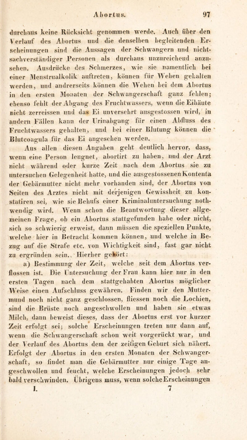 thircliaiis keine Riicksiclit g-enommen werde. Auch über den \ erlauf des Aiborhis und die denselben begleitenden Er- sclieiniing-en .sind die Aussagen der vSchwangern und niclit- sacliverständiaer Personen als durcluuis unzureichend anzu- o sehen. Ausdrücke des Schmerzes, wie sie namentlich bei einer 31enstriialkolik aiiftreten, können für Wehen gehalten werden, und andrerseits können die Wehen bei dem Abortus in den ersten Monaten der Schwangerschaft ganz fehlen; ebenso fehlt der Abg ang des Fruchtwassers, wenn die Eihäute nicht zerreissen und das Ei unversehrt ausgestossen wird,' in andern Fällen kann der Urinabgang für einen Abfluss des Fruchtwassers gehalten, und bei einer Blutung können die' Blutcoagula für das Ei angesehen werden. Aus allen diesen Angaben geht deutlich hervor, dass, wenn eine Person leugnet, abortirt zu haben, und der Arzt nicht während oder kurze Zeit nach dem Abortus sie zu \ untersuchen Gelegenheit hatte, und die ausgestossenenKontenta der'Gebärmutter nicht mehr vorhanden sind, der Abortus von Seiten des Arztes nicht mit derjenigen Gewissheit zu kon- statiren sei, wie sie Behufs einer Kriminaliintersuchung noth- wendig wird. Wenn schon die Beantwortung dieser allge- meinen Frage, ob ein Abortus stattgefunden habe oder nicht, sich so schwierig erweist, dann müssen die speziellen Punkte, welche hier in Betracht kommen können, und welche in Be- zug auf die Strafe etc. von Wichtigkeit sind, fast gar nicht zu ergründen sein..' Hierher gekört: a) Bestimmung der Zeit, welche seit dem Abortus ver- flossen ist. Die Untersuchung der Frau kann hier nur in den ersten Tagen nach dem stattgehabten Abortus möglicher Weise einen Aufschluss gewähren. Finden wir den Mutter- mund noch nicht ganz geschlossen, fliessen noch die Lochien, sind die Brüste noch angeschwollen und haben sie etwas Milch, dann beweist dieses, dass der Abortus erst vor kurzer Zeit erfolgt sei; solche Erscheinungen treten nur dann auf, wenn die 8chwangerschaft schon weit vorgerückt war, und der Verlauf des Ahortus dem der zeitigen Geburt sich nähert. Erfolgt der Abortus in den ersten Monaten der Schwanger- schaft, so findet man die Gehärmutter nur einige Tage an- geschwollen und feucht, welche Erscheinungen jedoch ?ehr bald verschwinden. Übrigens muss, wenn solche Erscheinungen I. 7