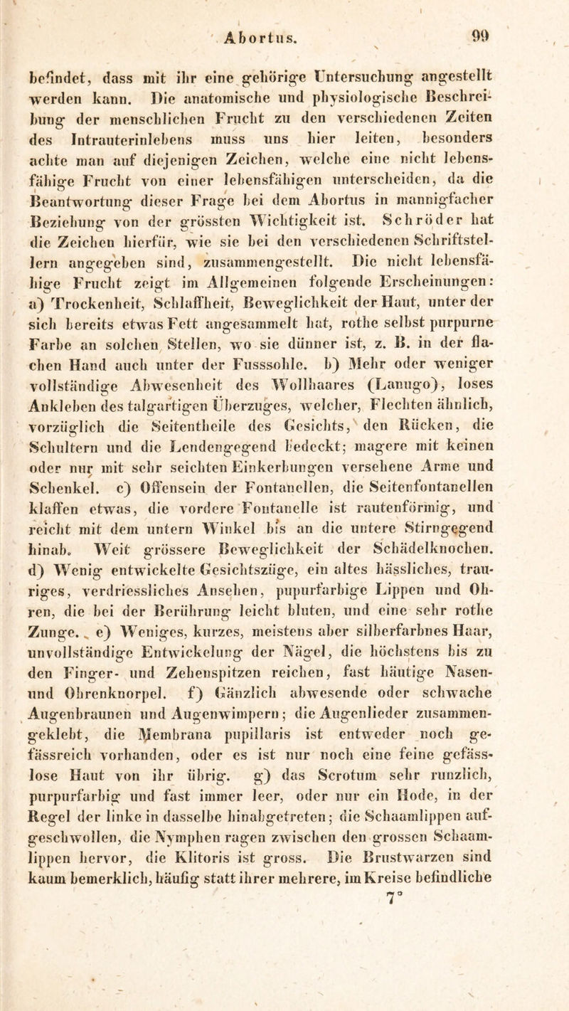 ' Abortiis. 99 N befindet, dass mit ilir eine g’eliörig'e Untersuchung angcstellt werden kann. Die anatomische und physiologische Beschrei- bung der menschlichen Frucht zu den verschiedenen Zeiten des Intrauterinlebens muss uns hier leiten, besonders achte man auf diejenigen Zeichen, welche eine nicht lebens- fähige Frucht von einer lebensfähigen unterscheiden, da die Beantwortung dieser Frage bei dem Abortus in mannigfacher Beziehung von der grössten Wichtigkeit ist. Schröder hat die Zeichen hierfür, wie sie bei den verschiedenen Schriftstel- lern angegeben sind, zusammengestellt. Die nicht lebensfä- hige Frucht zeigt im Allgemeinen folgende Erscheinungen; a) Trockenheit, Schlaffheit, Beweglichkeit der Haut, unter der sich bereits etwas Fett angesammelt hat, rothe selbst purpurne Farbe an solchen Stellen, wo sie dünner ist, z. B. in der fla- chen Hand auch unter der Fusssohle. b) Mehr oder weniger vollständige Abwesenheit des Wollhaares (Lanugo}, loses Ankleben des talgartigen Überzuges, welcher, Flechten ähnlich, vorzüglich die Seitentheile des Gesichts,''den Rücken, die Schultern und die Lendengegend bedeckt; magere mit keinen oder nur mit sehr seichten Einkerbungen versehene Arme und Schenkel, c) Offensein der Fontanellen, die Seitenfontanellen ^ klaffen etwas, die vordere Fontanelle ist rautenförmig, und reicht mit dem untern Winkel bi^s an die untere Stirngegend hinab. Weit grössere Beweglichkeit der Schädelknochen, d} Wenig entwickelte Gesichtszüge, ein altes hässliches, trau- riges, verdriessliches Ansehen, piipurtarbige Lippen und Oh- ren, die bei der Berührung leicht bluten, und eine sehr rothe Zunge. ^ e} W eniges, kurzes, meistens aber silberfarbnes Haar, unvollständige Entwickelung der Nägel, die höchstens bis zu den Finger- und Zehenspitzen reichen, fast häutige Nasen- und Obrenknorpel. f) Gänzlich abwesende oder schwache Augenbraunen und Augenwimpern; die Augenlieder zusammen- geklebt, die Membrana pupillaris ist entweder noch ge- fässreich vorhanden, oder es ist nur noch eine feine gefäss- lose Haut von ihr übrig. g) das Scrotum sehr riinzlich, purpurfarbig und fast immer leer, oder nur ein Kode, in der Regel der linke in dasselbe hinabgetreten; die Schaamlippen auf- geschwollen, die Nymphen ragen zwischen den grossen Schaam- lippen hervor, die Klitoris ist gross. Die Brustwarzen sind kaum bemerklich, häufig statt ihrer mehrere, im Kreise befindliche 7 's