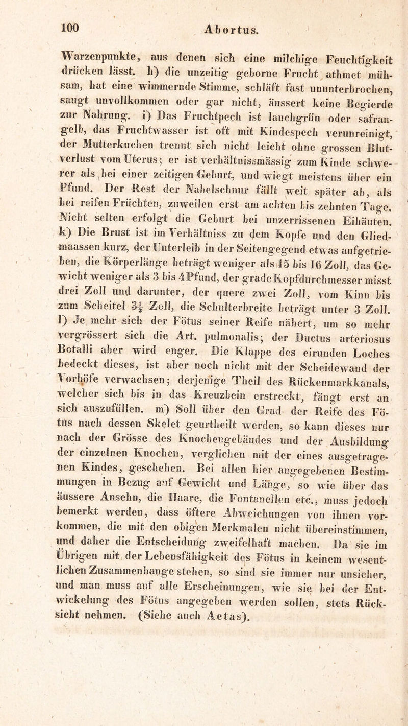 / Warzenpiinkte, aus denen sich eine milchig-e Feuchtig-keit drücken lasst L) die unzeilig- g-eborne Frucht athmet müh- sam, hat eine wimmernde Stimme, schläft fast ununterhrochen, saug-t unvollkommen oder g-ar nicht, Üussert keine Begierde zur Nahrung, Das Fruchtpech ist lauchgrün oder safran- gelb, das Fruchtwasser ist oft mit Kindespech verunreinigt,' der Mutterkuchen trennt sich nicht leicht ohne grossen Blut- verlust vom Uterus; er ist verhältnissmässig zum Kinde schwe- rer als hei einer zeitigen Gehurt, und wiegt meistens über ein Pfund. Der Best der Nabelschnur fällt weit später ah, als hei reifen Früchten, pweilen erst am achten bis zehnten Tage. Nicht selten erfolgt die Gehurt hei unzerrissenen Eihäuten. k) Die Brust ist im Verhältniss zu (Jem Kopfe und den Glied- maassen kurz, der Unterleib in der Seitengegend etwas aufgetrie- hen, die Körperlänge beträgt weniger alsilS bis 16 Zoll, das Ge- wicht weniger als 3 bis 4 Pfund, der grade Kopfdurchmesser misst drei Zoll und darunter, der quere zwei Zoll, vom Kinn bis zum Scheitel 3^ Zoll, die Schulterhreite beträgt unter 3 Zoll. l) Je, mehr sich der Fötus seiner Reife nähert, um so mehr vergiössert sich die Art, pulmonalis; der Ductus arteriosus Botalli aber wird enger. Die Klappe des eirunden Loches bedeckt dieses, ist aber noch nicht mit der Scheidewand der lorhöfe verwachsen; derjenige Theil des Rückenmarkkanals, welcher sich bis in das Kreuzbein erstreckt, fängt erst an sich auszufüllen. m) Soll über den Grad der Reife des Fö- tus nach dessen Skelet geurtheilt werden, so kann dieses nur nach der Grösse des Knocheiigebäudes und der Ausbildung der einzelnen Knoclien, vcrgliclien mit der eines ausgetrag-e- nen Kindes, geschehen. Bei allen liier angegebenen Bestim- mungen in Bezug auf Gewicht und Länge, so wie über das äussere Ansehn, die Haare, die Fontanellen etc., muss jedoch bemerkt werden, dass öftere Abweichungen von ihnen Vor- kommen, die mit den obigen Merkmalen nicht übereinstimmen, und daher die Entscheidung zweifelhaft machen. Da sie im übrigen mit der Lebensfähigkeit des Fötus in keinem wesent- lichen Zusammenhänge stehen, so sind sie immer nur unsicher, und man muss auf alle Erscheinung-en, wie sie bei der Ent- wickelung des Fötus angegeben werden sollen, stets Rück- sicht nehmen. (Siehe auch Aetas). /■