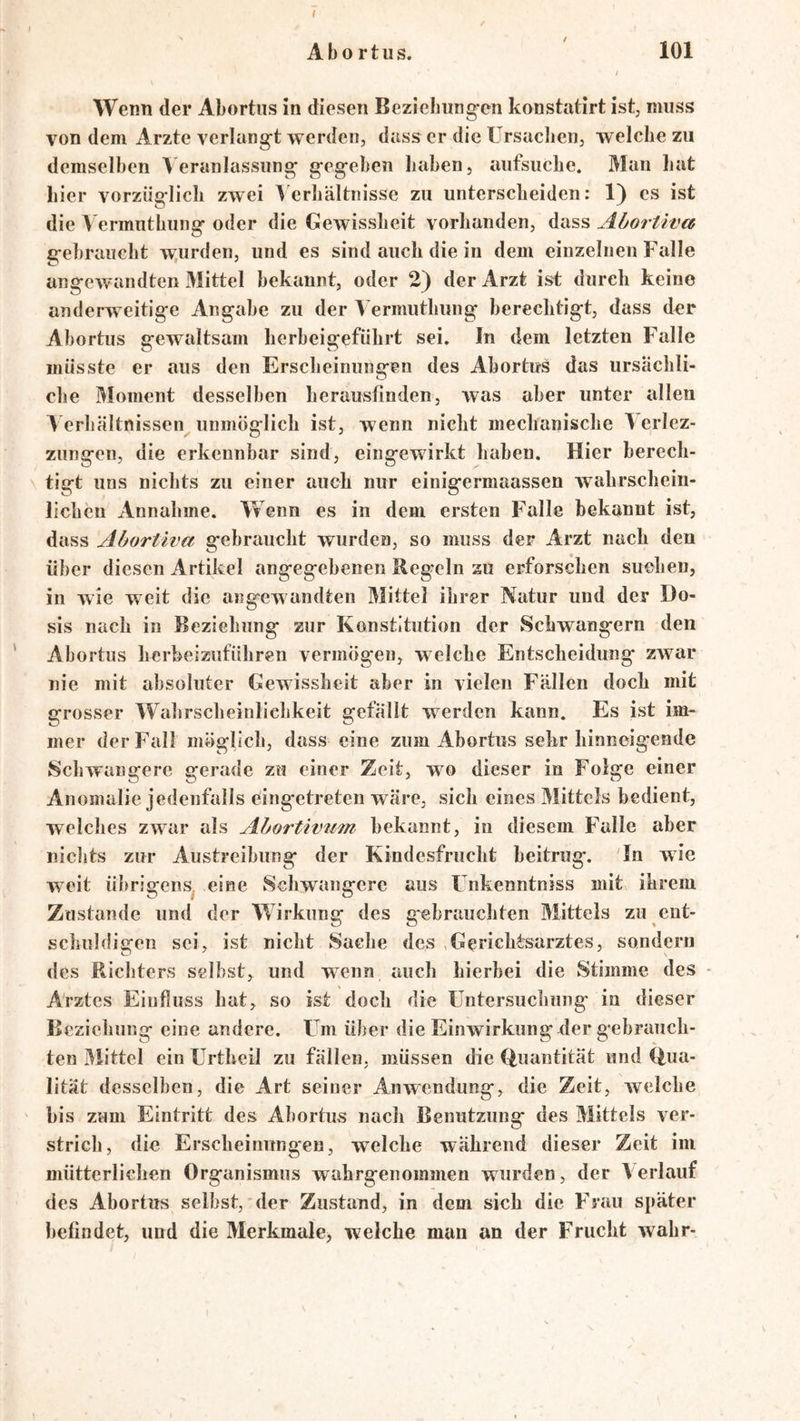Abortus. 101 / Wenn der Abortus in diesen Bezielmng-en konstatirt ist, muss von dem Arzte verlangt werden, dass er die Ursacben, welche zu demselben Veranlassung gegeben haben, aufsuche. Man hat hier vorzüglich zwei Verhältnisse zu unterscheiden: 1) cs ist die Vermuthuiig oder die Gewissheit vorhanden, dass AhorUva gebraucht w.urden, und es sind auch die in dem einzelnen Falle angewandten Mittel bekannt, oder 2) der Arzt ist durch keine anderweitige Angabe zu der Vermuthung berechtigt, dass der Abortus gewaltsam herbeigeführt sei. In dem letzten Falle müsste er aus den Erscheinungen des Abortus das ursächli- che Moment desselben herauslinden, was aber unter allen V erhältnissen unmöglich ist, wenn nicht mechanische V erlez- zungen, die erkennbar sind, eingewirkt haben. Hier berech- tigt uns nichts zu einer auch nur einigermaassen wahrschein- lichen Annahme. Wenn es in dem ersten Falle bekannt ist, dass Abortiva gebraucht wurden, so muss der Arzt nach den über diesen Artikel angegebenen Regeln au erforschen suchen, in wie weit die angewandten Mittel ihrer Natur und der Do- sis nach in Beziehung zur Konstitution der Schwängern den Abortus herheizuführen vermögen, welche Entscheidung zwar nie mit absoluter Gewissheit aber in vielen Fällen doch mit grosser VV^ahrscheinliehkeit gefällt werden kann. Es ist im- mer der Fall möglich, dass eine zum Abortus sehr hinncigende Schwangere gerade zu einer Zeit, wo dieser in Folge einer Anomalie jedenfalls eingetreten wäre, sich eines Mittels bedient, welches zwar als Abortivam bekannt, in diesem Falle aber niclits zur Austreibung der Kindesfrucht beitrug. In wie weit übrigens^ eine Schwangere aus Fnkenntniss mit ihrem Zustande und der Wirkung des gebrauchten Mittels zu ent- schuldigen sei, ist nicht Sache des ,Gerichtsarztes, sondern des Richters selbst, und wenn auch hierbei die Stimme des - Arztes Einfluss hat, so ist doch die Untersuchung in dieser Beziehung eine andere. Um über die Einwirkung der gebrauch- ten Mittel ein Urtheil zu fällen, müssen die (Quantität und (Qua- lität desselben, die Art seiner Anwendung, die Zeit, welche bis zum Eintritt des Abortus nach Benutzung des Mittels ver- strich, die Erscheinungen, welche während dieser Zeit im mütterlichen Organismus wahrgenoinmen wurden, der Verlauf des Abortus selbst,'der Zustand, in dem sich die Frau später befindet, und die Merkmale, weiche man an der Frucht wahr-