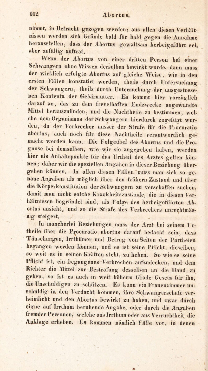 / \ nimmt, in Betracht g-ezog-en werden; aus allen diesen Verhält- nissen werden sich Oründe bald für bald g'egcn die Annahme herausstellen j dass der Abortus g'ewaltsam herbeigeführt sei, aber zufällig- auftrat. Wenn der Abortus von einer dritten Person bei einer Schwängern ohne Wissen derselben bewirkt wurde, dann muss der wirklich erfolgte Abortus auf gleiche Weise, wie in den ersten Fällen konstatirt werden, theils durch Untersuchung der Schwängern, theils durch Untersuchung der ausgestosse- nen Kontenta der Gebärmutter. Es kommt hier vorzüglich darauf an, das zu dem frevelhaften Endzwecke angewandte Mittel herauszufinden, und die Nachtheile zu bestimmen, wel- che dem Organismus der Schwängern hierdurch zugefügt wur- den, da der Verbrecher ausser der Strafe für die Procuratio abortus, auch noch für diese Nachtheile verantwortlich ge- macht werden kann. Die Folgeühel des Abortus und die Pro- gnose bei demselben, wie w;ir sie angegeben haben, werden hier als Anhaltspunkte für das Urtheil des Arztes gelten kön- nen; daher wir die speziellen Angaben in dieser Beziehung über- gehen können. In allen diesen Fällen muss man sich so ge- naue Angilben als möglich über den frühem Zustand und über die Körpeikonstitution der Schwängern zu verschaffen suchen, damit man nicht solche Krankheitszustände, die in diesen Ver- hältnissen begründet sind, als Folge des herbeigeführten Ab- ortus ansieht, und so die Strafe des Verbrechers unreijhtmäs- sig steigert. In mancherlei Beziehungen muss der Arzt bei seinem Ur- theile über die Procuratio abortus darauf bedacht sein, dass Täuschungen, Irrthümer und Betrug von Seiten der Partheien begangen werden können, und es ist seine Pflicht, dieselben, so weit es in seinen Kräften steht, zu heben. So wie es seine Pflicht ist, ein begangenes Verbrechen aufzudecken, und dem Richter die Mittel zur Bestrafung desselben an die Hand zu geben, so ist es auch in weit höherm Grade Gesetz für ihn, die Unschuldigen zu schützen. Es kann ein Frauenzimmer un- schuldig in, den Verdacht kommen, ihre Schwangerschaft ver- heimlicht und den Abortus bewirkt zu haben, und zwar durch eigne auf Irrthum beruhende Angabe, oder durch die Angaben fremder Personen, welche aus Irrthum oder aus V erruchtheit die Anklage erheben. Es kommen nämlich Fälle vor, in denen
