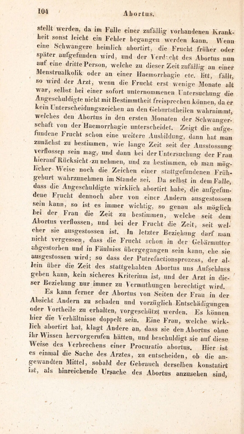 / stellt werden, da im Falle einer zufällig’ vorhandenen Krank- heit sonst leicht ein Fehler begangen werden kann. Wenn eine Schwangere heimlich abortirt, die Frucht früher oder später aiifgefunden wird, und der 1 erdt;cht des Abortus nun auf eine dritte Person, welche zu dieser Zeit zufällig an einer Menstrualkolik oder an einer Haemorrliagie etc. litt, fällt, so Wird der Arzt, wenn die Frucht erst wenige Monate alt war, seihst hei einer sofort unternommenen Untersuchung die Angeschuldigte nicht mit Bestimmtheit freisprechen können, da er kein Unterscheidungszeichen an den Ueburtstheilen wahrnimmt, welches den Abortus in den ersten Monaten der Schwanger- schaft von der Haemorrliagie unterscheidet. Zeigt die aufge- fundeee Frucht schon eine weitere Ausbildung, dann hat nTan zunächst zu bestimmen, wie lange Zeit seit der Ausstossung veiflosseg sein mag, und dann bei der Untersuchung der Frau hierauf Rücksicht/ZU nehmen, und zu bestimmen, ob man mög- licher Weise noch die Zeichen einer stattgefundenen Früh- geburt waiirzunehmen im Stande sei. Da selbst in dem Falle, dass die Angesclmldigte wirklicli abortirt habe, die aufgefun- dene Frucht dennoch aber von einer Andern ausgestossen sein kann, so ist es immer wichtig, so genau als möglich hei der Frau die Zeit zu bestimmen, welche seit dem Abortus verflossen, und hei der Frucht die Zeit, seit wel- cher sie ausgestossen ist. In letzter Beziehung darf man nicht vergessen, dass die Frucht schon in der Gebärmutter abgestorben und in Fäuliiiss übergegangen sein kann, elie sie ausgestossen wird; so dass der Putrefactionsprozess, der al- Jein über die Zeit des stattgehabten Abortus uns Anfscbluss geben kann, kein sicheres Kriterium ist, und der Arzt in die- ^ ser Beziehung nur immer zu Uermuthimgen berechtigt wird. Es kann ferner der Abortus von Seiten der Frau in der Absicht Andern zu schaden und vorzüglich Entschädigungen oder U ortheile zu erhalten, vorgeschützt werden. Es können hier die Uerhältnisse doppelt sein. Eine Frau, weiche wirk- lich abortirt hat, klagt Andere an, dass sie den Abortus ohne ihr Wissen hervorgerufen hätten, imd beschuldigt sie auf diese Weise des Verbrechens einer Prociiratio abortus. Hier ist es einmal die Sache des Arztes, zu entscheiden, ob die an- gewandten Mittel, sobald der Gebrauch derselben konstatirt J3U als hinreichende Ursache des Abortus anzusehen sind, .1